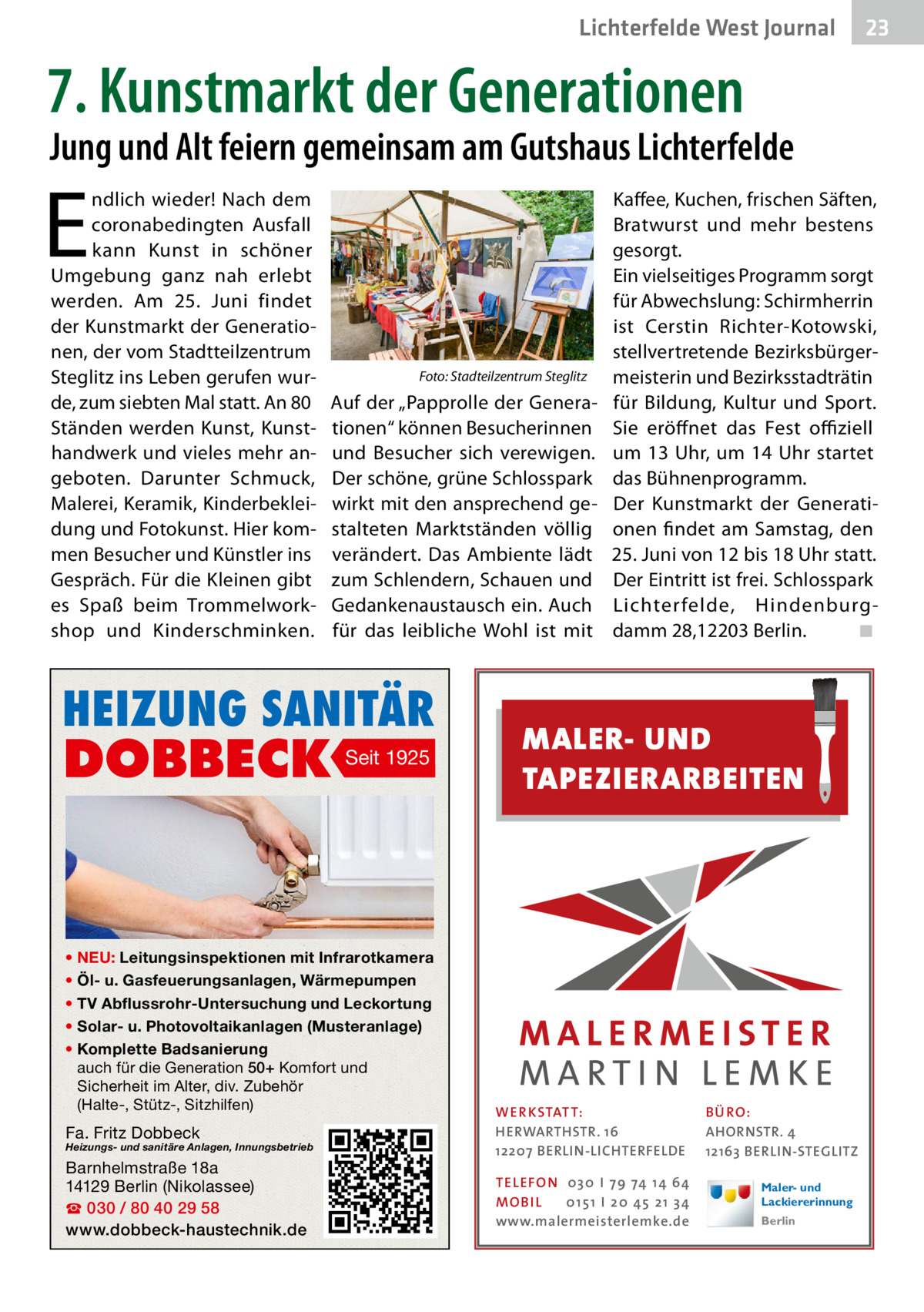 Lichterfelde West Gesundheit Journal  23 23  7. Kunstmarkt der Generationen  Jung und Alt feiern gemeinsam am Gutshaus Lichterfelde  E  ndlich wieder! Nach dem coronabedingten Ausfall kann Kunst in schöner Umgebung ganz nah erlebt werden. Am 25.  Juni findet der Kunstmarkt der Generationen, der vom Stadtteilzentrum Steglitz ins Leben gerufen wurde, zum siebten Mal statt. An 80 Ständen werden Kunst, Kunsthandwerk und vieles mehr angeboten. Darunter Schmuck, Malerei, Keramik, Kinderbekleidung und Fotokunst. Hier kommen Besucher und Künstler ins Gespräch. Für die Kleinen gibt es Spaß beim Trommelworkshop und Kinderschminken.  �  Foto: Stadteilzentrum Steglitz  Auf der „Papprolle der Generationen“ können Besucherinnen und Besucher sich verewigen. Der schöne, grüne Schlosspark wirkt mit den ansprechend gestalteten Marktständen völlig verändert. Das Ambiente lädt zum Schlendern, Schauen und Gedankenaustausch ein. Auch für das leibliche Wohl ist mit  HEIZUNG SANITÄR  DOBBECK  Seit 1925  • NEU: Leitungsinspektionen mit Infrarotkamera • Öl- u. Gasfeuerungsanlagen, Wärmepumpen • TV Abflussrohr-Untersuchung und Leckortung • Solar- u. Photovoltaikanlagen (Musteranlage) • Komplette Badsanierung auch für die Generation 50+ Komfort und Sicherheit im Alter, div. Zubehör (Halte-, Stütz-, Sitzhilfen)  Fa. Fritz Dobbeck  Heizungs- und sanitäre Anlagen, Innungsbetrieb  Barnhelmstraße 18a 14129 Berlin (Nikolassee) ☎ 030 / 80 40 29 58 www.dobbeck-haustechnik.de  Kaffee, Kuchen, frischen Säften, Bratwurst und mehr bestens gesorgt. Ein vielseitiges Programm sorgt für Abwechslung: Schirmherrin ist Cerstin Richter-Kotowski, stellvertretende Bezirksbürgermeisterin und Bezirksstadträtin für Bildung, Kultur und Sport. Sie eröffnet das Fest offiziell um 13  Uhr, um 14  Uhr startet das Bühnenprogramm. Der Kunstmarkt der Generationen findet am Samstag, den 25. Juni von 12 bis 18 Uhr statt. Der Eintritt ist frei. Schlosspark Lichter felde, Hindenburgdamm 28,12203 Berlin.� ◾  MALER- UND TAPEZIERARBEITEN  WER KSTAT T: HERWARTHSTR. 16 12207 BERLIN-LICHTERFELDE TEL EFON 030 I 7 9 74 1 4 6 4 MO B I L 01 51 I 20 4 5 21 34 www.malermeisterlemke.de  B Ü RO : AHORNSTR. 4 12163 BERLIN-STEGLITZ Maler- und Lackiererinnung Berlin