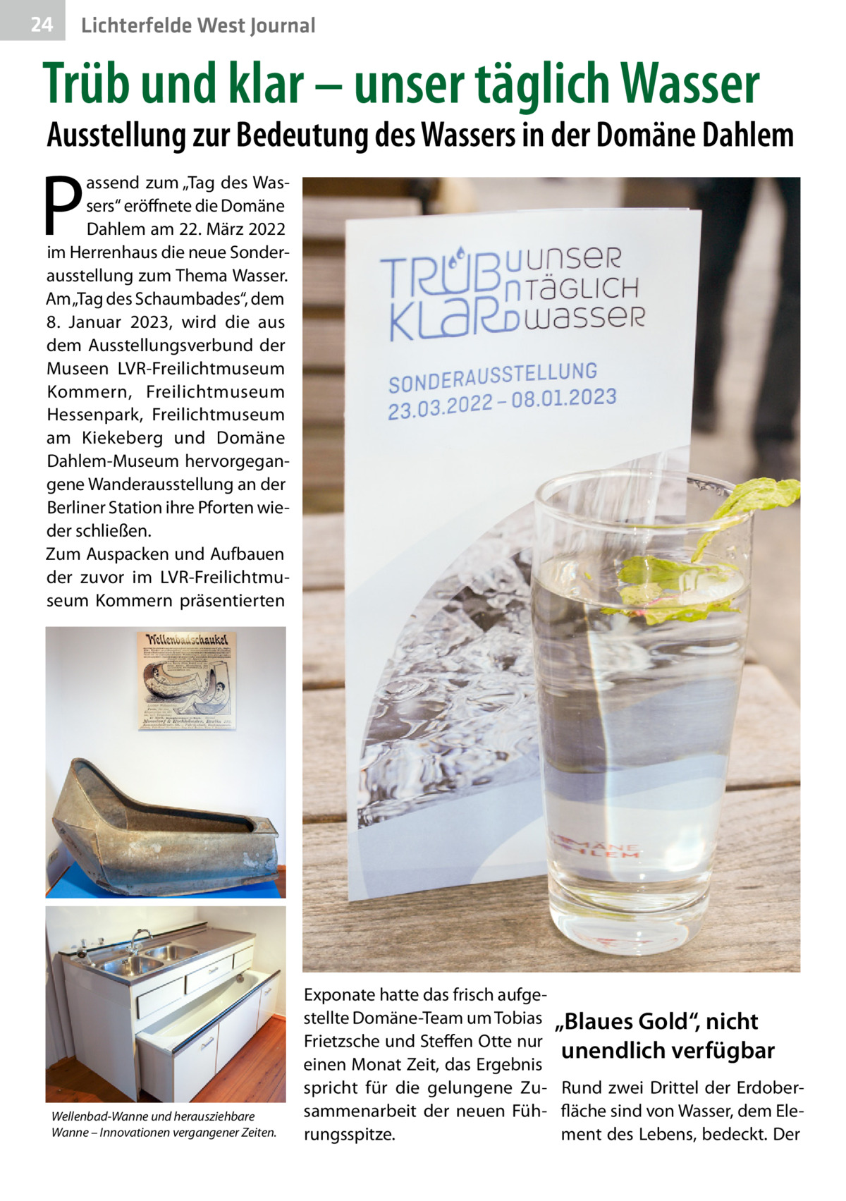 24  Gesundheit West Journal Lichterfelde  Trüb und klar – unser täglich Wasser  Ausstellung zur Bedeutung des Wassers in der Domäne Dahlem  P  assend zum „Tag des Wassers“ eröffnete die Domäne Dahlem am 22. März 2022 im Herrenhaus die neue Sonderausstellung zum Thema Wasser. Am „Tag des Schaumbades“, dem 8.  Januar 2023, wird die aus dem Ausstellungsverbund der Museen LVR-Freilichtmuseum Kommern, Freilichtmuseum Hessenpark, Freilichtmuseum am Kiekeberg und Domäne Dahlem-Museum hervorgegangene Wanderausstellung an der Berliner Station ihre Pforten wieder schließen. Zum Auspacken und Aufbauen der zuvor im LVR-Freilichtmuseum Kommern präsentierten  Wellenbad-Wanne und herausziehbare Wanne – Innovationen vergangener Zeiten.  Exponate hatte das frisch aufgestellte Domäne-Team um Tobias „Blaues Gold“, nicht Frietzsche und Steffen Otte nur unendlich verfügbar einen Monat Zeit, das Ergebnis spricht für die gelungene Zu- Rund zwei Drittel der Erdobersammenarbeit der neuen Füh- fläche sind von Wasser, dem Elerungsspitze. ment des Lebens, bedeckt. Der