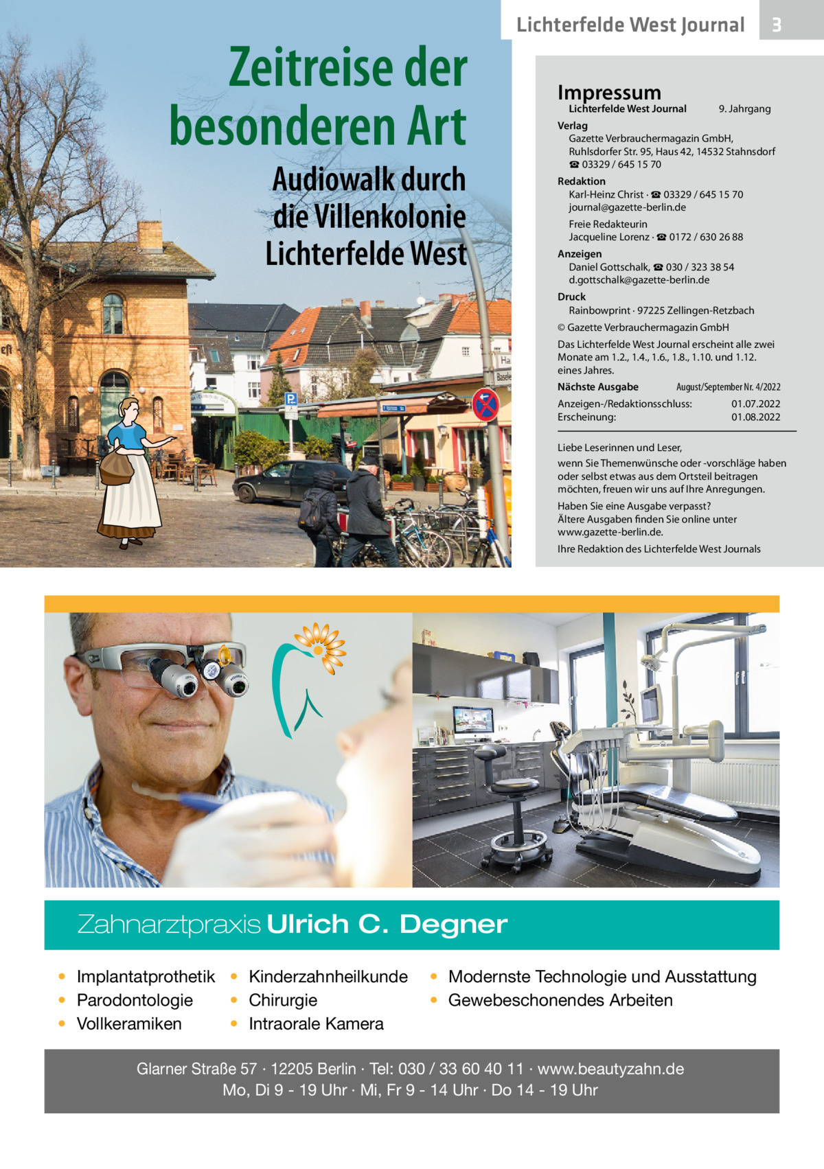 Zeitreise der besonderen Art Audiowalk durch die Villenkolonie Lichterfelde West  Lichterfelde West Journal Impressum  Lichterfelde West Journal  3  9. Jahrgang  Verlag Gazette Verbrauchermagazin GmbH, Ruhlsdorfer Str. 95, Haus 42, 14532 Stahnsdorf ☎ 03329 / 645 15 70 Redaktion Karl-Heinz Christ · ☎ 03329 / 645 15 70 journal@gazette-berlin.de Freie Redakteurin Jacqueline Lorenz · ☎ 0172 / 630 26 88 Anzeigen Daniel Gottschalk, ☎ 030 / 323 38 54 d.gottschalk@gazette-berlin.de Druck Rainbowprint · 97225 Zellingen-Retzbach © Gazette Verbrauchermagazin GmbH Das Lichterfelde West Journal erscheint alle zwei Monate am 1.2., 1.4., 1.6., 1.8., 1.10. und 1.12. eines Jahres. Nächste Ausgabe  August/September Nr. 4/2022  Anzeigen-/Redaktionsschluss: Erscheinung:  01.07.2022 01.08.2022  Liebe Leserinnen und Leser, wenn Sie Themenwünsche oder -vorschläge haben oder selbst etwas aus dem Ortsteil beitragen möchten, freuen wir uns auf Ihre Anregungen. Haben Sie eine Ausgabe verpasst? Ältere Ausgaben finden Sie online unter www.gazette-berlin.de. Ihre Redaktion des Lichterfelde West Journals  Zahnarztpraxis Ulrich C. Degner • Implantatprothetik • Kinderzahnheilkunde • Chirurgie • Parodontologie • Intraorale Kamera • Vollkeramiken  • Modernste Technologie und Ausstattung • Gewebeschonendes Arbeiten  Glarner Straße 57 · 12205 Berlin · Tel: 030 / 33 60 40 11 · www.beautyzahn.de Mo, Di 9 - 19 Uhr · Mi, Fr 9 - 14 Uhr · Do 14 - 19 Uhr