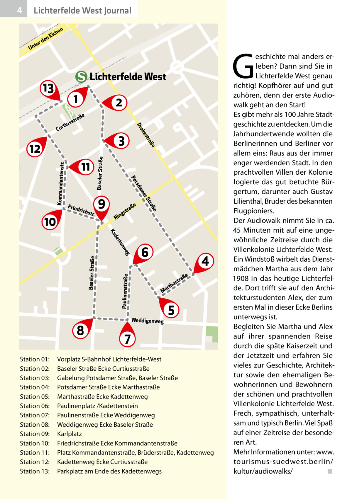 4  Lichterfelde West Journal  te  Un  en  ich  nE  e rd  G  Lichterfelde West  13  1 e  Baseler Straße R  e raß  e  aß str  ing  St  Kommandantenstr.  9  er  str.  am  drich  tsd Po  Frie  ße  11  tra  3  12  10  es ak Dr  aß str  ius  rt Cu  2  Station 01: 	 Station 02:	 Station 03:	 Station 04:	 Station 05:	 Station 06:	 Station 07:	 Station 08:	 Station 09:	 Station 10:	 Station 11:	 Station 12:	 Station 13:	  Paulinenstraße  Baseler Straße  g we  en  ett  d Ka  8  6  4 ße  tra  as  h art  M  Weddigenweg  5  7  Vorplatz S-Bahnhof Lichterfelde-West Baseler Straße Ecke Curtiusstraße Gabelung Potsdamer Straße, Baseler Straße Potsdamer Straße Ecke Marthastraße Marthastraße Ecke Kadettenweg Paulinenplatz /Kadettenstein Paulinenstraße Ecke Weddigenweg Weddigenweg Ecke Baseler Straße Karlplatz Friedrichstraße Ecke Kommandantenstraße Platz Kommandantenstraße, Brüderstraße, Kadettenweg Kadettenweg Ecke Curtiusstraße Parkplatz am Ende des Kadettenwegs  eschichte mal anders erleben? Dann sind Sie in Lichterfelde West genau richtig! Kopfhörer auf und gut zuhören, denn der erste Audiowalk geht an den Start! Es gibt mehr als 100 Jahre Stadtgeschichte zu entdecken. Um die Jahrhundertwende wollten die Berlinerinnen und Berliner vor allem eins: Raus aus der immer enger werdenden Stadt. In den prachtvollen Villen der Kolonie logierte das gut betuchte Bürgertum, darunter auch Gustav Lilienthal, Bruder des bekannten Flugpioniers. Der Audiowalk nimmt Sie in ca. 45  Minuten mit auf eine ungewöhnliche Zeitreise durch die Villenkolonie Lichterfelde West: Ein Windstoß wirbelt das Dienstmädchen Martha aus dem Jahr 1908 in das heutige Lichterfelde. Dort trifft sie auf den Architekturstudenten Alex, der zum ersten Mal in dieser Ecke Berlins unterwegs ist. Begleiten Sie Martha und Alex auf ihrer spannenden Reise durch die späte Kaiserzeit und der Jetztzeit und erfahren Sie vieles zur Geschichte, Architektur sowie den ehemaligen Bewohnerinnen und Bewohnern der schönen und prachtvollen Villenkolonie Lichterfelde West. Frech, sympathisch, unterhaltsam und typisch Berlin. Viel Spaß auf einer Zeitreise der besonderen Art. Mehr Informationen unter: www. tourismus-suedwest.berlin/ kultur/audiowalks/� ◾