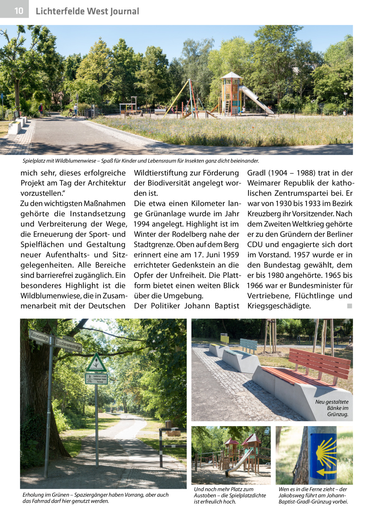 10  Lichterfelde West Journal  Spielplatz mit Wildblumenwiese – Spaß für Kinder und Lebensraum für Insekten ganz dicht beieinander.  mich sehr, dieses erfolgreiche Projekt am Tag der Architektur vorzustellen.“ Zu den wichtigsten Maßnahmen gehörte die Instandsetzung und Verbreiterung der Wege, die Erneuerung der Sport- und Spielflächen und Gestaltung neuer Aufenthalts- und Sitzgelegenheiten. Alle Bereiche sind barrierefrei zugänglich. Ein besonderes Highlight ist die Wildblumenwiese, die in Zusammenarbeit mit der Deutschen  Wildtierstiftung zur Förderung der Biodiversität angelegt worden ist. Die etwa einen Kilometer lange Grünanlage wurde im Jahr 1994 angelegt. Highlight ist im Winter der Rodelberg nahe der Stadtgrenze. Oben auf dem Berg erinnert eine am 17. Juni 1959 errichteter Gedenkstein an die Opfer der Unfreiheit. Die Plattform bietet einen weiten Blick über die Umgebung. Der Politiker Johann Baptist  Gradl (1904 – 1988) trat in der Weimarer Republik der katholischen Zentrumspartei bei. Er war von 1930 bis 1933 im Bezirk Kreuzberg ihr Vorsitzender. Nach dem Zweiten Weltkrieg gehörte er zu den Gründern der Berliner CDU und engagierte sich dort im Vorstand. 1957 wurde er in den Bundestag gewählt, dem er bis 1980 angehörte. 1965 bis 1966 war er Bundesminister für Vertriebene, Flüchtlinge und Kriegsgeschädigte. � ◾  Neu gestaltete Bänke im Grünzug.  Erholung im Grünen – Spaziergänger haben Vorrang, aber auch das Fahrrad darf hier genutzt werden.  Und noch mehr Platz zum Austoben – die Spielplatzdichte ist erfreulich hoch.  Wen es in die Ferne zieht – der Jakobsweg führt am JohannBaptist-Gradl-Grünzug vorbei.