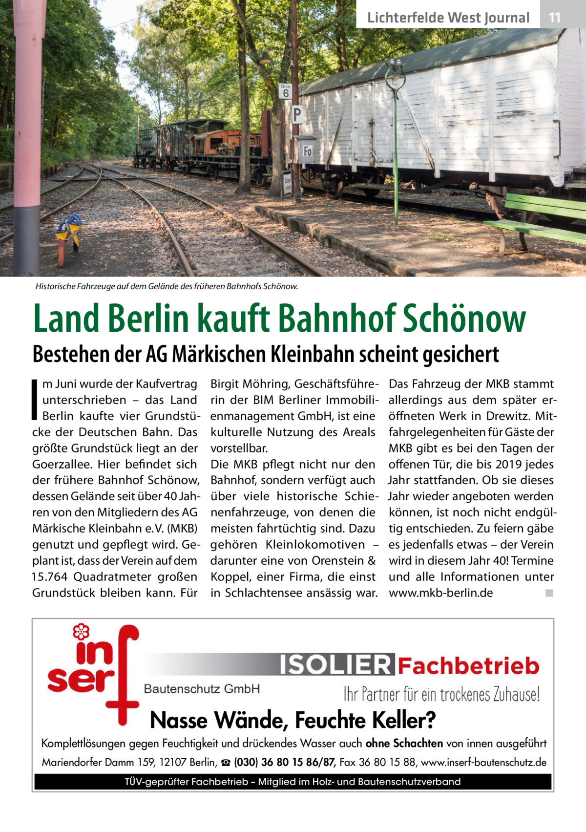 Lichterfelde West Journal  11 11  Historische Fahrzeuge auf dem Gelände des früheren Bahnhofs Schönow.  Land Berlin kauft Bahnhof Schönow  Bestehen der AG Märkischen Kleinbahn scheint gesichert  I  m Juni wurde der Kaufvertrag unterschrieben – das Land Berlin kaufte vier Grundstücke der Deutschen Bahn. Das größte Grundstück liegt an der Goerzallee. Hier befindet sich der frühere Bahnhof Schönow, dessen Gelände seit über 40 Jahren von den Mitgliedern des AG Märkische Kleinbahn e. V. (MKB) genutzt und gepflegt wird. Geplant ist, dass der Verein auf dem 15.764  Quadratmeter großen Grundstück bleiben kann. Für  Birgit Möhring, Geschäftsführerin der BIM Berliner Immobilienmanagement GmbH, ist eine kulturelle Nutzung des Areals vorstellbar. Die MKB pflegt nicht nur den Bahnhof, sondern verfügt auch über viele historische Schienenfahrzeuge, von denen die meisten fahrtüchtig sind. Dazu gehören Kleinlokomotiven – darunter eine von Orenstein & Koppel, einer Firma, die einst in Schlachtensee ansässig war.  Das Fahrzeug der MKB stammt allerdings aus dem später eröffneten Werk in Drewitz. Mitfahrgelegenheiten für Gäste der MKB gibt es bei den Tagen der offenen Tür, die bis 2019 jedes Jahr stattfanden. Ob sie dieses Jahr wieder angeboten werden können, ist noch nicht endgültig entschieden. Zu feiern gäbe es jedenfalls etwas – der Verein wird in diesem Jahr 40! Termine und alle Informationen unter www.mkb-berlin.de� ◾  Nasse Wände, Feuchte Keller? Komplettlösungen gegen Feuchtigkeit und drückendes Wasser auch ohne Schachten von innen ausgeführt Mariendorfer Damm 159, 12107 Berlin, ☎ (030) 36 80 15 86/87, Fax 36 80 15 88, www.inserf-bautenschutz.de TÜV-geprüfter Fachbetrieb – Mitglied im Holz- und Bautenschutzverband