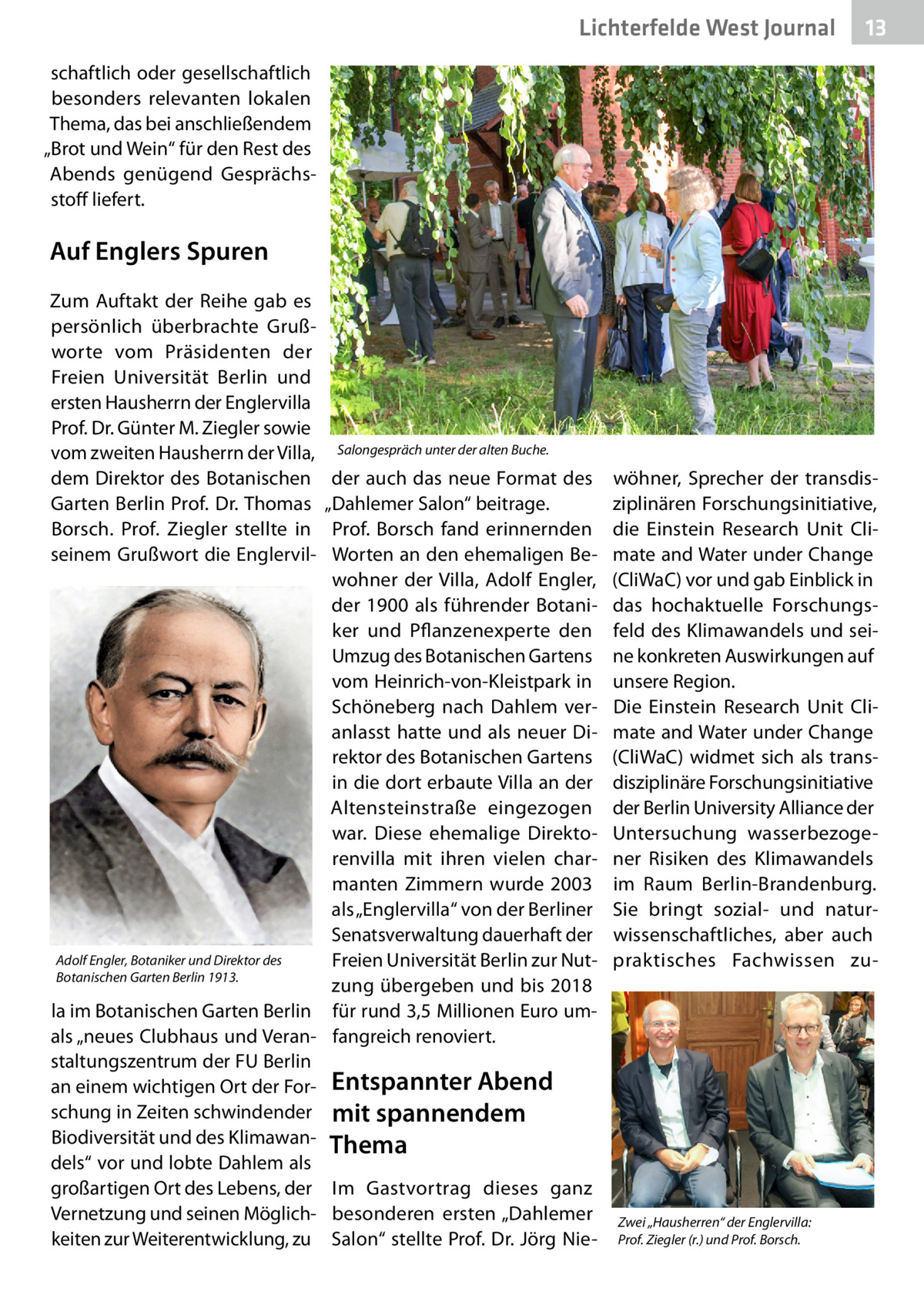 Lichterfelde West Journal  13 13  schaftlich oder gesellschaftlich besonders relevanten lokalen Thema, das bei anschließendem „Brot und Wein“ für den Rest des Abends genügend Gesprächsstoff liefert.  Auf Englers Spuren Zum Auftakt der Reihe gab es persönlich überbrachte Grußworte vom Präsidenten der Freien Universität Berlin und ersten Hausherrn der Englervilla Prof. Dr. Günter M. Ziegler sowie vom zweiten Hausherrn der Villa, dem Direktor des Botanischen Garten Berlin Prof. Dr. Thomas Borsch. Prof.  Ziegler stellte in seinem Grußwort die Englervil Salongespräch unter der alten Buche.  der auch das neue Format des „Dahlemer Salon“ beitrage. Prof.  Borsch fand erinnernden Worten an den ehemaligen Bewohner der Villa, Adolf Engler, der 1900 als führender Botaniker und Pflanzenexperte den Umzug des Botanischen Gartens vom Heinrich-von-Kleistpark in Schöneberg nach Dahlem veranlasst hatte und als neuer Direktor des Botanischen Gartens in die dort erbaute Villa an der Altensteinstraße eingezogen war. Diese ehemalige Direktorenvilla mit ihren vielen charmanten Zimmern wurde 2003 als „Englervilla“ von der Berliner Senatsverwaltung dauerhaft der Adolf Engler, Botaniker und Direktor des Freien Universität Berlin zur NutBotanischen Garten Berlin 1913. zung übergeben und bis 2018 la im Botanischen Garten Berlin für rund 3,5 Millionen Euro umals „neues Clubhaus und Veran- fangreich renoviert. staltungszentrum der FU Berlin an einem wichtigen Ort der For- Entspannter Abend schung in Zeiten schwindender mit spannendem Biodiversität und des Klimawan- Thema dels“ vor und lobte Dahlem als großartigen Ort des Lebens, der Im Gastvortrag dieses ganz Vernetzung und seinen Möglich- besonderen ersten „Dahlemer keiten zur Weiterentwicklung, zu Salon“ stellte Prof. Dr. Jörg Nie wöhner, Sprecher der transdisziplinären Forschungsinitiative, die Einstein Research Unit Climate and Water under Change (CliWaC) vor und gab Einblick in das hochaktuelle Forschungsfeld des Klimawandels und seine konkreten Auswirkungen auf unsere Region. Die Einstein Research Unit Climate and Water under Change (CliWaC) widmet sich als transdisziplinäre Forschungsinitiative der Berlin University Alliance der Untersuchung wasserbezogener Risiken des Klimawandels im Raum Berlin-Brandenburg. Sie bringt sozial- und naturwissenschaftliches, aber auch praktisches Fachwissen zu Zwei „Hausherren“ der Englervilla: Prof. Ziegler (r.) und Prof. Borsch.