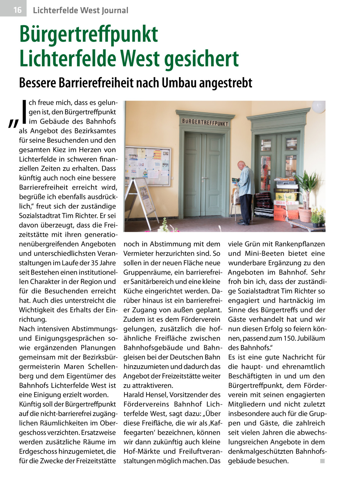 16  Lichterfelde West Journal  Bürgertreffpunkt Lichterfelde West gesichert Bessere Barrierefreiheit nach Umbau angestrebt  „I  ch freue mich, dass es gelungen ist, den Bürgertreffpunkt im Gebäude des Bahnhofs als Angebot des Bezirksamtes für seine Besuchenden und den gesamten Kiez im Herzen von Lichterfelde in schweren finanziellen Zeiten zu erhalten. Dass künftig auch noch eine bessere Barrierefreiheit erreicht wird, begrüße ich ebenfalls ausdrücklich,“ freut sich der zuständige Sozialstadtrat Tim Richter. Er sei davon überzeugt, dass die Freizeitstätte mit ihren generationenübergreifenden Angeboten und unterschiedlichsten Veranstaltungen im Laufe der 35 Jahre seit Bestehen einen institutionellen Charakter in der Region und für die Besuchenden erreicht hat. Auch dies unterstreicht die Wichtigkeit des Erhalts der Einrichtung. Nach intensiven Abstimmungsund Einigungsgesprächen sowie ergänzenden Planungen gemeinsam mit der Bezirksbürgermeisterin Maren Schellenberg und dem Eigentümer des Bahnhofs Lichterfelde West ist eine Einigung erzielt worden. Künftig soll der Bürgertreffpunkt auf die nicht-barrierefrei zugänglichen Räumlichkeiten im Obergeschoss verzichten. Ersatzweise werden zusätzliche Räume im Erdgeschoss hinzugemietet, die für die Zwecke der Freizeitstätte  noch in Abstimmung mit dem Vermieter herzurichten sind. So sollen in der neuen Fläche neue Gruppenräume, ein barrierefreier Sanitärbereich und eine kleine Küche eingerichtet werden. Darüber hinaus ist ein barrierefreier Zugang von außen geplant. Zudem ist es dem Förderverein gelungen, zusätzlich die hofähnliche Freifläche zwischen Bahnhofsgebäude und Bahngleisen bei der Deutschen Bahn hinzuzumieten und dadurch das Angebot der Freizeitstätte weiter zu attraktiveren. Harald Hensel, Vorsitzender des Fördervereins Bahnhof Lichterfelde West, sagt dazu: „Über diese Freifläche, die wir als ‚Kaffeegarten‘ bezeichnen, können wir dann zukünftig auch kleine Hof-Märkte und Freiluftveranstaltungen möglich machen. Das  viele Grün mit Rankenpflanzen und Mini-Beeten bietet eine wunderbare Ergänzung zu den Angeboten im Bahnhof. Sehr froh bin ich, dass der zuständige Sozialstadtrat Tim Richter so engagiert und hartnäckig im Sinne des Bürgertreffs und der Gäste verhandelt hat und wir nun diesen Erfolg so feiern können, passend zum 150. Jubiläum des Bahnhofs.“ Es ist eine gute Nachricht für die haupt- und ehrenamtlich Beschäftigten in und um den Bürgertreffpunkt, dem Förderverein mit seinen engagierten Mitgliedern und nicht zuletzt insbesondere auch für die Gruppen und Gäste, die zahlreich seit vielen Jahren die abwechslungsreichen Angebote in dem denkmalgeschützten Bahnhofsgebäude besuchen.� ◾