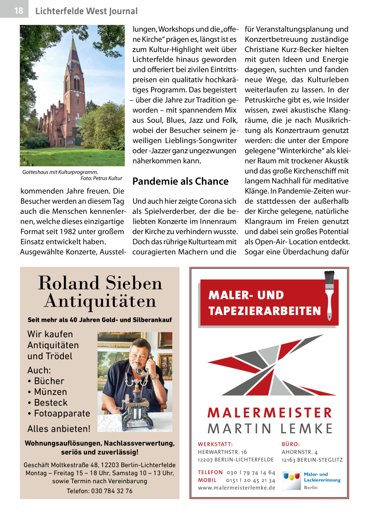 18  Lichterfelde West Journal lungen, Workshops und die „offene Kirche“ prägen es, längst ist es zum Kultur-Highlight weit über Lichterfelde hinaus geworden und offeriert bei zivilen Eintrittspreisen ein qualitativ hochkarätiges Programm. Das begeistert – über die Jahre zur Tradition geworden – mit spannendem Mix aus Soul, Blues, Jazz und Folk, wobei der Besucher seinem jeweiligen Lieblings-Songwriter oder -Jazzer ganz ungezwungen näherkommen kann.  für Veranstaltungsplanung und Konzertbetreuung zuständige Christiane Kurz-Becker hielten mit guten Ideen und Energie dagegen, suchten und fanden neue Wege, das Kulturleben weiterlaufen zu lassen. In der Petruskirche gibt es, wie Insider wissen, zwei akustische Klangräume, die je nach Musikrichtung als Konzertraum genutzt werden: die unter der Empore gelegene “Winterkirche“ als kleiner Raum mit trockener Akustik und das große Kirchenschiff mit Gotteshaus mit Kulturprogramm. � Foto: Petrus Kultur langem Nachhall für meditative Pandemie als Chance kommenden Jahre freuen. Die Klänge. In Pandemie-Zeiten wurBesucher werden an diesem Tag Und auch hier zeigte Corona sich de stattdessen der außerhalb auch die Menschen kennenler- als Spielverderber, der die be- der Kirche gelegene, natürliche nen, welche dieses einzigartige liebten Konzerte im Innenraum Klangraum im Freien genutzt Format seit 1982 unter großem der Kirche zu verhindern wusste. und dabei sein großes Potential Doch das rührige Kulturteam mit als Open-Air- Location entdeckt. Einsatz entwickelt haben. Ausgewählte Konzerte, Ausstel- couragierten Machern und die Sogar eine Überdachung dafür  Roland Sieben Antiquitäten Seit mehr als 40 Jahren Gold- und Silberankauf  MALER- UND TAPEZIERARBEITEN  Wir kaufen Antiquitäten und Trödel Auch: • Bücher • Münzen • Besteck • Fotoapparate Alles anbieten! Wohnungsauflösungen, Nachlassverwertung, seriös und zuverlässig! Geschäft Moltkestraße 48, 12203 Berlin-Lichterfelde Montag – Freitag 15 – 18 Uhr, Samstag 10 – 13 Uhr, sowie Termin nach Vereinbarung Telefon: 030 784 32 76  WER KSTAT T: HERWARTHSTR. 16 12207 BERLIN-LICHTERFELDE TEL EFON 030 I 7 9 74 1 4 6 4 MO B I L 01 51 I 20 4 5 21 34 www.malermeisterlemke.de  B Ü RO : AHORNSTR. 4 12163 BERLIN-STEGLITZ Maler- und Lackiererinnung Berlin