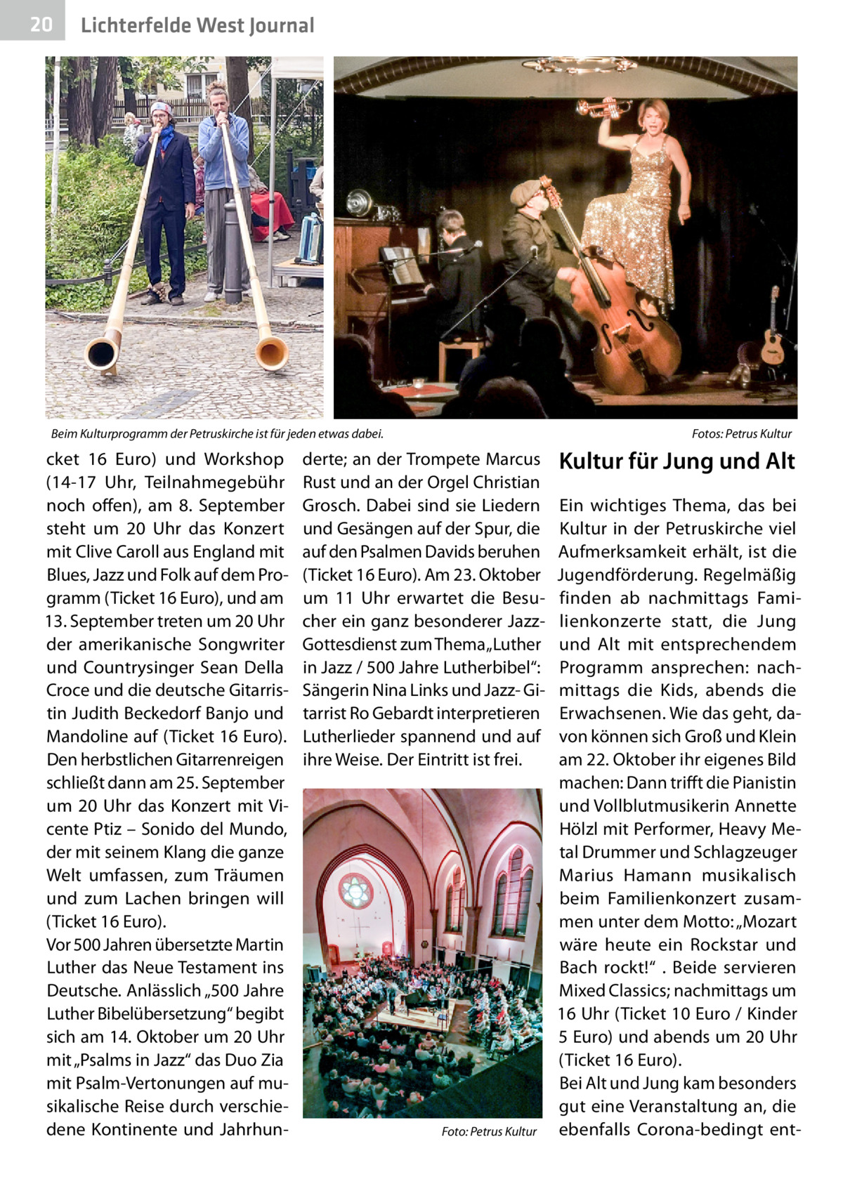 20  Lichterfelde West Journal  Beim Kulturprogramm der Petruskirche ist für jeden etwas dabei.�  cket 16  Euro) und Workshop (14-17  Uhr, Teilnahmegebühr noch offen), am 8.  September steht um 20  Uhr das Konzert mit Clive Caroll aus England mit Blues, Jazz und Folk auf dem Programm (Ticket 16 Euro), und am 13. September treten um 20 Uhr der amerikanische Songwriter und Countrysinger Sean Della Croce und die deutsche Gitarristin Judith Beckedorf Banjo und Mandoline auf (Ticket 16 Euro). Den herbstlichen Gitarrenreigen schließt dann am 25. September um 20  Uhr das Konzert mit Vicente Ptiz – Sonido del Mundo, der mit seinem Klang die ganze Welt umfassen, zum Träumen und zum Lachen bringen will (Ticket 16 Euro). Vor 500 Jahren übersetzte Martin Luther das Neue Testament ins Deutsche. Anlässlich „500 Jahre Luther Bibelübersetzung“ begibt sich am 14. Oktober um 20 Uhr mit „Psalms in Jazz“ das Duo Zia mit Psalm-Vertonungen auf musikalische Reise durch verschiedene Kontinente und Jahrhun Fotos: Petrus Kultur  derte; an der Trompete Marcus Rust und an der Orgel Christian Grosch. Dabei sind sie Liedern und Gesängen auf der Spur, die auf den Psalmen Davids beruhen (Ticket 16 Euro). Am 23. Oktober um 11  Uhr erwartet die Besucher ein ganz besonderer JazzGottesdienst zum Thema „Luther in Jazz / 500 Jahre Lutherbibel“: Sängerin Nina Links und Jazz- Gitarrist Ro Gebardt interpretieren Lutherlieder spannend und auf ihre Weise. Der Eintritt ist frei.  �  Foto: Petrus Kultur  Kultur für Jung und Alt Ein wichtiges Thema, das bei Kultur in der Petruskirche viel Aufmerksamkeit erhält, ist die Jugendförderung. Regelmäßig finden ab nachmittags Familienkonzerte statt, die Jung und Alt mit entsprechendem Programm ansprechen: nachmittags die Kids, abends die Erwachsenen. Wie das geht, davon können sich Groß und Klein am 22. Oktober ihr eigenes Bild machen: Dann trifft die Pianistin und Vollblutmusikerin Annette Hölzl mit Performer, Heavy Metal Drummer und Schlagzeuger Marius Hamann musikalisch beim Familienkonzert zusammen unter dem Motto: „Mozart wäre heute ein Rockstar und Bach rockt!“ . Beide servieren Mixed Classics; nachmittags um 16 Uhr (Ticket 10 Euro / Kinder 5 Euro) und abends um 20 Uhr (Ticket 16 Euro). Bei Alt und Jung kam besonders gut eine Veranstaltung an, die ebenfalls Corona-bedingt en