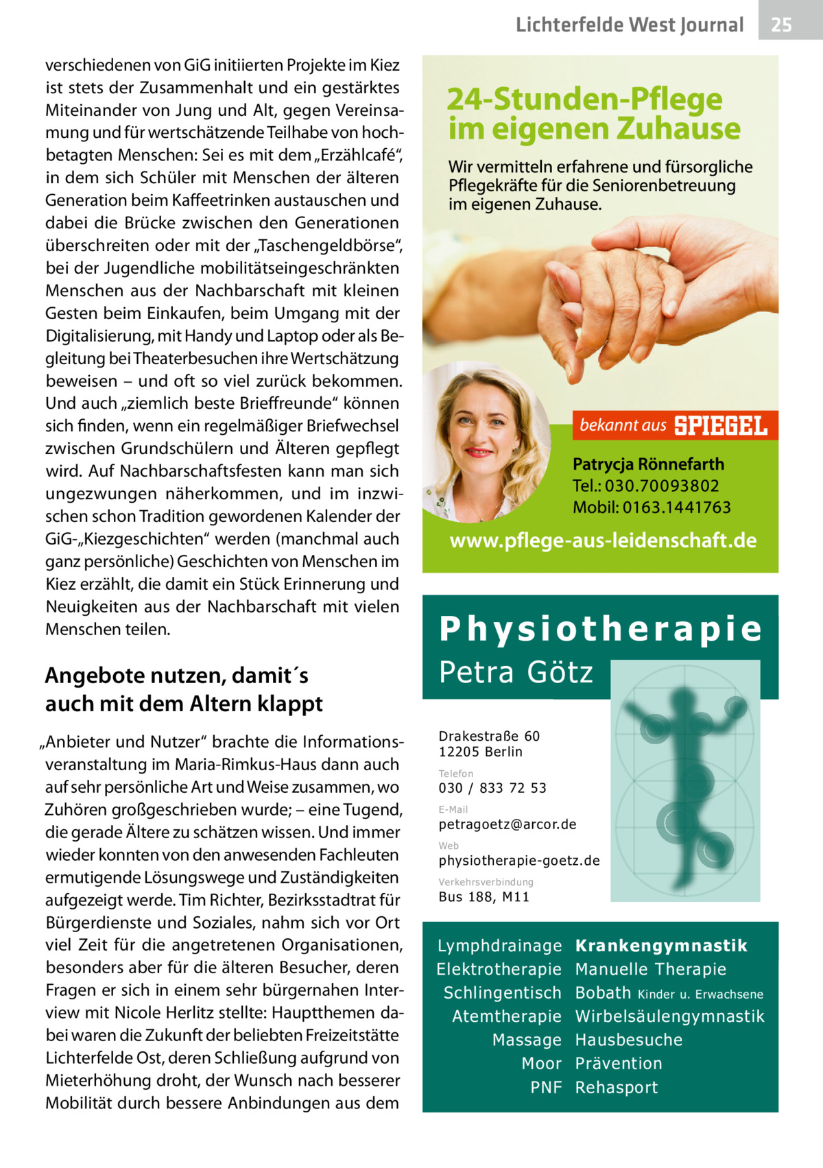 Lichterfelde West Gesundheit Journal verschiedenen von GiG initiierten Projekte im Kiez ist stets der Zusammenhalt und ein gestärktes Miteinander von Jung und Alt, gegen Vereinsamung und für wertschätzende Teilhabe von hochbetagten Menschen: Sei es mit dem „Erzählcafé“, in dem sich Schüler mit Menschen der älteren Generation beim Kaffeetrinken austauschen und dabei die Brücke zwischen den Generationen überschreiten oder mit der „Taschengeldbörse“, bei der Jugendliche mobilitätseingeschränkten Menschen aus der Nachbarschaft mit kleinen Gesten beim Einkaufen, beim Umgang mit der Digitalisierung, mit Handy und Laptop oder als Begleitung bei Theaterbesuchen ihre Wertschätzung beweisen – und oft so viel zurück bekommen. Und auch „ziemlich beste Brieffreunde“ können sich finden, wenn ein regelmäßiger Briefwechsel zwischen Grundschülern und Älteren gepflegt wird. Auf Nachbarschaftsfesten kann man sich ungezwungen näherkommen, und im inzwischen schon Tradition gewordenen Kalender der GiG-„Kiezgeschichten“ werden (manchmal auch ganz persönliche) Geschichten von Menschen im Kiez erzählt, die damit ein Stück Erinnerung und Neuigkeiten aus der Nachbarschaft mit vielen Menschen teilen.  Angebote nutzen, damit´s auch mit dem Altern klappt „Anbieter und Nutzer“ brachte die Informationsveranstaltung im Maria-Rimkus-Haus dann auch auf sehr persönliche Art und Weise zusammen, wo Zuhören großgeschrieben wurde; – eine Tugend, die gerade Ältere zu schätzen wissen. Und immer wieder konnten von den anwesenden Fachleuten ermutigende Lösungswege und Zuständigkeiten aufgezeigt werde. Tim Richter, Bezirksstadtrat für Bürgerdienste und Soziales, nahm sich vor Ort viel Zeit für die angetretenen Organisationen, besonders aber für die älteren Besucher, deren Fragen er sich in einem sehr bürgernahen Interview mit Nicole Herlitz stellte: Hauptthemen dabei waren die Zukunft der beliebten Freizeitstätte Lichterfelde Ost, deren Schließung aufgrund von Mieterhöhung droht, der Wunsch nach besserer Mobilität durch bessere Anbindungen aus dem  Physiotherapie  Petra Götz Drakestraße 60 12205 Berlin Telefon  030 / 833 72 53 E-Mail  petragoetz@arcor.de Web  physiotherapie-goetz.de Verkehrsverbindung  Bus 188, M11  Lymphdrainage Elektrotherapie Schlingentisch Atemtherapie Massage Moor PNF  Krankengymnastik Manuelle Therapie Bobath Kinder u. Erwachsene Wirbelsäulengymnastik Hausbesuche Prävention Rehasport  25 25