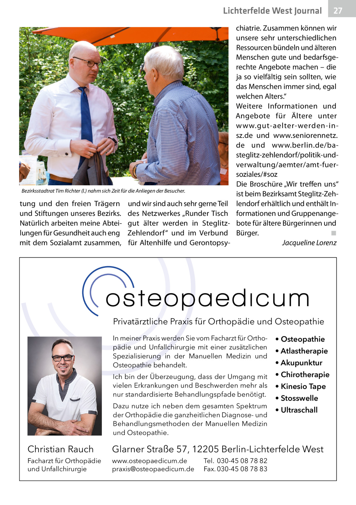 Lichterfelde West Gesundheit Journal  Bezirksstadtrat Tim Richter (l.) nahm sich Zeit für die Anliegen der Besucher.  tung und den freien Trägern und Stiftungen unseres Bezirks. Natürlich arbeiten meine Abteilungen für Gesundheit auch eng mit dem Sozialamt zusammen,  und wir sind auch sehr gerne Teil des Netzwerkes „Runder Tisch gut älter werden in SteglitzZehlendorf“ und im Verbund für Altenhilfe und Gerontopsy 27 27  chiatrie. Zusammen können wir unsere sehr unterschiedlichen Ressourcen bündeln und älteren Menschen gute und bedarfsgerechte Angebote machen – die ja so vielfältig sein sollten, wie das Menschen immer sind, egal welchen Alters.“ Weitere Informationen und Angebote für Ältere unter www.gut-aelter-werden-insz.de und www.seniorennetz. de und www.berlin.de/basteglitz-zehlendorf/politik-undverwaltung/aemter/amt-fuersoziales/#soz Die Broschüre „Wir treffen uns“ ist beim Bezirksamt Steglitz-Zehlendorf erhältlich und enthält Informationen und Gruppenangebote für ältere Bürgerinnen und Bürger. ◾ Jacqueline Lorenz  Privatärztliche Praxis für Orthopädie und Osteopathie In meiner Praxis werden Sie vom Facharzt für Orthopädie und Unfallchirurgie mit einer zusätzlichen Spezialisierung in der Manuellen Medizin und Osteopathie behandelt.  • Osteopathie  Ich bin der Überzeugung, dass der Umgang mit vielen Erkrankungen und Beschwerden mehr als nur standardisierte Behandlungspfade benötigt.  • Chirotherapie  Dazu nutze ich neben dem gesamten Spektrum der Orthopädie die ganzheitlichen Diagnose- und Behandlungsmethoden der Manuellen Medizin und Osteopathie.  • Atlastherapie • Akupunktur • Kinesio Tape • Stosswelle • Ultraschall  Christian Rauch  Glarner Straße 57, 12205 Berlin-Lichterfelde West  Facharzt für Orthopädie und Unfallchirurgie  www.osteopaedicum.de praxis@osteopaedicum.de  Tel. 030-45 08 78 82 Fax. 030-45 08 78 83