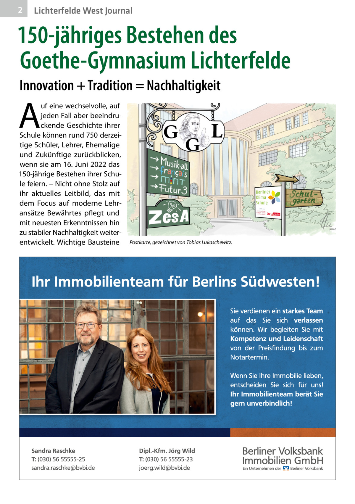 2  Lichterfelde West Journal  150-jähriges Bestehen des Goethe-Gymnasium Lichterfelde Innovation + Tradition = Nachhaltigkeit  A  uf eine wechselvolle, auf jeden Fall aber beeindruckende Geschichte ihrer Schule können rund 750 derzeitige Schüler, Lehrer, Ehemalige und Zukünftige zurückblicken, wenn sie am 16. Juni 2022 das 150-jährige Bestehen ihrer Schule feiern. – Nicht ohne Stolz auf ihr aktuelles Leitbild, das mit dem Focus auf moderne Lehransätze Bewährtes pflegt und mit neuesten Erkenntnissen hin zu stabiler Nachhaltigkeit weiterentwickelt. Wichtige Bausteine  Postkarte, gezeichnet von Tobias Lukaschewitz.