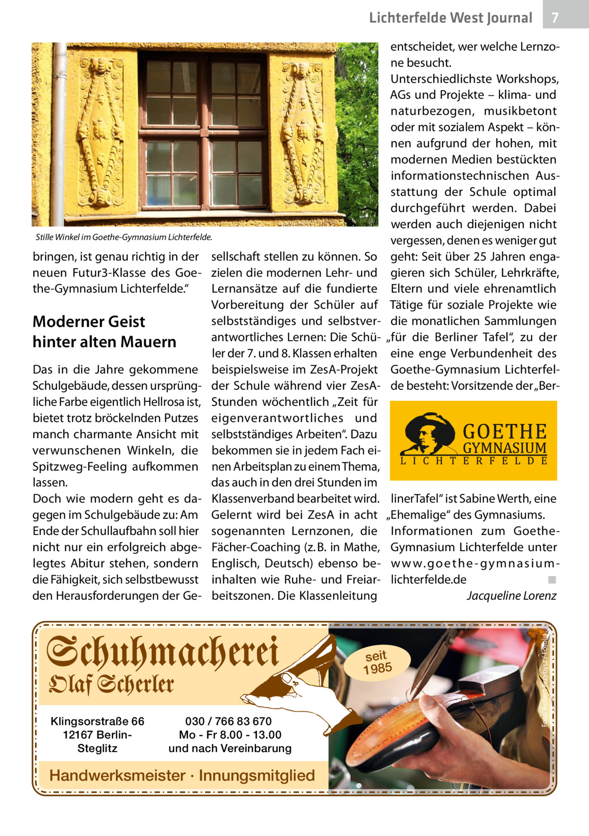 7 7  Lichterfelde West Journal  bringen, ist genau richtig in der sellschaft stellen zu können. So neuen Futur3-Klasse des Goe- zielen die modernen Lehr- und the-Gymnasium Lichterfelde.“ Lernansätze auf die fundierte Vorbereitung der Schüler auf selbstständiges und selbstverModerner Geist antwortliches Lernen: Die Schühinter alten Mauern ler der 7. und 8. Klassen erhalten Das in die Jahre gekommene beispielsweise im ZesA-Projekt Schulgebäude, dessen ursprüng- der Schule während vier ZesAliche Farbe eigentlich Hellrosa ist, Stunden wöchentlich „Zeit für bietet trotz bröckelnden Putzes eigenverantwortliches und manch charmante Ansicht mit selbstständiges Arbeiten“. Dazu verwunschenen Winkeln, die bekommen sie in jedem Fach eiSpitzweg-Feeling aufkommen nen Arbeitsplan zu einem Thema, lassen. das auch in den drei Stunden im Doch wie modern geht es da- Klassenverband bearbeitet wird. gegen im Schulgebäude zu: Am Gelernt wird bei ZesA in acht Ende der Schullaufbahn soll hier sogenannten Lernzonen, die nicht nur ein erfolgreich abge- Fächer-Coaching (z. B. in Mathe, legtes Abitur stehen, sondern Englisch, Deutsch) ebenso bedie Fähigkeit, sich selbstbewusst inhalten wie Ruhe- und Freiarden Herausforderungen der Ge- beitszonen. Die Klassenleitung  linerTafel“ ist Sabine Werth, eine „Ehemalige“ des Gymnasiums. Informationen zum GoetheGymnasium Lichterfelde unter w w w. g o e t h e - g y m n a s i u m lichterfelde.de ◾ Jacqueline Lorenz  seit 1985  Klingsorstraße 66 12167 BerlinSteglitz  030 / 766 83 670 Mo - Fr 8.00 - 13.00 und nach Vereinbarung  Handwerksmeister · Innungsmitglied  Foto: Robert Przybysz / Fotolia  Stille Winkel im Goethe-Gymnasium Lichterfelde.  entscheidet, wer welche Lernzone besucht. Unterschiedlichste Workshops, AGs und Projekte – klima- und naturbezogen, musikbetont oder mit sozialem Aspekt – können aufgrund der hohen, mit modernen Medien bestückten informationstechnischen Ausstattung der Schule optimal durchgeführt werden. Dabei werden auch diejenigen nicht vergessen, denen es weniger gut geht: Seit über 25 Jahren engagieren sich Schüler, Lehrkräfte, Eltern und viele ehrenamtlich Tätige für soziale Projekte wie die monatlichen Sammlungen „für die Berliner Tafel“, zu der eine enge Verbundenheit des Goethe-Gymnasium Lichterfelde besteht: Vorsitzende der „Be