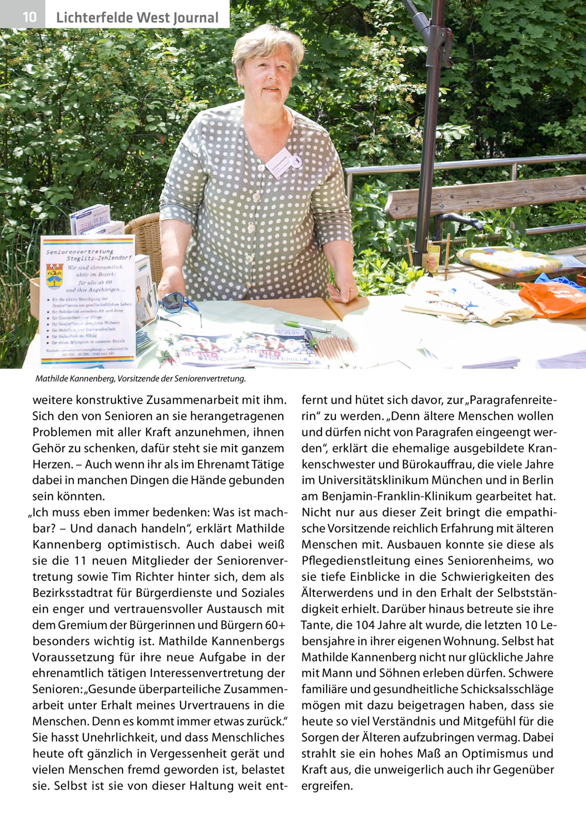 10  Lichterfelde West Journal  Mathilde Kannenberg, Vorsitzende der Seniorenvertretung.  weitere konstruktive Zusammenarbeit mit ihm. Sich den von Senioren an sie herangetragenen Problemen mit aller Kraft anzunehmen, ihnen Gehör zu schenken, dafür steht sie mit ganzem Herzen. – Auch wenn ihr als im Ehrenamt Tätige dabei in manchen Dingen die Hände gebunden sein könnten. „Ich muss eben immer bedenken: Was ist machbar? – Und danach handeln“, erklärt Mathilde Kannenberg optimistisch. Auch dabei weiß sie die 11 neuen Mitglieder der Seniorenvertretung sowie Tim Richter hinter sich, dem als Bezirksstadtrat für Bürgerdienste und Soziales ein enger und vertrauensvoller Austausch mit dem Gremium der Bürgerinnen und Bürgern 60+ besonders wichtig ist. Mathilde Kannenbergs Voraussetzung für ihre neue Aufgabe in der ehrenamtlich tätigen Interessenvertretung der Senioren: „Gesunde überparteiliche Zusammenarbeit unter Erhalt meines Urvertrauens in die Menschen. Denn es kommt immer etwas zurück.“ Sie hasst Unehrlichkeit, und dass Menschliches heute oft gänzlich in Vergessenheit gerät und vielen Menschen fremd geworden ist, belastet sie. Selbst ist sie von dieser Haltung weit ent fernt und hütet sich davor, zur „Paragrafenreiterin“ zu werden. „Denn ältere Menschen wollen und dürfen nicht von Paragrafen eingeengt werden“, erklärt die ehemalige ausgebildete Krankenschwester und Bürokauffrau, die viele Jahre im Universitätsklinikum München und in Berlin am Benjamin-Franklin-Klinikum gearbeitet hat. Nicht nur aus dieser Zeit bringt die empathische Vorsitzende reichlich Erfahrung mit älteren Menschen mit. Ausbauen konnte sie diese als Pflegedienstleitung eines Seniorenheims, wo sie tiefe Einblicke in die Schwierigkeiten des Älterwerdens und in den Erhalt der Selbstständigkeit erhielt. Darüber hinaus betreute sie ihre Tante, die 104 Jahre alt wurde, die letzten 10 Lebensjahre in ihrer eigenen Wohnung. Selbst hat Mathilde Kannenberg nicht nur glückliche Jahre mit Mann und Söhnen erleben dürfen. Schwere familiäre und gesundheitliche Schicksalsschläge mögen mit dazu beigetragen haben, dass sie heute so viel Verständnis und Mitgefühl für die Sorgen der Älteren aufzubringen vermag. Dabei strahlt sie ein hohes Maß an Optimismus und Kraft aus, die unweigerlich auch ihr Gegenüber ergreifen.