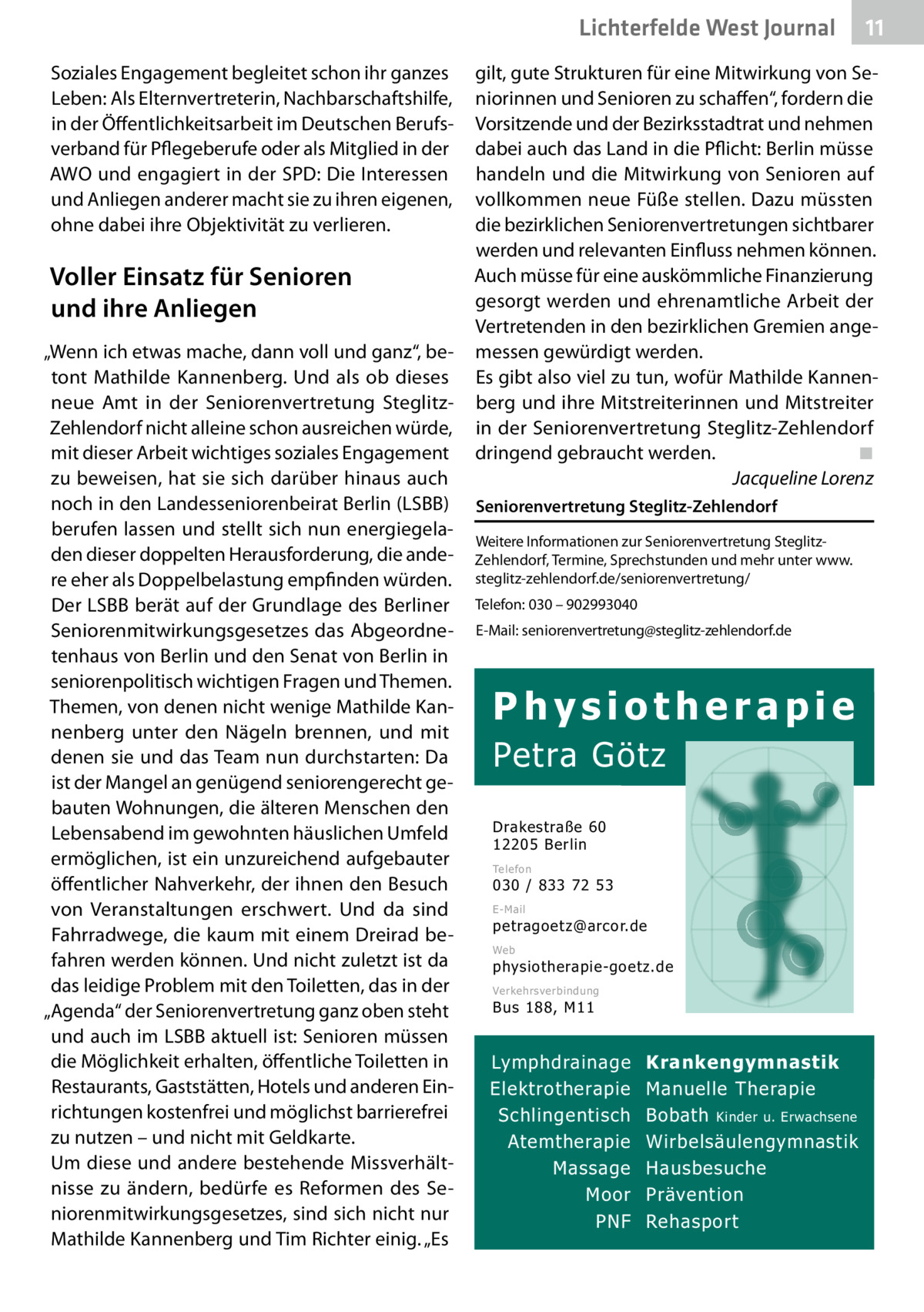 Lichterfelde West Gesundheit Journal Soziales Engagement begleitet schon ihr ganzes Leben: Als Elternvertreterin, Nachbarschaftshilfe, in der Öffentlichkeitsarbeit im Deutschen Berufsverband für Pflegeberufe oder als Mitglied in der AWO und engagiert in der SPD: Die Interessen und Anliegen anderer macht sie zu ihren eigenen, ohne dabei ihre Objektivität zu verlieren.  Voller Einsatz für Senioren und ihre Anliegen „Wenn ich etwas mache, dann voll und ganz“, betont Mathilde Kannenberg. Und als ob dieses neue Amt in der Seniorenvertretung SteglitzZehlendorf nicht alleine schon ausreichen würde, mit dieser Arbeit wichtiges soziales Engagement zu beweisen, hat sie sich darüber hinaus auch noch in den Landesseniorenbeirat Berlin (LSBB) berufen lassen und stellt sich nun energiegeladen dieser doppelten Herausforderung, die andere eher als Doppelbelastung empfinden würden. Der LSBB berät auf der Grundlage des Berliner Seniorenmitwirkungsgesetzes das Abgeordnetenhaus von Berlin und den Senat von Berlin in seniorenpolitisch wichtigen Fragen und Themen. Themen, von denen nicht wenige Mathilde Kannenberg unter den Nägeln brennen, und mit denen sie und das Team nun durchstarten: Da ist der Mangel an genügend seniorengerecht gebauten Wohnungen, die älteren Menschen den Lebensabend im gewohnten häuslichen Umfeld ermöglichen, ist ein unzureichend aufgebauter öffentlicher Nahverkehr, der ihnen den Besuch von Veranstaltungen erschwert. Und da sind Fahrradwege, die kaum mit einem Dreirad befahren werden können. Und nicht zuletzt ist da das leidige Problem mit den Toiletten, das in der „Agenda“ der Seniorenvertretung ganz oben steht und auch im LSBB aktuell ist: Senioren müssen die Möglichkeit erhalten, öffentliche Toiletten in Restaurants, Gaststätten, Hotels und anderen Einrichtungen kostenfrei und möglichst barrierefrei zu nutzen – und nicht mit Geldkarte. Um diese und andere bestehende Missverhältnisse zu ändern, bedürfe es Reformen des Seniorenmitwirkungsgesetzes, sind sich nicht nur Mathilde Kannenberg und Tim Richter einig. „Es  11 11  gilt, gute Strukturen für eine Mitwirkung von Seniorinnen und Senioren zu schaffen“, fordern die Vorsitzende und der Bezirksstadtrat und nehmen dabei auch das Land in die Pflicht: Berlin müsse handeln und die Mitwirkung von Senioren auf vollkommen neue Füße stellen. Dazu müssten die bezirklichen Seniorenvertretungen sichtbarer werden und relevanten Einfluss nehmen können. Auch müsse für eine auskömmliche Finanzierung gesorgt werden und ehrenamtliche Arbeit der Vertretenden in den bezirklichen Gremien angemessen gewürdigt werden. Es gibt also viel zu tun, wofür Mathilde Kannenberg und ihre Mitstreiterinnen und Mitstreiter in der Seniorenvertretung Steglitz-Zehlendorf dringend gebraucht werden. ◾ Jacqueline Lorenz Seniorenvertretung Steglitz-Zehlendorf Weitere Informationen zur Seniorenvertretung SteglitzZehlendorf, Termine, Sprechstunden und mehr unter www. steglitz-zehlendorf.de/seniorenvertretung/ Telefon: 030 – 902993040 E-Mail: seniorenvertretung@steglitz-zehlendorf.de  Physiotherapie  Petra Götz Drakestraße 60 12205 Berlin Telefon  030 / 833 72 53 E-Mail  petragoetz@arcor.de Web  physiotherapie-goetz.de Verkehrsverbindung  Bus 188, M11  Lymphdrainage Elektrotherapie Schlingentisch Atemtherapie Massage Moor PNF  Krankengymnastik Manuelle Therapie Bobath Kinder u. Erwachsene Wirbelsäulengymnastik Hausbesuche Prävention Rehasport