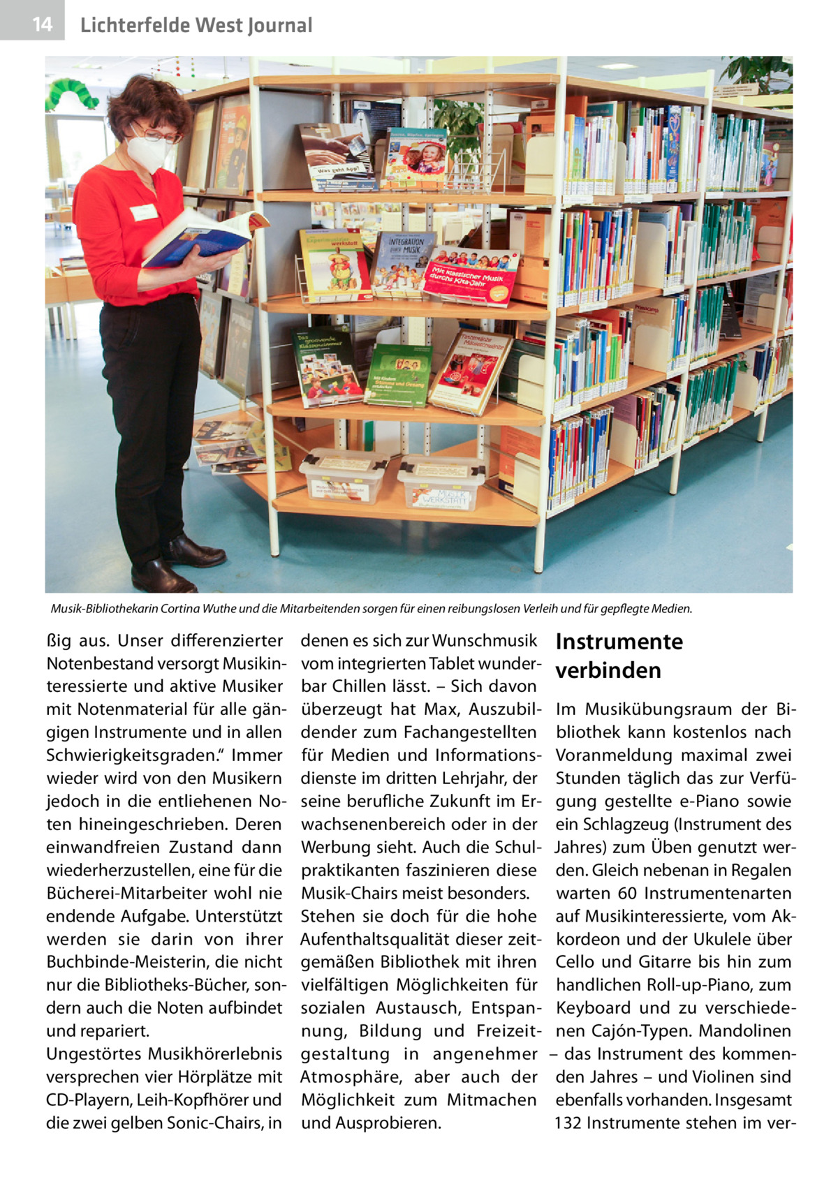 14  Lichterfelde West Journal  Musik-Bibliothekarin Cortina Wuthe und die Mitarbeitenden sorgen für einen reibungslosen Verleih und für gepflegte Medien.  ßig aus. Unser differenzierter Notenbestand versorgt Musikinteressierte und aktive Musiker mit Notenmaterial für alle gängigen Instrumente und in allen Schwierigkeitsgraden.“ Immer wieder wird von den Musikern jedoch in die entliehenen Noten hineingeschrieben. Deren einwandfreien Zustand dann wiederherzustellen, eine für die Bücherei-Mitarbeiter wohl nie endende Aufgabe. Unterstützt werden sie darin von ihrer Buchbinde-Meisterin, die nicht nur die Bibliotheks-Bücher, sondern auch die Noten aufbindet und repariert. Ungestörtes Musikhörerlebnis versprechen vier Hörplätze mit CD-Playern, Leih-Kopfhörer und die zwei gelben Sonic-Chairs, in  denen es sich zur Wunschmusik vom integrierten Tablet wunderbar Chillen lässt. – Sich davon überzeugt hat Max, Auszubildender zum Fachangestellten für Medien und Informationsdienste im dritten Lehrjahr, der seine berufliche Zukunft im Erwachsenenbereich oder in der Werbung sieht. Auch die Schulpraktikanten faszinieren diese Musik-Chairs meist besonders. Stehen sie doch für die hohe Aufenthaltsqualität dieser zeitgemäßen Bibliothek mit ihren vielfältigen Möglichkeiten für sozialen Austausch, Entspannung, Bildung und Freizeitgestaltung in angenehmer Atmosphäre, aber auch der Möglichkeit zum Mitmachen und Ausprobieren.  Instrumente verbinden Im Musikübungsraum der Bibliothek kann kostenlos nach Voranmeldung maximal zwei Stunden täglich das zur Verfügung gestellte e-Piano sowie ein Schlagzeug (Instrument des Jahres) zum Üben genutzt werden. Gleich nebenan in Regalen warten 60 Instrumentenarten auf Musikinteressierte, vom Akkordeon und der Ukulele über Cello und Gitarre bis hin zum handlichen Roll-up-Piano, zum Keyboard und zu verschiedenen Cajón-Typen. Mandolinen – das Instrument des kommenden Jahres – und Violinen sind ebenfalls vorhanden. Insgesamt 132 Instrumente stehen im ve