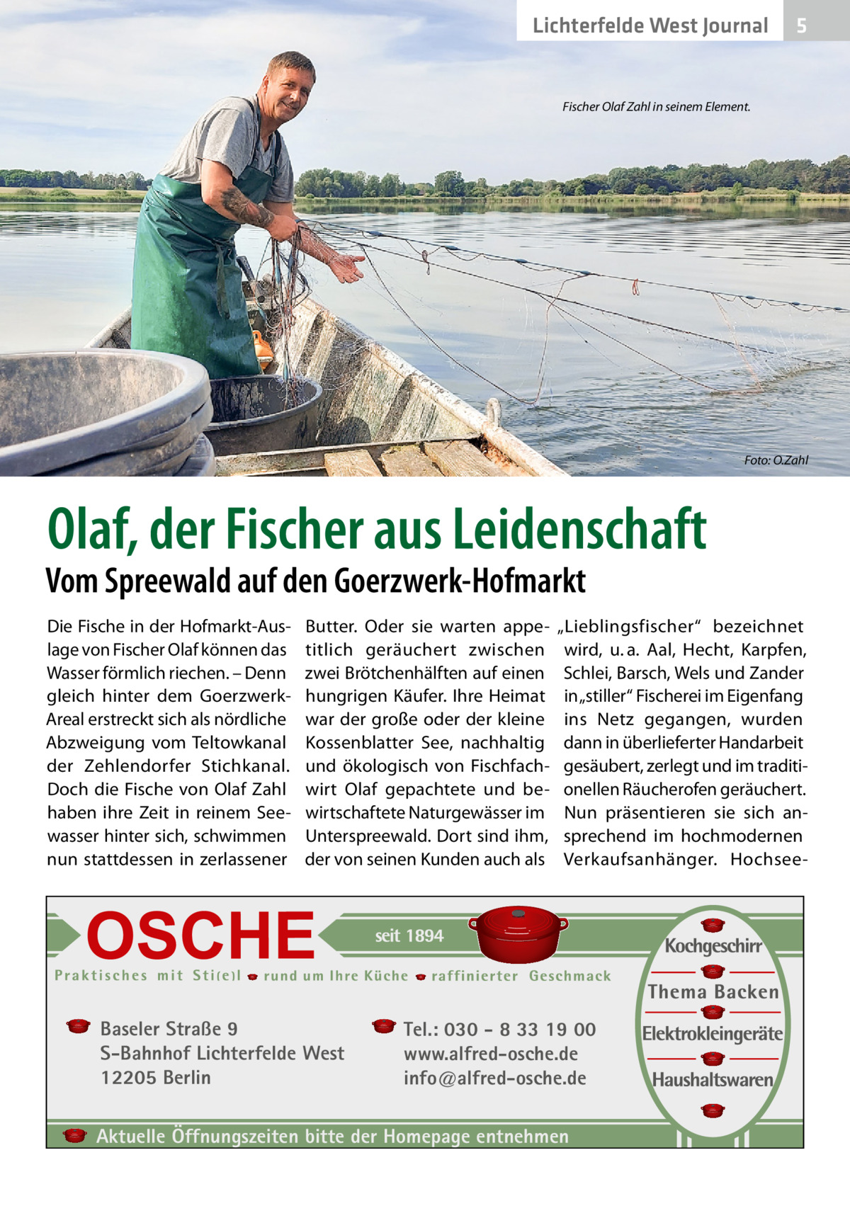 Lichterfelde West Journal  5  Fischer Olaf Zahl in seinem Element.  Foto: O.Zahl  Olaf, der Fischer aus Leidenschaft  Vom Spreewald auf den Goerzwerk-Hofmarkt Die Fische in der Hofmarkt-Auslage von Fischer Olaf können das Wasser förmlich riechen. – Denn gleich hinter dem GoerzwerkAreal erstreckt sich als nördliche Abzweigung vom Teltowkanal der Zehlendorfer Stichkanal. Doch die Fische von Olaf Zahl haben ihre Zeit in reinem Seewasser hinter sich, schwimmen nun stattdessen in zerlassener  Butter. Oder sie warten appetitlich geräuchert zwischen zwei Brötchenhälften auf einen hungrigen Käufer. Ihre Heimat war der große oder der kleine Kossenblatter See, nachhaltig und ökologisch von Fischfachwirt Olaf gepachtete und bewirtschaftete Naturgewässer im Unterspreewald. Dort sind ihm, der von seinen Kunden auch als  Baseler Straße 9 S-Bahnhof Lichterfelde West 12205 Berlin  „Lieblingsfischer“ bezeichnet wird, u. a. Aal, Hecht, Karpfen, Schlei, Barsch, Wels und Zander in „stiller“ Fischerei im Eigenfang ins Netz gegangen, wurden dann in überlieferter Handarbeit gesäubert, zerlegt und im traditionellen Räucherofen geräuchert. Nun präsentieren sie sich ansprechend im hochmodernen Verkaufsanhänger. Hochsee Tel.: 030 - 8 33 19 00 www.alfred-osche.de info@alfred-osche.de  Aktuelle Öffnungszeiten bitte der Homepage entnehmen