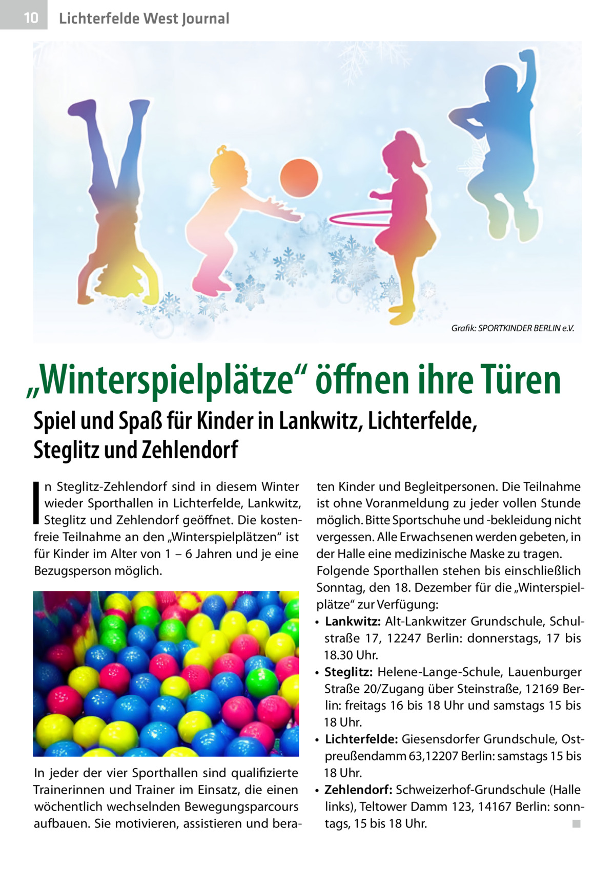 10  Lichterfelde West Journal  Grafik: SPORTKINDER BERLIN e.V.  „Winterspielplätze“ öffnen ihre Türen Spiel und Spaß für Kinder in Lankwitz, Lichterfelde, Steglitz und Zehlendorf  I  n Steglitz-Zehlendorf sind in diesem Winter wieder Sporthallen in Lichterfelde, Lankwitz, Steglitz und Zehlendorf geöffnet. Die kostenfreie Teilnahme an den „Winterspielplätzen“ ist für Kinder im Alter von 1 – 6 Jahren und je eine Bezugsperson möglich.  ten Kinder und Begleitpersonen. Die Teilnahme ist ohne Voranmeldung zu jeder vollen Stunde möglich. Bitte Sportschuhe und -bekleidung nicht vergessen. Alle Erwachsenen werden gebeten, in der Halle eine medizinische Maske zu tragen. Folgende Sporthallen stehen bis einschließlich Sonntag, den 18. Dezember für die „Winterspielplätze“ zur Verfügung: •	 Lankwitz: Alt-Lankwitzer Grundschule, Schulstraße  17, 12247  Berlin: donnerstags, 17 bis 18.30 Uhr. •	 Steglitz: Helene-Lange-Schule, Lauenburger Straße 20/Zugang über Steinstraße, 12169 Berlin: freitags 16 bis 18 Uhr und samstags 15 bis 18 Uhr. •	 Lichterfelde: Giesensdorfer Grundschule, Ostpreußendamm 63,12207 Berlin: samstags 15 bis In jeder der vier Sporthallen sind qualifizierte 18 Uhr. Trainerinnen und Trainer im Einsatz, die einen •	 Zehlendorf: Schweizerhof-Grundschule (Halle wöchentlich wechselnden Bewegungsparcours links), Teltower Damm 123, 14167 Berlin: sonnaufbauen. Sie motivieren, assistieren und beratags, 15 bis 18 Uhr.� ◾