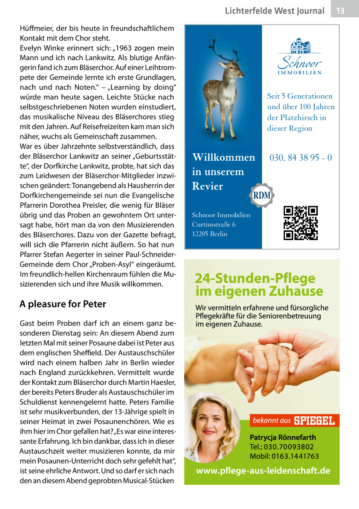 Lichterfelde West Gesundheit Journal Hüffmeier, der bis heute in freundschaftlichem Kontakt mit dem Chor steht. Evelyn Winke erinnert sich: „1963 zogen mein Mann und ich nach Lankwitz. Als blutige Anfängerin fand ich zum Bläserchor. Auf einer Leihtrompete der Gemeinde lernte ich erste Grundlagen, nach und nach Noten.“ – „Learning by doing“ würde man heute sagen. Leichte Stücke nach selbstgeschriebenen Noten wurden einstudiert, das musikalische Niveau des Bläserchores stieg mit den Jahren. Auf Reisefreizeiten kam man sich näher, wuchs als Gemeinschaft zusammen. War es über Jahrzehnte selbstverständlich, dass der Bläserchor Lankwitz an seiner „Geburtsstätte“, der Dorfkirche Lankwitz, probte, hat sich das zum Leidwesen der Bläserchor-Mitglieder inzwischen geändert: Tonangebend als Hausherrin der Dorfkirchengemeinde sei nun die Evangelische Pfarrerin Dorothea Preisler, die wenig für Bläser übrig und das Proben an gewohntem Ort untersagt habe, hört man da von den Musizierenden des Bläserchores. Dazu von der Gazette befragt, will sich die Pfarrerin nicht äußern. So hat nun Pfarrer Stefan Aegerter in seiner Paul-SchneiderGemeinde dem Chor „Proben-Asyl“ eingeräumt. Im freundlich-hellen Kirchenraum fühlen die Musizierenden sich und ihre Musik willkommen.  A pleasure for Peter Gast beim Proben darf ich an einem ganz besonderen Dienstag sein: An diesem Abend zum letzten Mal mit seiner Posaune dabei ist Peter aus dem englischen Sheffield. Der Austauschschüler wird nach einem halben Jahr in Berlin wieder nach England zurückkehren. Vermittelt wurde der Kontakt zum Bläserchor durch Martin Haesler, der bereits Peters Bruder als Austauschschüler im Schuldienst kennengelernt hatte. Peters Familie ist sehr musikverbunden, der 13-Jährige spielt in seiner Heimat in zwei Posaunenchören. Wie es ihm hier im Chor gefallen hat? „Es war eine interessante Erfahrung. Ich bin dankbar, dass ich in dieser Austauschzeit weiter musizieren konnte, da mir mein Posaunen-Unterricht doch sehr gefehlt hat“, ist seine ehrliche Antwort. Und so darf er sich nach den an diesem Abend geprobten Musical-Stücken  Seit 5 Generationen und über 100 Jahren der Platzhirsch in dieser Region  Willkommen in unserem Revier Schnoor Immobilien Curtiusstraße 6 12205 Berlin  030. 84 38 95 - 0  13 13