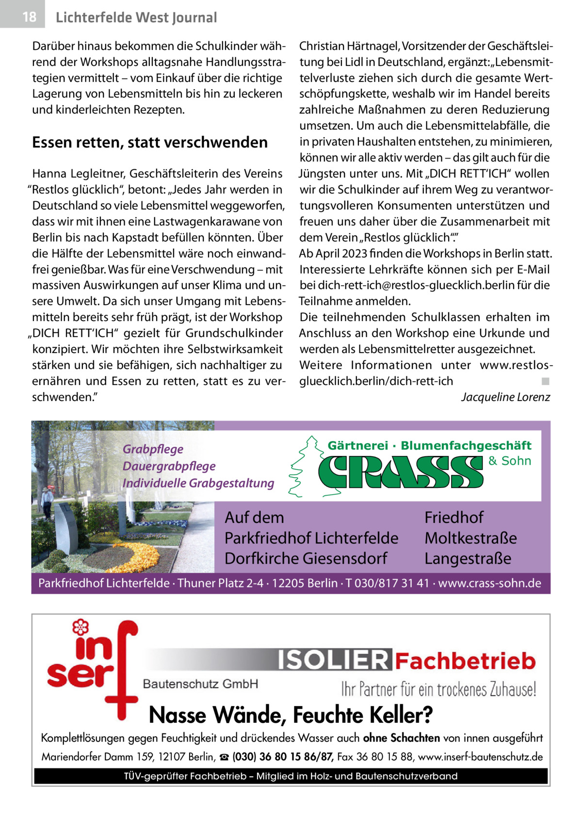 18  Lichterfelde West Journal  Darüber hinaus bekommen die Schulkinder während der Workshops alltagsnahe Handlungsstrategien vermittelt – vom Einkauf über die richtige Lagerung von Lebensmitteln bis hin zu leckeren und kinderleichten Rezepten.  Christian Härtnagel, Vorsitzender der Geschäftsleitung bei Lidl in Deutschland, ergänzt: „Lebensmittelverluste ziehen sich durch die gesamte Wertschöpfungskette, weshalb wir im Handel bereits zahlreiche Maßnahmen zu deren Reduzierung umsetzen. Um auch die Lebensmittelabfälle, die in privaten Haushalten entstehen, zu minimieren, Essen retten, statt verschwenden können wir alle aktiv werden – das gilt auch für die Hanna Legleitner, Geschäftsleiterin des Vereins Jüngsten unter uns. Mit „DICH RETT‘ICH“ wollen “Restlos glücklich“, betont: „Jedes Jahr werden in wir die Schulkinder auf ihrem Weg zu verantworDeutschland so viele Lebensmittel weggeworfen, tungsvolleren Konsumenten unterstützen und dass wir mit ihnen eine Lastwagenkarawane von freuen uns daher über die Zusammenarbeit mit Berlin bis nach Kapstadt befüllen könnten. Über dem Verein „Restlos glücklich“.” die Hälfte der Lebensmittel wäre noch einwand- Ab April 2023 finden die Workshops in Berlin statt. frei genießbar. Was für eine Verschwendung – mit Interessierte Lehrkräfte können sich per E-Mail massiven Auswirkungen auf unser Klima und un- bei dich-rett-ich@restlos-gluecklich.berlin für die sere Umwelt. Da sich unser Umgang mit Lebens- Teilnahme anmelden. mitteln bereits sehr früh prägt, ist der Workshop Die teilnehmenden Schulklassen erhalten im „DICH RETT‘ICH“ gezielt für Grundschulkinder Anschluss an den Workshop eine Urkunde und konzipiert. Wir möchten ihre Selbstwirksamkeit werden als Lebensmittelretter ausgezeichnet. stärken und sie befähigen, sich nachhaltiger zu Weitere Informationen unter www.restlosernähren und Essen zu retten, statt es zu ver- gluecklich.berlin/dich-rett-ich ◾ schwenden.” Jacqueline Lorenz  Grabpflege Dauergrabpflege Individuelle Grabgestaltung  Gärtnerei · Blumenfachgeschäft & Sohn  Auf dem Parkfriedhof Lichterfelde Dorfkirche Giesensdorf  Friedhof Moltkestraße Langestraße  Parkfriedhof Lichterfelde · Thuner Platz 2-4 · 12205 Berlin · T 030/817 31 41 · www.crass-sohn.de  Nasse Wände, Feuchte Keller? Komplettlösungen gegen Feuchtigkeit und drückendes Wasser auch ohne Schachten von innen ausgeführt Mariendorfer Damm 159, 12107 Berlin, ☎ (030) 36 80 15 86/87, Fax 36 80 15 88, www.inserf-bautenschutz.de TÜV-geprüfter Fachbetrieb – Mitglied im Holz- und Bautenschutzverband