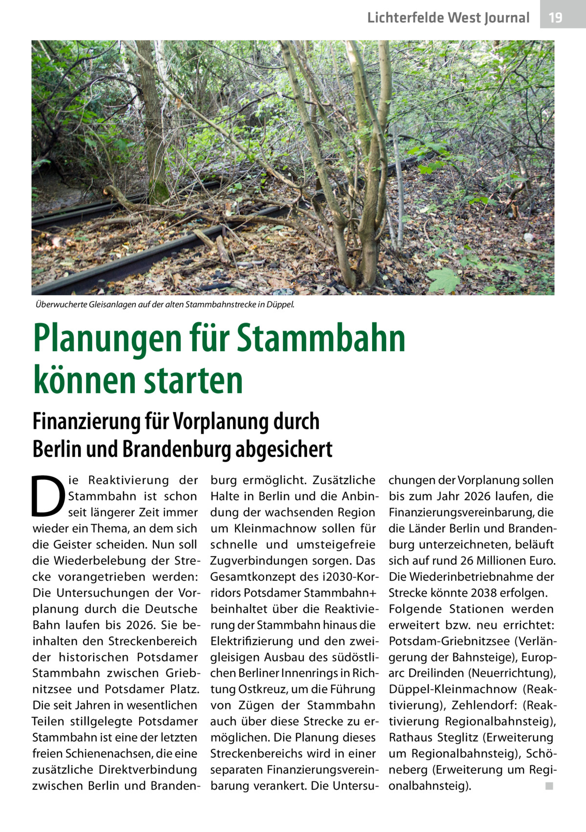 Lichterfelde West Journal  19 19  Überwucherte Gleisanlagen auf der alten Stammbahnstrecke in Düppel.  Planungen für Stammbahn können starten Finanzierung für Vorplanung durch Berlin und Brandenburg abgesichert  D  ie Reaktivierung der Stammbahn ist schon seit längerer Zeit immer wieder ein Thema, an dem sich die Geister scheiden. Nun soll die Wiederbelebung der Strecke vorangetrieben werden: Die Untersuchungen der Vorplanung durch die Deutsche Bahn laufen bis 2026. Sie beinhalten den Streckenbereich der historischen Potsdamer Stammbahn zwischen Griebnitzsee und Potsdamer Platz. Die seit Jahren in wesentlichen Teilen stillgelegte Potsdamer Stammbahn ist eine der letzten freien Schienenachsen, die eine zusätzliche Direktverbindung zwischen Berlin und Branden burg ermöglicht. Zusätzliche Halte in Berlin und die Anbindung der wachsenden Region um Kleinmachnow sollen für schnelle und umsteigefreie Zugverbindungen sorgen. Das Gesamtkonzept des i2030-Korridors Potsdamer Stammbahn+ beinhaltet über die Reaktivierung der Stammbahn hinaus die Elektrifizierung und den zweigleisigen Ausbau des südöstlichen Berliner Innenrings in Richtung Ostkreuz, um die Führung von Zügen der Stammbahn auch über diese Strecke zu ermöglichen. Die Planung dieses Streckenbereichs wird in einer separaten Finanzierungsvereinbarung verankert. Die Untersu chungen der Vorplanung sollen bis zum Jahr 2026 laufen, die Finanzierungsvereinbarung, die die Länder Berlin und Brandenburg unterzeichneten, beläuft sich auf rund 26 Millionen Euro. Die Wiederinbetriebnahme der Strecke könnte 2038 erfolgen. Folgende Stationen werden erweitert bzw. neu errichtet: Potsdam-Griebnitzsee (Verlängerung der Bahnsteige), Europarc Dreilinden (Neuerrichtung), Düppel-Kleinmachnow (Reaktivierung), Zehlendorf: (Reaktivierung Regionalbahnsteig), Rathaus Steglitz (Erweiterung um Regionalbahnsteig), Schöneberg (Erweiterung um Regionalbahnsteig).� ◾