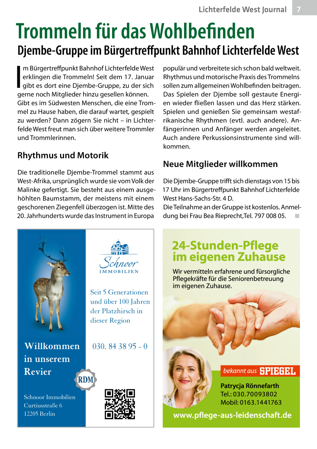 Lichterfelde West Journal  7 7  Trommeln für das Wohlbefinden  Djembe-Gruppe im Bürgertreffpunkt Bahnhof Lichterfelde West  I  m Bürgertreffpunkt Bahnhof Lichterfelde West erklingen die Trommeln! Seit dem 17. Januar gibt es dort eine Djembe-Gruppe, zu der sich gerne noch Mitglieder hinzu gesellen können. Gibt es im Südwesten Menschen, die eine Trommel zu Hause haben, die darauf wartet, gespielt zu werden? Dann zögern Sie nicht – in Lichterfelde West freut man sich über weitere Trommler und Trommlerinnen.  Rhythmus und Motorik  populär und verbreitete sich schon bald weltweit. Rhythmus und motorische Praxis des Trommelns sollen zum allgemeinen Wohlbefinden beitragen. Das Spielen der Djembe soll gestaute Energien wieder fließen lassen und das Herz stärken. Spielen und genießen Sie gemeinsam westafrikanische Rhythmen (evtl. auch andere). Anfängerinnen und Anfänger werden angeleitet. Auch andere Perkussionsinstrumente sind willkommen.  Neue Mitglieder willkommen  Die traditionelle Djembe-Trommel stammt aus West-Afrika, ursprünglich wurde sie vom Volk der Die Djembe-Gruppe trifft sich dienstags von 15 bis Malinke gefertigt. Sie besteht aus einem ausge- 17 Uhr im Bürgertreffpunkt Bahnhof Lichterfelde höhlten Baumstamm, der meistens mit einem West Hans-Sachs-Str. 4 D. geschorenen Ziegenfell überzogen ist. Mitte des Die Teilnahme an der Gruppe ist kostenlos. Anmel20. Jahrhunderts wurde das Instrument in Europa dung bei Frau Bea Rieprecht,Tel. 797 008 05.� ◾  Seit 5 Generationen und über 100 Jahren der Platzhirsch in dieser Region  Willkommen in unserem Revier Schnoor Immobilien Curtiusstraße 6 12205 Berlin  030. 84 38 95 - 0