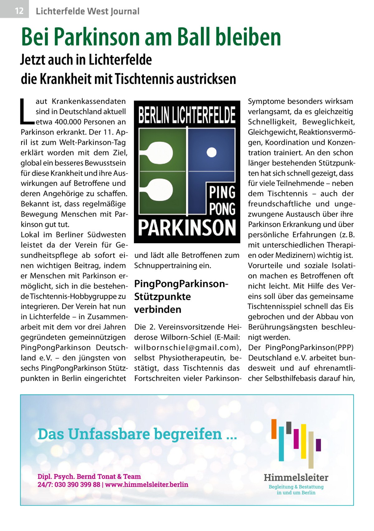 12  Lichterfelde West Journal  Bei Parkinson am Ball bleiben  Jetzt auch in Lichterfelde die Krankheit mit Tischtennis austricksen  L  aut Krankenkassendaten sind in Deutschland aktuell etwa 400.000 Personen an Parkinson erkrankt. Der 11. April ist zum Welt-Parkinson-Tag erklärt worden mit dem Ziel, global ein besseres Bewusstsein für diese Krankheit und ihre Auswirkungen auf Betroffene und deren Angehörige zu schaffen. Bekannt ist, dass regelmäßige Bewegung Menschen mit Parkinson gut tut. Lokal im Berliner Südwesten leistet da der Verein für Gesundheitspflege ab sofort einen wichtigen Beitrag, indem er Menschen mit Parkinson ermöglicht, sich in die bestehende Tischtennis-Hobbygruppe zu integrieren. Der Verein hat nun in Lichterfelde – in Zusammenarbeit mit dem vor drei Jahren gegründeten gemeinnützigen PingPongParkinson Deutschland e. V. – den jüngsten von sechs PingPongParkinson Stützpunkten in Berlin eingerichtet  und lädt alle Betroffenen zum Schnuppertraining ein.  PingPongParkinsonStützpunkte verbinden Die 2. Vereinsvorsitzende Heiderose Wilborn-Schiel (E-Mail: wilbornschiel@gmail.com), selbst Physiotherapeutin, bestätigt, dass Tischtennis das Fortschreiten vieler Parkinson Symptome besonders wirksam verlangsamt, da es gleichzeitig Schnelligkeit, Beweglichkeit, Gleichgewicht, Reaktionsvermögen, Koordination und Konzentration trainiert. An den schon länger bestehenden Stützpunkten hat sich schnell gezeigt, dass für viele Teilnehmende – neben dem Tischtennis – auch der freundschaftliche und ungezwungene Austausch über ihre Parkinson Erkrankung und über persönliche Erfahrungen (z. B. mit unterschiedlichen Therapien oder Medizinern) wichtig ist. Vorurteile und soziale Isolation machen es Betroffenen oft nicht leicht. Mit Hilfe des Vereins soll über das gemeinsame Tischtennisspiel schnell das Eis gebrochen und der Abbau von Berührungsängsten beschleunigt werden. Der PingPongParkinson(PPP) Deutschland e. V. arbeitet bundesweit und auf ehrenamtlicher Selbsthilfebasis darauf hin,