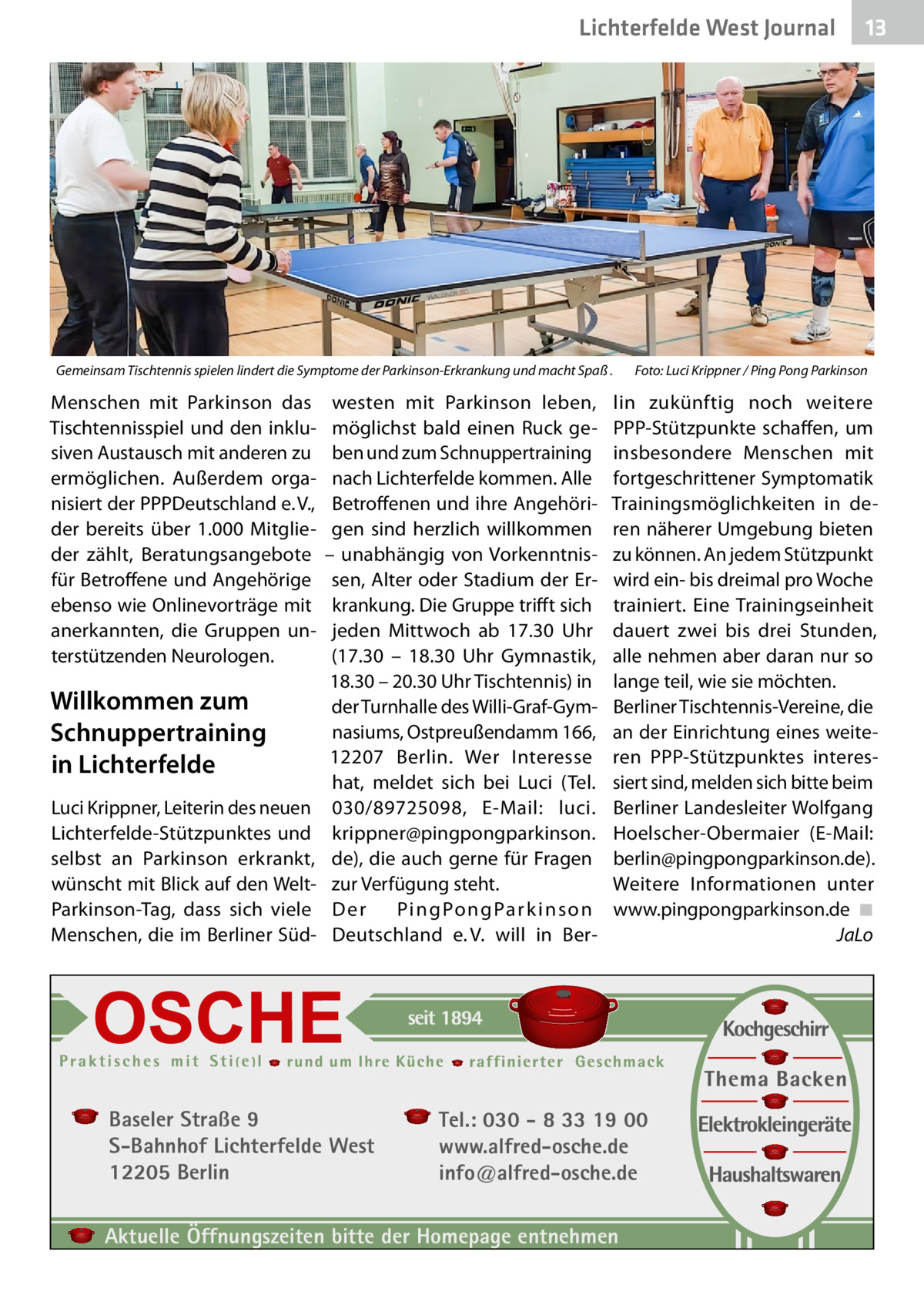 Lichterfelde West Journal  Gemeinsam Tischtennis spielen lindert die Symptome der Parkinson-Erkrankung und macht Spaß .�  Menschen mit Parkinson das Tischtennisspiel und den inklusiven Austausch mit anderen zu ermöglichen. Außerdem organisiert der PPPDeutschland e. V., der bereits über 1.000 Mitglieder zählt, Beratungsangebote für Betroffene und Angehörige ebenso wie Onlinevorträge mit anerkannten, die Gruppen unterstützenden Neurologen.  Willkommen zum Schnuppertraining in Lichterfelde Luci Krippner, Leiterin des neuen Lichterfelde-Stützpunktes und selbst an Parkinson erkrankt, wünscht mit Blick auf den WeltParkinson-Tag, dass sich viele Menschen, die im Berliner Süd westen mit Parkinson leben, möglichst bald einen Ruck geben und zum Schnuppertraining nach Lichterfelde kommen. Alle Betroffenen und ihre Angehörigen sind herzlich willkommen – unabhängig von Vorkenntnissen, Alter oder Stadium der Erkrankung. Die Gruppe trifft sich jeden Mittwoch ab 17.30  Uhr (17.30 – 18.30  Uhr Gymnastik, 18.30 – 20.30 Uhr Tischtennis) in der Turnhalle des Willi-Graf-Gymnasiums, Ostpreußendamm 166, 12207  Berlin. Wer Interesse hat, meldet sich bei Luci (Tel. 030/89725098, E-Mail: luci. krippner@pingpongparkinson. de), die auch gerne für Fragen zur Verfügung steht. Der Pi n g Po n g Pa r k i n s o n Deutschland e. V. will in Ber Baseler Straße 9 S-Bahnhof Lichterfelde West 12205 Berlin  13 13  Foto: Luci Krippner / Ping Pong Parkinson  lin zukünftig noch weitere PPP-Stützpunkte schaffen, um insbesondere Menschen mit fortgeschrittener Symptomatik Trainingsmöglichkeiten in deren näherer Umgebung bieten zu können. An jedem Stützpunkt wird ein- bis dreimal pro Woche trainiert. Eine Trainingseinheit dauert zwei bis drei Stunden, alle nehmen aber daran nur so lange teil, wie sie möchten. Berliner Tischtennis-Vereine, die an der Einrichtung eines weiteren PPP-Stützpunktes interessiert sind, melden sich bitte beim Berliner Landesleiter Wolfgang Hoelscher-Obermaier (E-Mail: berlin@pingpongparkinson.de). Weitere Informationen unter www.pingpongparkinson.de �◾ � JaLo  Tel.: 030 - 8 33 19 00 www.alfred-osche.de info@alfred-osche.de  Aktuelle Öffnungszeiten bitte der Homepage entnehmen