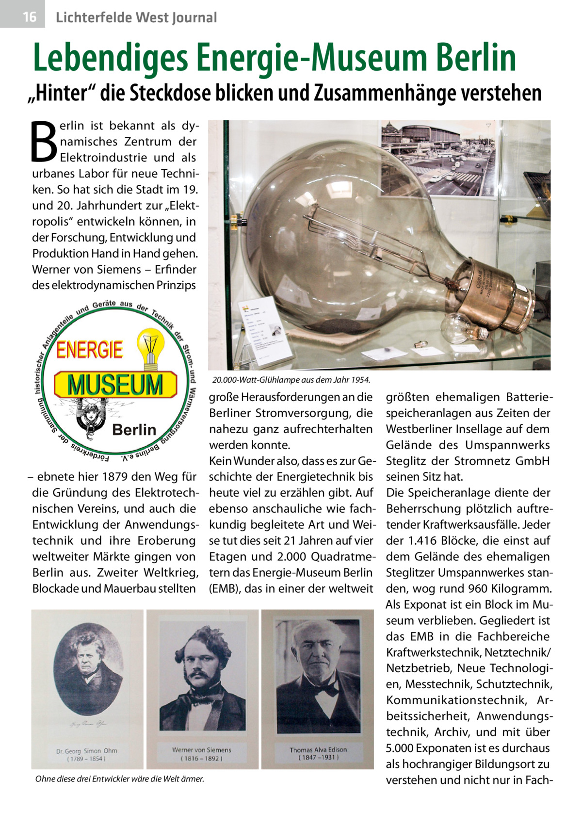 16  Lichterfelde West Journal  Lebendiges Energie-Museum Berlin  „Hinter“ die Steckdose blicken und Zusammenhänge verstehen  B  erlin ist bekannt als dynamisches Zentrum der Elektroindustrie und als urbanes Labor für neue Techniken. So hat sich die Stadt im 19. und 20. Jahrhundert zur „Elektropolis“ entwickeln können, in der Forschung, Entwicklung und Produktion Hand in Hand gehen. Werner von Siemens – Erfinder des elektrodynamischen Prinzips  20.000-Watt-Glühlampe aus dem Jahr 1954.  – ebnete hier 1879 den Weg für die Gründung des Elektrotechnischen Vereins, und auch die Entwicklung der Anwendungstechnik und ihre Eroberung weltweiter Märkte gingen von Berlin aus. Zweiter Weltkrieg, Blockade und Mauerbau stellten  Ohne diese drei Entwickler wäre die Welt ärmer.  große Herausforderungen an die Berliner Stromversorgung, die nahezu ganz aufrechterhalten werden konnte. Kein Wunder also, dass es zur Geschichte der Energietechnik bis heute viel zu erzählen gibt. Auf ebenso anschauliche wie fachkundig begleitete Art und Weise tut dies seit 21 Jahren auf vier Etagen und 2.000  Quadratmetern das Energie-Museum Berlin (EMB), das in einer der weltweit  größten ehemaligen Batteriespeicheranlagen aus Zeiten der Westberliner Insellage auf dem Gelände des Umspannwerks Steglitz der Stromnetz GmbH seinen Sitz hat. Die Speicheranlage diente der Beherrschung plötzlich auftretender Kraftwerksausfälle. Jeder der 1.416  Blöcke, die einst auf dem Gelände des ehemaligen Steglitzer Umspannwerkes standen, wog rund 960 Kilogramm. Als Exponat ist ein Block im Museum verblieben. Gegliedert ist das EMB in die Fachbereiche Kraftwerkstechnik, Netztechnik/ Netzbetrieb, Neue Technologien, Messtechnik, Schutztechnik, Kommunikationstechnik, Arbeitssicherheit, Anwendungstechnik, Archiv, und mit über 5.000 Exponaten ist es durchaus als hochrangiger Bildungsort zu verstehen und nicht nur in Fac