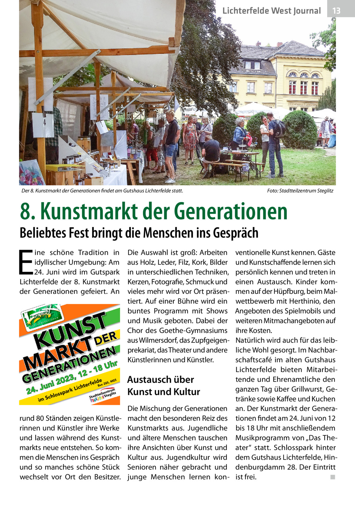 Lichterfelde West Journal  Der 8. Kunstmarkt der Generationen findet am Gutshaus Lichterfelde statt.�  13 13  Foto: Stadtteilzentrum Steglitz  8. Kunstmarkt der Generationen  Beliebtes Fest bringt die Menschen ins Gespräch  E  ine schöne Tradition in idyllischer Umgebung: Am 24.  Juni wird im Gutspark Lichterfelde der 8. Kunstmarkt der Generationen gefeiert. An  Die Auswahl ist groß: Arbeiten aus Holz, Leder, Filz, Kork, Bilder in unterschiedlichen Techniken, Kerzen, Fotografie, Schmuck und vieles mehr wird vor Ort präsentiert. Auf einer Bühne wird ein buntes Programm mit Shows und Musik geboten. Dabei der Chor des Goethe-Gymnasiums aus Wilmersdorf, das Zupfgeigenprekariat, das Theater und andere Künstlerinnen und Künstler.  Austausch über Kunst und Kultur rund 80 Ständen zeigen Künstlerinnen und Künstler ihre Werke und lassen während des Kunstmarkts neue entstehen. So kommen die Menschen ins Gespräch und so manches schöne Stück wechselt vor Ort den Besitzer.  Die Mischung der Generationen macht den besonderen Reiz des Kunstmarkts aus. Jugendliche und ältere Menschen tauschen ihre Ansichten über Kunst und Kultur aus. Jugendkultur wird Senioren näher gebracht und junge Menschen lernen kon ventionelle Kunst kennen. Gäste und Kunstschaffende lernen sich persönlich kennen und treten in einen Austausch. Kinder kommen auf der Hüpfburg, beim Malwettbewerb mit Herthinio, den Angeboten des Spielmobils und weiteren Mitmachangeboten auf ihre Kosten. Natürlich wird auch für das leibliche Wohl gesorgt. Im Nachbarschaftscafé im alten Gutshaus Lichterfelde bieten Mitarbeitende und Ehrenamtliche den ganzen Tag über Grillwurst, Getränke sowie Kaffee und Kuchen an. Der Kunstmarkt der Generationen findet am 24. Juni von 12 bis 18 Uhr mit anschließendem Musikprogramm von „Das Theater“ statt. Schlosspark hinter dem Gutshaus Lichterfelde, Hindenburgdamm 28. Der Eintritt ist frei.� ◾