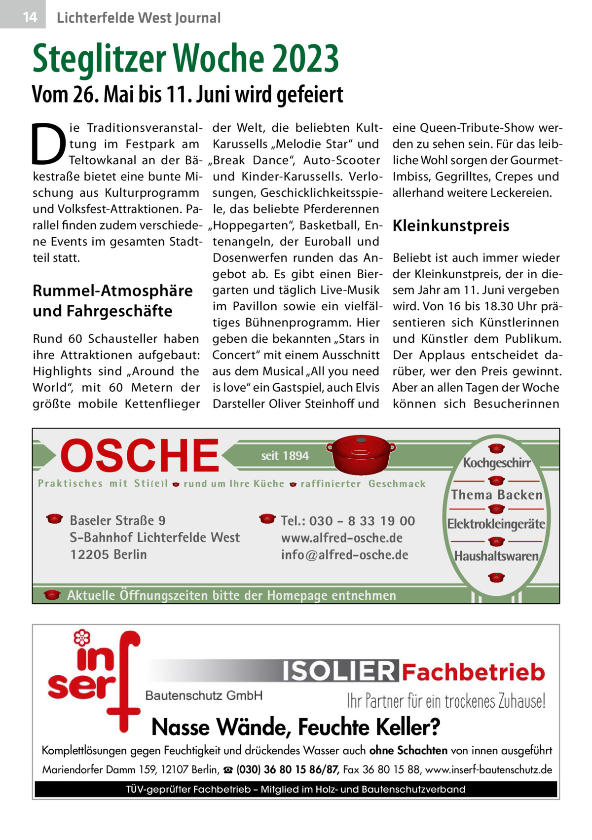 14  Lichterfelde West Journal  Steglitzer Woche 2023  Vom 26. Mai bis 11. Juni wird gefeiert  D  ie Traditionsveranstaltung im Festpark am Teltowkanal an der Bäkestraße bietet eine bunte Mischung aus Kulturprogramm und Volksfest-Attraktionen. Parallel finden zudem verschiedene Events im gesamten Stadtteil statt.  Rummel-Atmosphäre und Fahrgeschäfte Rund 60 Schausteller haben ihre Attraktionen aufgebaut: Highlights sind „Around the World“, mit 60  Metern der größte mobile Kettenflieger  der Welt, die beliebten KultKarussells „Melodie Star“ und „Break Dance“, Auto-Scooter und Kinder-Karussells. Verlosungen, Geschicklichkeitsspiele, das beliebte Pferderennen „Hoppegarten“, Basketball, Entenangeln, der Euroball und Dosenwerfen runden das Angebot ab. Es gibt einen Biergarten und täglich Live-Musik im Pavillon sowie ein vielfältiges Bühnenprogramm. Hier geben die bekannten „Stars in Concert“ mit einem Ausschnitt aus dem Musical „All you need is love“ ein Gastspiel, auch Elvis Darsteller Oliver Steinhoff und  Baseler Straße 9 S-Bahnhof Lichterfelde West 12205 Berlin  eine Queen-Tribute-Show werden zu sehen sein. Für das leibliche Wohl sorgen der GourmetImbiss, Gegrilltes, Crepes und allerhand weitere Leckereien.  Kleinkunstpreis Beliebt ist auch immer wieder der Kleinkunstpreis, der in diesem Jahr am 11. Juni vergeben wird. Von 16 bis 18.30 Uhr präsentieren sich Künstlerinnen und Künstler dem Publikum. Der Applaus entscheidet darüber, wer den Preis gewinnt. Aber an allen Tagen der Woche können sich Besucherinnen  Tel.: 030 - 8 33 19 00 www.alfred-osche.de info@alfred-osche.de  Aktuelle Öffnungszeiten bitte der Homepage entnehmen  Nasse Wände, Feuchte Keller? Komplettlösungen gegen Feuchtigkeit und drückendes Wasser auch ohne Schachten von innen ausgeführt Mariendorfer Damm 159, 12107 Berlin, ☎ (030) 36 80 15 86/87, Fax 36 80 15 88, www.inserf-bautenschutz.de TÜV-geprüfter Fachbetrieb – Mitglied im Holz- und Bautenschutzverband