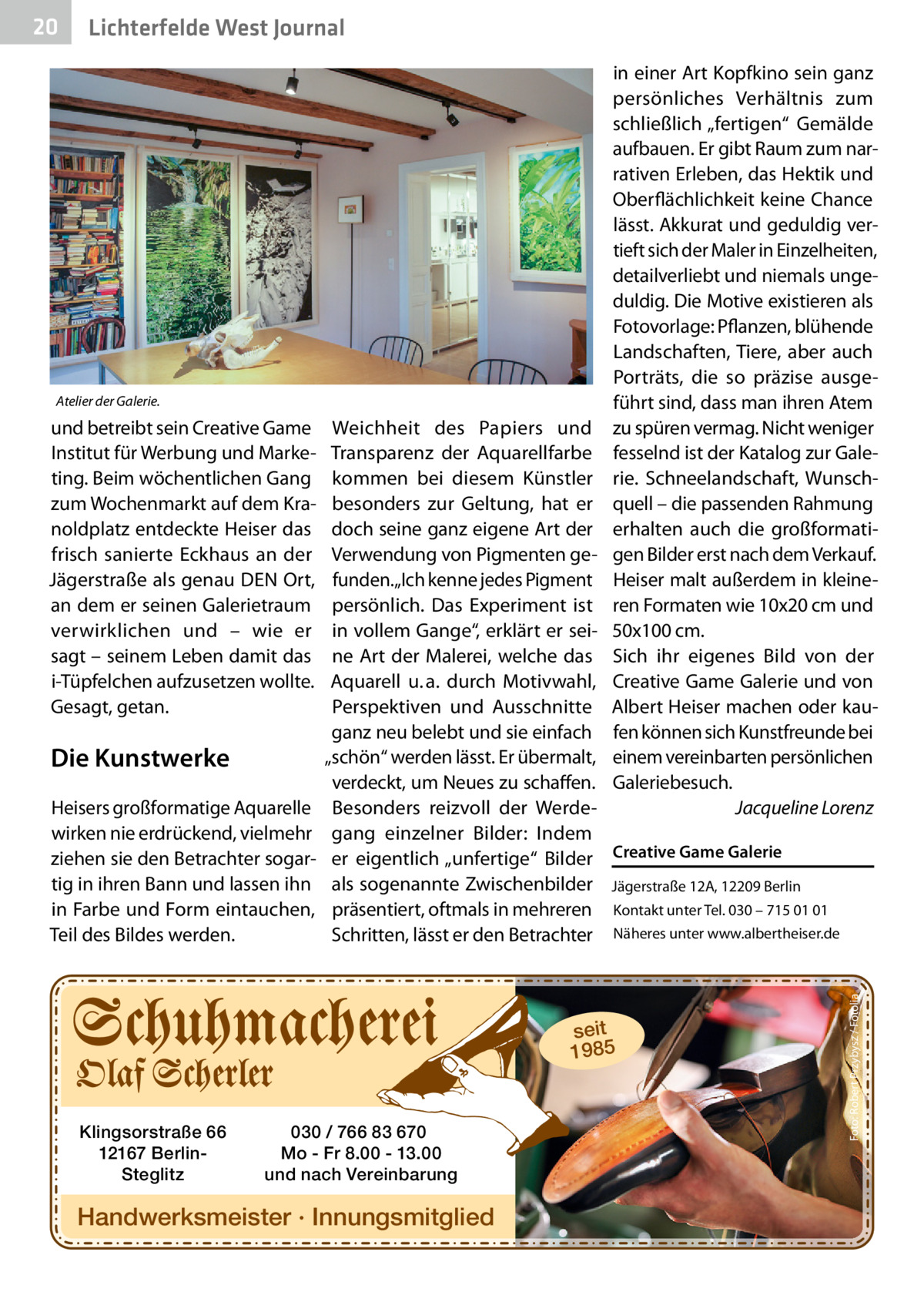 Lichterfelde West Journal  Atelier der Galerie.  und betreibt sein Creative Game Institut für Werbung und Marketing. Beim wöchentlichen Gang zum Wochenmarkt auf dem Kranoldplatz entdeckte Heiser das frisch sanierte Eckhaus an der Jägerstraße als genau DEN Ort, an dem er seinen Galerietraum verwirklichen und – wie er sagt – seinem Leben damit das i-Tüpfelchen aufzusetzen wollte. Gesagt, getan.  Die Kunstwerke Heisers großformatige Aquarelle wirken nie erdrückend, vielmehr ziehen sie den Betrachter sogartig in ihren Bann und lassen ihn in Farbe und Form eintauchen, Teil des Bildes werden.  in einer Art Kopfkino sein ganz persönliches Verhältnis zum schließlich „fertigen“ Gemälde aufbauen. Er gibt Raum zum narrativen Erleben, das Hektik und Oberflächlichkeit keine Chance lässt. Akkurat und geduldig vertieft sich der Maler in Einzelheiten, detailverliebt und niemals ungeduldig. Die Motive existieren als Fotovorlage: Pflanzen, blühende Landschaften, Tiere, aber auch Porträts, die so präzise ausgeführt sind, dass man ihren Atem zu spüren vermag. Nicht weniger fesselnd ist der Katalog zur Galerie. Schneelandschaft, Wunschquell – die passenden Rahmung erhalten auch die großformatigen Bilder erst nach dem Verkauf. Heiser malt außerdem in kleineren Formaten wie 10x20 cm und 50x100 cm. Sich ihr eigenes Bild von der Creative Game Galerie und von Albert Heiser machen oder kaufen können sich Kunstfreunde bei einem vereinbarten persönlichen Galeriebesuch. Jacqueline Lorenz  Weichheit des Papiers und Transparenz der Aquarellfarbe kommen bei diesem Künstler besonders zur Geltung, hat er doch seine ganz eigene Art der Verwendung von Pigmenten gefunden.„Ich kenne jedes Pigment persönlich. Das Experiment ist in vollem Gange“, erklärt er seine Art der Malerei, welche das Aquarell u. a. durch Motivwahl, Perspektiven und Ausschnitte ganz neu belebt und sie einfach „schön“ werden lässt. Er übermalt, verdeckt, um Neues zu schaffen. Besonders reizvoll der Werdegang einzelner Bilder: Indem er eigentlich „unfertige“ Bilder Creative Game Galerie als sogenannte Zwischenbilder Jägerstraße 12A, 12209 Berlin präsentiert, oftmals in mehreren Kontakt unter Tel. 030 – 715 01 01 Schritten, lässt er den Betrachter Näheres unter www.albertheiser.de  seit 1985  Klingsorstraße 66 12167 BerlinSteglitz  030 / 766 83 670 Mo - Fr 8.00 - 13.00 und nach Vereinbarung  Handwerksmeister · Innungsmitglied  Foto: Robert Przybysz / Fotolia  20