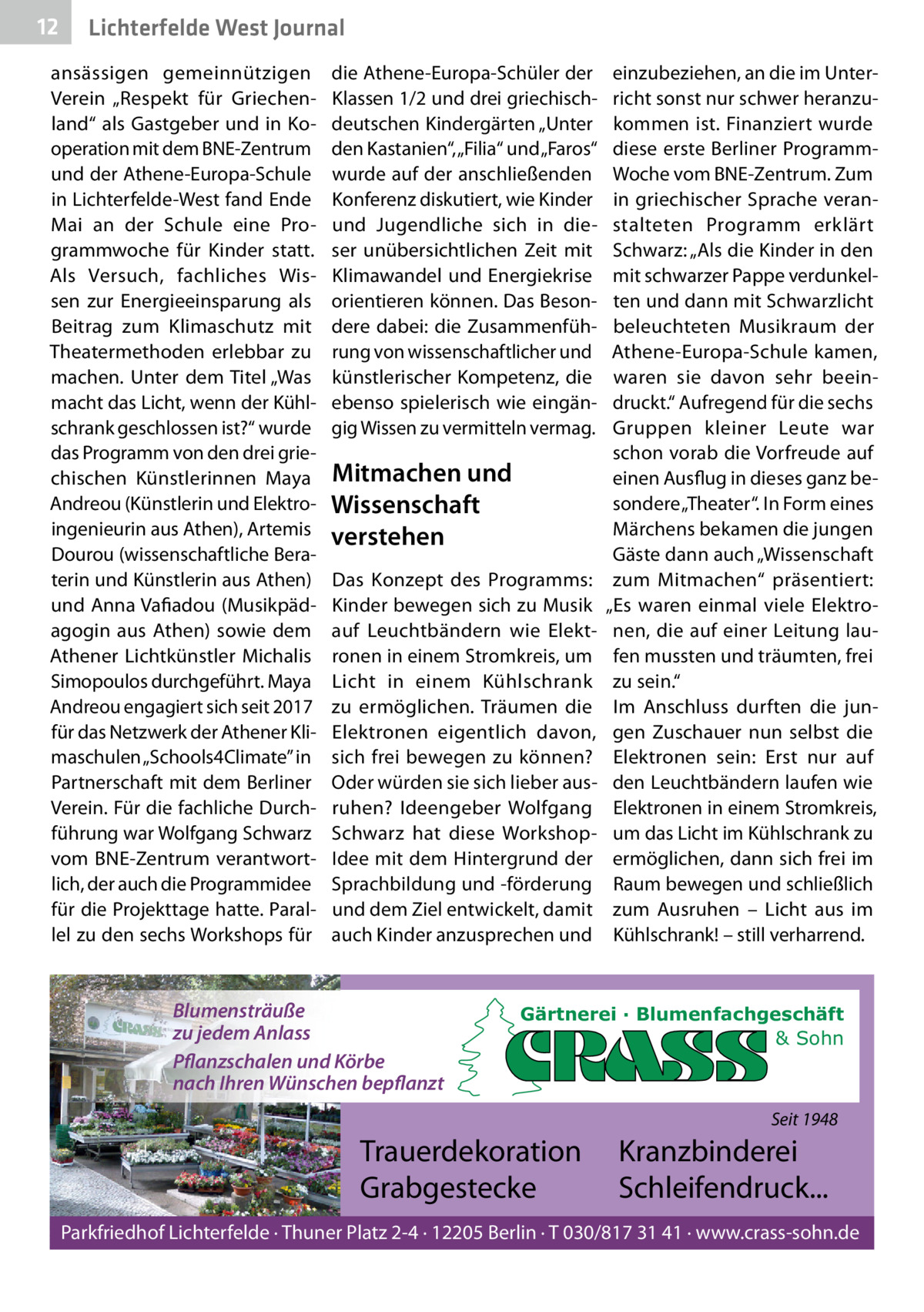 12  Lichterfelde West Journal  ansässigen gemeinnützigen Verein „Respekt für Griechenland“ als Gastgeber und in Kooperation mit dem BNE-Zentrum und der Athene-Europa-Schule in Lichterfelde-West fand Ende Mai an der Schule eine Programmwoche für Kinder statt. Als Versuch, fachliches Wissen zur Energieeinsparung als Beitrag zum Klimaschutz mit Theatermethoden erlebbar zu machen. Unter dem Titel „Was macht das Licht, wenn der Kühlschrank geschlossen ist?“ wurde das Programm von den drei griechischen Künstlerinnen Maya Andreou (Künstlerin und Elektroingenieurin aus Athen), Artemis Dourou (wissenschaftliche Beraterin und Künstlerin aus Athen) und Anna Vafiadou (Musikpädagogin aus Athen) sowie dem Athener Lichtkünstler Michalis Simopoulos durchgeführt. Maya Andreou engagiert sich seit 2017 für das Netzwerk der Athener Klimaschulen „Schools4Climate” in Partnerschaft mit dem Berliner Verein. Für die fachliche Durchführung war Wolfgang Schwarz vom BNE-Zentrum verantwortlich, der auch die Programmidee für die Projekttage hatte. Parallel zu den sechs Workshops für  die Athene-Europa-Schüler der Klassen 1/2 und drei griechischdeutschen Kindergärten „Unter den Kastanien“, „Filia“ und „Faros“ wurde auf der anschließenden Konferenz diskutiert, wie Kinder und Jugendliche sich in dieser unübersichtlichen Zeit mit Klimawandel und Energiekrise orientieren können. Das Besondere dabei: die Zusammenführung von wissenschaftlicher und künstlerischer Kompetenz, die ebenso spielerisch wie eingängig Wissen zu vermitteln vermag.  Mitmachen und Wissenschaft verstehen Das Konzept des Programms: Kinder bewegen sich zu Musik auf Leuchtbändern wie Elektronen in einem Stromkreis, um Licht in einem Kühlschrank zu ermöglichen. Träumen die Elektronen eigentlich davon, sich frei bewegen zu können? Oder würden sie sich lieber ausruhen? Ideengeber Wolfgang Schwarz hat diese WorkshopIdee mit dem Hintergrund der Sprachbildung und -förderung und dem Ziel entwickelt, damit auch Kinder anzusprechen und  Blumensträuße zu jedem Anlass Pflanzschalen und Körbe nach Ihren Wünschen bepflanzt  einzubeziehen, an die im Unterricht sonst nur schwer heranzukommen ist. Finanziert wurde diese erste Berliner ProgrammWoche vom BNE-Zentrum. Zum in griechischer Sprache veranstalteten Programm erklärt Schwarz: „Als die Kinder in den mit schwarzer Pappe verdunkelten und dann mit Schwarzlicht beleuchteten Musik raum der Athene-Europa-Schule kamen, waren sie davon sehr beeindruckt.“ Aufregend für die sechs Gruppen kleiner Leute war schon vorab die Vorfreude auf einen Ausflug in dieses ganz besondere „Theater“. In Form eines Märchens bekamen die jungen Gäste dann auch „Wissenschaft zum Mitmachen“ präsentiert: „Es waren einmal viele Elektronen, die auf einer Leitung laufen mussten und träumten, frei zu sein.“ Im Anschluss durften die jungen Zuschauer nun selbst die Elektronen sein: Erst nur auf den Leuchtbändern laufen wie Elektronen in einem Stromkreis, um das Licht im Kühlschrank zu ermöglichen, dann sich frei im Raum bewegen und schließlich zum Ausruhen – Licht aus im Kühlschrank! – still verharrend.  Gärtnerei · Blumenfachgeschäft & Sohn  Seit 1948  Trauerdekoration Grabgestecke  Kranzbinderei Schleifendruck...  Parkfriedhof Lichterfelde · Thuner Platz 2-4 · 12205 Berlin · T 030/817 31 41 · www.crass-sohn.de