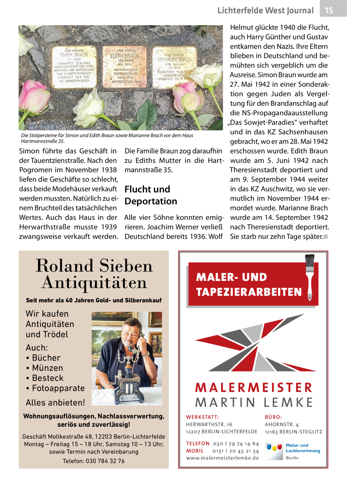 Lichterfelde West Journal  Die Stolpersteine für Simon und Edith Braun sowie Marianne Brach vor dem Haus Hartmannstraße 35.  Simon führte das Geschäft in der Tauentzienstraße. Nach den Pogromen im November 1938 liefen die Geschäfte so schlecht, dass beide Modehäuser verkauft werden mussten. Natürlich zu einem Bruchteil des tatsächlichen Wertes. Auch das Haus in der Herwarthstraße musste 1939 zwangsweise verkauft werden.  Die Familie Braun zog daraufhin zu Ediths Mutter in die Hartmannstraße 35.  Flucht und Deportation Alle vier Söhne konnten emigrieren. Joachim Werner verließ Deutschland bereits 1936. Wolf  Roland Sieben Antiquitäten Seit mehr als 40 Jahren Gold- und Silberankauf  Helmut glückte 1940 die Flucht, auch Harry Günther und Gustav entkamen den Nazis. Ihre Eltern blieben in Deutschland und bemühten sich vergeblich um die Ausreise. Simon Braun wurde am 27. Mai 1942 in einer Sonderaktion gegen Juden als Vergeltung für den Brandanschlag auf die NS-Propagandaausstellung „Das Sowjet-Paradies“ verhaftet und in das KZ Sachsenhausen gebracht, wo er am 28. Mai 1942 erschossen wurde. Edith Braun wurde am 5.  Juni 1942 nach Theresienstadt deportiert und am 9.  September 1944 weiter in das KZ Auschwitz, wo sie vermutlich im November 1944 ermordet wurde. Marianne Brach wurde am 14. September 1942 nach Theresienstadt deportiert. Sie starb nur zehn Tage später.�◾  MALER- UND TAPEZIERARBEITEN  Wir kaufen Antiquitäten und Trödel Auch: • Bücher • Münzen • Besteck • Fotoapparate Alles anbieten! Wohnungsauflösungen, Nachlassverwertung, seriös und zuverlässig! Geschäft Moltkestraße 48, 12203 Berlin-Lichterfelde Montag – Freitag 15 – 18 Uhr, Samstag 10 – 13 Uhr, sowie Termin nach Vereinbarung Telefon: 030 784 32 76  15 15  WER KSTAT T: HERWARTHSTR. 16 12207 BERLIN-LICHTERFELDE TEL EFON 030 I 7 9 74 1 4 6 4 MO B I L 01 51 I 20 4 5 21 34 www.malermeisterlemke.de  B Ü RO : AHORNSTR. 4 12163 BERLIN-STEGLITZ Maler- und Lackiererinnung Berlin