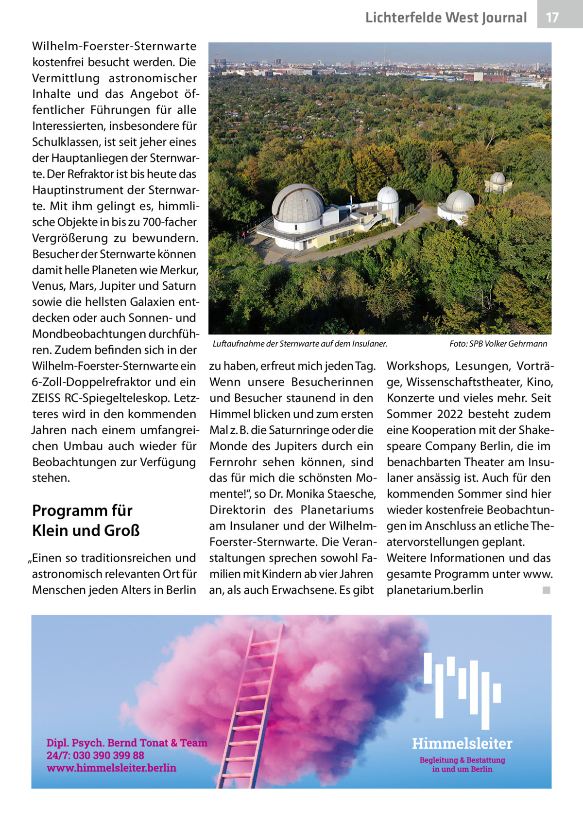 Lichterfelde West Journal Wilhelm-Foerster-Sternwarte kostenfrei besucht werden. Die Vermittlung astronomischer Inhalte und das Angebot öffentlicher Führungen für alle Interessierten, insbesondere für Schulklassen, ist seit jeher eines der Hauptanliegen der Sternwarte. Der Refraktor ist bis heute das Hauptinstrument der Sternwarte. Mit ihm gelingt es, himmlische Objekte in bis zu 700-facher Vergrößerung zu bewundern. Besucher der Sternwarte können damit helle Planeten wie Merkur, Venus, Mars, Jupiter und Saturn sowie die hellsten Galaxien entdecken oder auch Sonnen- und Mondbeobachtungen durchführen. Zudem befinden sich in der Wilhelm-Foerster-Sternwarte ein 6-Zoll-Doppelrefraktor und ein ZEISS RC-Spiegelteleskop. Letzteres wird in den kommenden Jahren nach einem umfangreichen Umbau auch wieder für Beobachtungen zur Verfügung stehen.  Luftaufnahme der Sternwarte auf dem Insulaner.�  zu haben, erfreut mich jeden Tag. Wenn unsere Besucherinnen und Besucher staunend in den Himmel blicken und zum ersten Mal z. B. die Saturnringe oder die Monde des Jupiters durch ein Fernrohr sehen können, sind das für mich die schönsten Momente!“, so Dr. Monika Staesche, Direktorin des Planetariums Programm für am Insulaner und der WilhelmKlein und Groß Foerster-Sternwarte. Die Veran„Einen so traditionsreichen und staltungen sprechen sowohl Faastronomisch relevanten Ort für milien mit Kindern ab vier Jahren Menschen jeden Alters in Berlin an, als auch Erwachsene. Es gibt  17 17  Foto: SPB Volker Gehrmann  Workshops, Lesungen, Vorträge, Wissenschaftstheater, Kino, Konzerte und vieles mehr. Seit Sommer 2022 besteht zudem eine Kooperation mit der Shakespeare Company Berlin, die im benachbarten Theater am Insulaner ansässig ist. Auch für den kommenden Sommer sind hier wieder kostenfreie Beobachtungen im Anschluss an etliche Theatervorstellungen geplant. Weitere Informationen und das gesamte Programm unter www. planetarium.berlin� ◾