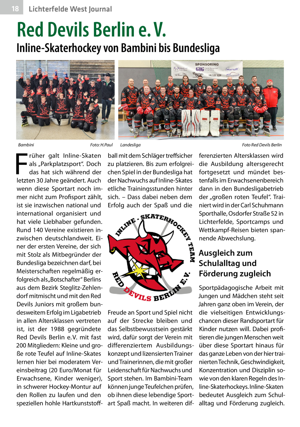 18  Lichterfelde West Journal  Red Devils Berlin e. V.  Inline-Skaterhockey von Bambini bis Bundesliga  Bambini �  F  Foto: H.Paul  rüher galt Inline-Skaten als „Parkplatzsport“. Doch das hat sich während der letzten 30 Jahre geändert. Auch wenn diese Sportart noch immer nicht zum Profisport zählt, ist sie inzwischen national und international organisiert und hat viele Liebhaber gefunden. Rund 140 Vereine existieren inzwischen deutschlandweit. Einer der ersten Vereine, der sich mit Stolz als Mitbegründer der Bundesliga bezeichnen darf, bei Meisterschaften regelmäßig erfolgreich als „Botschafter“ Berlins aus dem Bezirk Steglitz-Zehlendorf mitmischt und mit den Red Devils Juniors mit großem bundesweitem Erfolg im Ligabetrieb in allen Altersklassen vertreten ist, ist der 1988 gegründete Red Devils Berlin e. V. mit fast 200 Mitgliedern: Kleine und große rote Teufel auf Inline-Skates lernen hier bei moderatem Vereinsbeitrag (20 Euro/Monat für Erwachsene, Kinder weniger), in schwerer Hockey-Montur auf den Rollen zu laufen und den speziellen hohle Hartkunststoff Landesliga �  ball mit dem Schläger treffsicher zu platzieren. Bis zum erfolgreichen Spiel in der Bundesliga hat der Nachwuchs auf Inline-Skates etliche Trainingsstunden hinter sich. – Dass dabei neben dem Erfolg auch der Spaß und die  Foto Red Devils Berlin  ferenzierten Altersklassen wird die Ausbildung altersgerecht fortgesetzt und mündet bestenfalls im Erwachsenenbereich dann in den Bundesligabetrieb der „großen roten Teufel“. Trainiert wird in der Carl Schuhmann Sporthalle, Osdorfer Straße 52 in Lichterfelde, Sportcamps und Wettkampf-Reisen bieten spannende Abwechslung.  Ausgleich zum Schulalltag und Förderung zugleich  Freude an Sport und Spiel nicht auf der Strecke bleiben und das Selbstbewusstsein gestärkt wird, dafür sorgt der Verein mit differenziertem Ausbildungskonzept und lizensierten Trainer und Trainerinnen, die mit großer Leidenschaft für Nachwuchs und Sport stehen. Im Bambini-Team können junge Teufelchen prüfen, ob ihnen diese lebendige Sportart Spaß macht. In weiteren dif Sportpädagogische Arbeit mit Jungen und Mädchen steht seit Jahren ganz oben im Verein, der die vielseitigen Entwicklungschancen dieser Randsportart für Kinder nutzen will. Dabei profitieren die jungen Menschen weit über diese Sportart hinaus für das ganze Leben von der hier trainierten Technik, Geschwindigkeit, Konzentration und Disziplin sowie von den klaren Regeln des Inline-Skaterhockeys. Inline-Skaten bedeutet Ausgleich zum Schulalltag und Förderung zugleich.