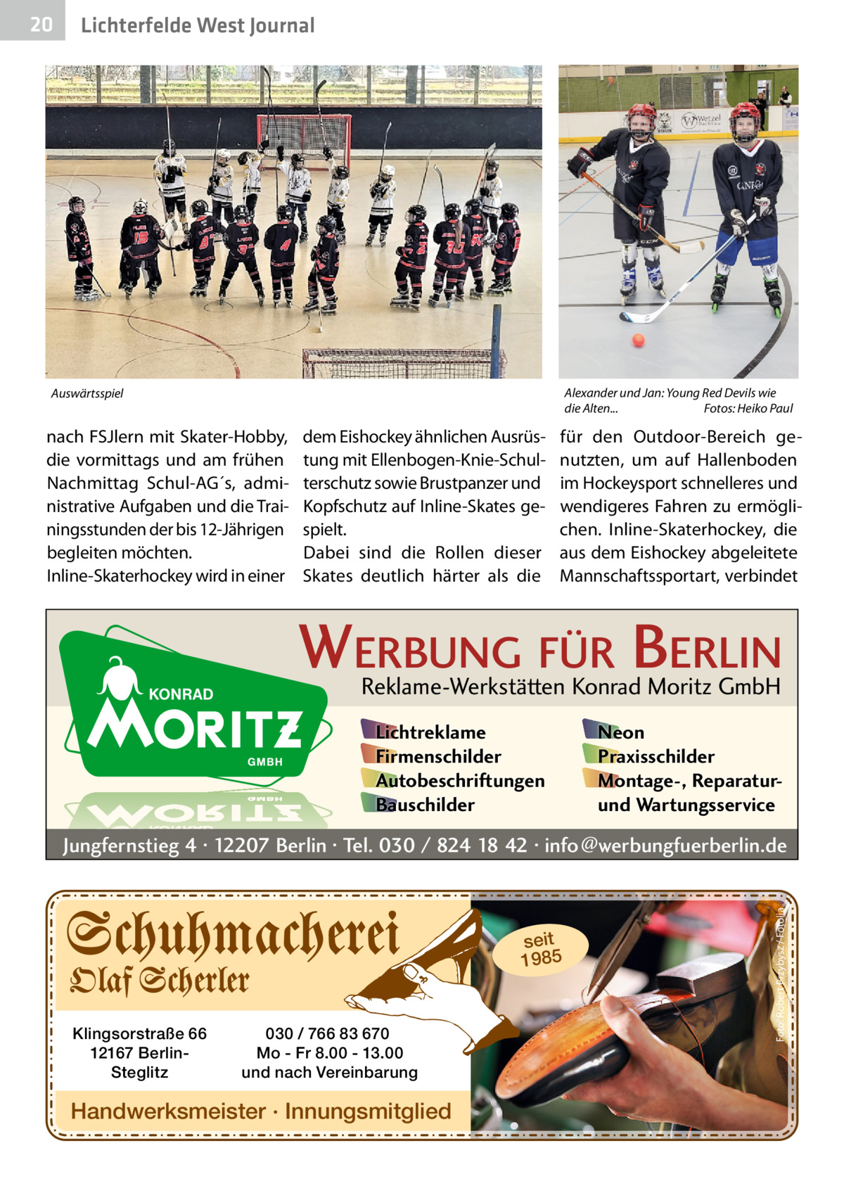 Lichterfelde West Journal  Alexander und Jan: Young Red Devils wie die Alten... Fotos: Heiko Paul  Auswärtsspiel  nach FSJlern mit Skater-Hobby, die vormittags und am frühen Nachmittag Schul-AG´s, administrative Aufgaben und die Trainingsstunden der bis 12-Jährigen begleiten möchten. Inline-Skaterhockey wird in einer  dem Eishockey ähnlichen Ausrüstung mit Ellenbogen-Knie-Schulterschutz sowie Brustpanzer und Kopfschutz auf Inline-Skates gespielt. Dabei sind die Rollen dieser Skates deutlich härter als die  für den Outdoor-Bereich genutzten, um auf Hallenboden im Hockeysport schnelleres und wendigeres Fahren zu ermöglichen. Inline-Skaterhockey, die aus dem Eishockey abgeleitete Mannschaftssportart, verbindet  WERBUNG FÜR BERLIN Reklame-Werkstätten Konrad Moritz GmbH Lichtreklame Firmenschilder Autobeschriftungen Bauschilder  Neon Praxisschilder Montage-, Reparaturund Wartungsservice  Jungfernstieg 4 · 12207 Berlin · Tel. 030 / 824 18 42 · info@werbungfuerberlin.de  seit 1985  Klingsorstraße 66 12167 BerlinSteglitz  030 / 766 83 670 Mo - Fr 8.00 - 13.00 und nach Vereinbarung  Handwerksmeister · Innungsmitglied  Foto: Robert Przybysz / Fotolia  20