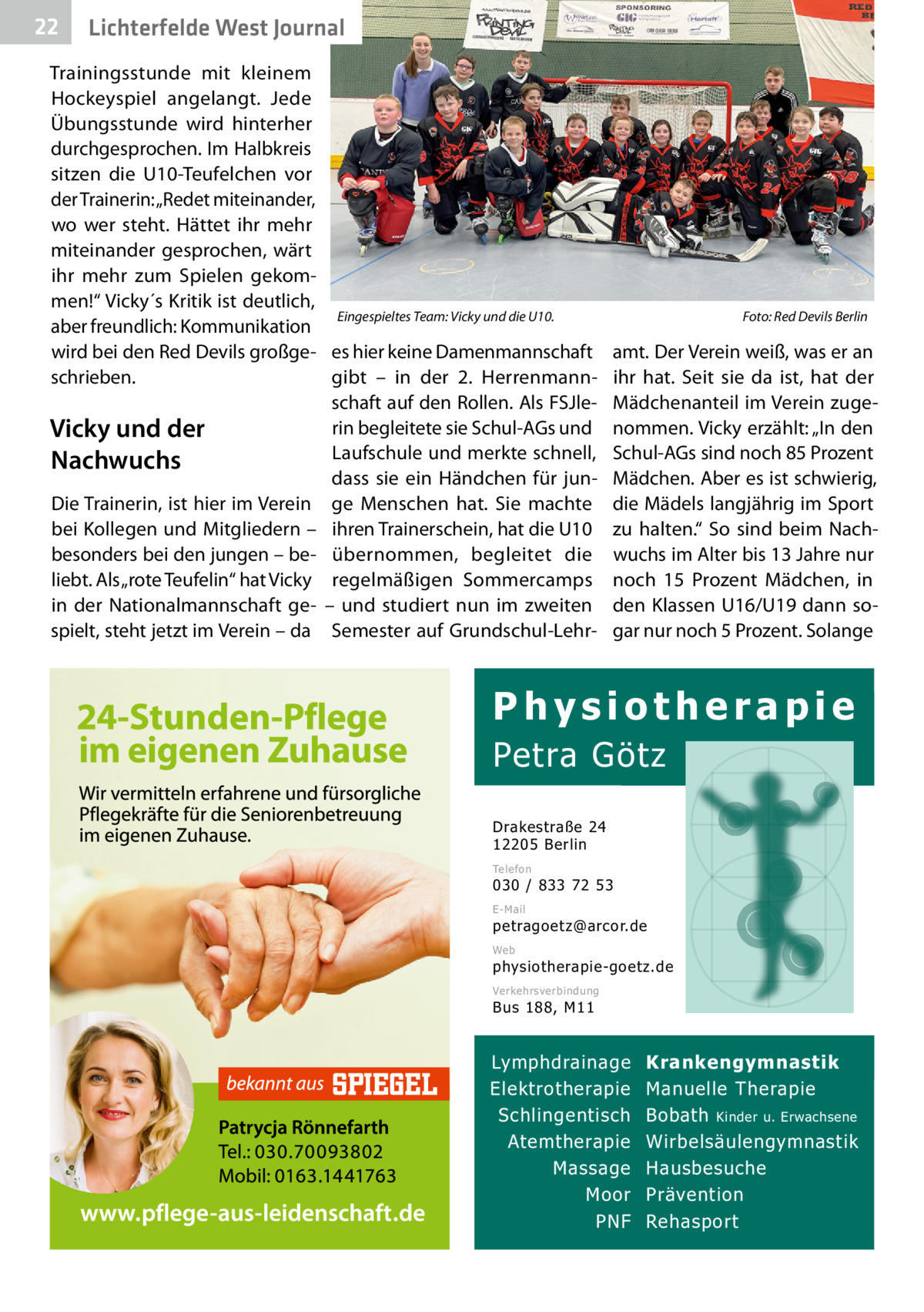 22  Gesundheit West Journal Lichterfelde  Trainingsstunde mit kleinem Hockeyspiel angelangt. Jede Übungsstunde wird hinterher durchgesprochen. Im Halbkreis sitzen die U10-Teufelchen vor der Trainerin: „Redet miteinander, wo wer steht. Hättet ihr mehr miteinander gesprochen, wärt ihr mehr zum Spielen gekommen!“ Vicky´s Kritik ist deutlich, Eingespieltes Team: Vicky und die U10. aber freundlich: Kommunikation wird bei den Red Devils großge- es hier keine Damenmannschaft gibt – in der 2. Herrenmannschrieben. schaft auf den Rollen. Als FSJlerin begleitete sie Schul-AGs und Vicky und der Laufschule und merkte schnell, Nachwuchs dass sie ein Händchen für junDie Trainerin, ist hier im Verein ge Menschen hat. Sie machte bei Kollegen und Mitgliedern – ihren Trainerschein, hat die U10 besonders bei den jungen – be- übernommen, begleitet die liebt. Als „rote Teufelin“ hat Vicky regelmäßigen Sommercamps in der Nationalmannschaft ge- – und studiert nun im zweiten spielt, steht jetzt im Verein – da Semester auf Grundschul-Lehr Foto: Red Devils Berlin  amt. Der Verein weiß, was er an ihr hat. Seit sie da ist, hat der Mädchenanteil im Verein zugenommen. Vicky erzählt: „In den Schul-AGs sind noch 85 Prozent Mädchen. Aber es ist schwierig, die Mädels langjährig im Sport zu halten.“ So sind beim Nachwuchs im Alter bis 13 Jahre nur noch 15  Prozent Mädchen, in den Klassen U16/U19 dann sogar nur noch 5 Prozent. Solange  Physiotherapie  Petra Götz Drakestraße 24 12205 Berlin Telefon  030 / 833 72 53 E-Mail  petragoetz@arcor.de Web  physiotherapie-goetz.de Verkehrsverbindung  Bus 188, M11  Lymphdrainage Elektrotherapie Schlingentisch Atemtherapie Massage Moor PNF  Krankengymnastik Manuelle Therapie Bobath Kinder u. Erwachsene Wirbelsäulengymnastik Hausbesuche Prävention Rehasport