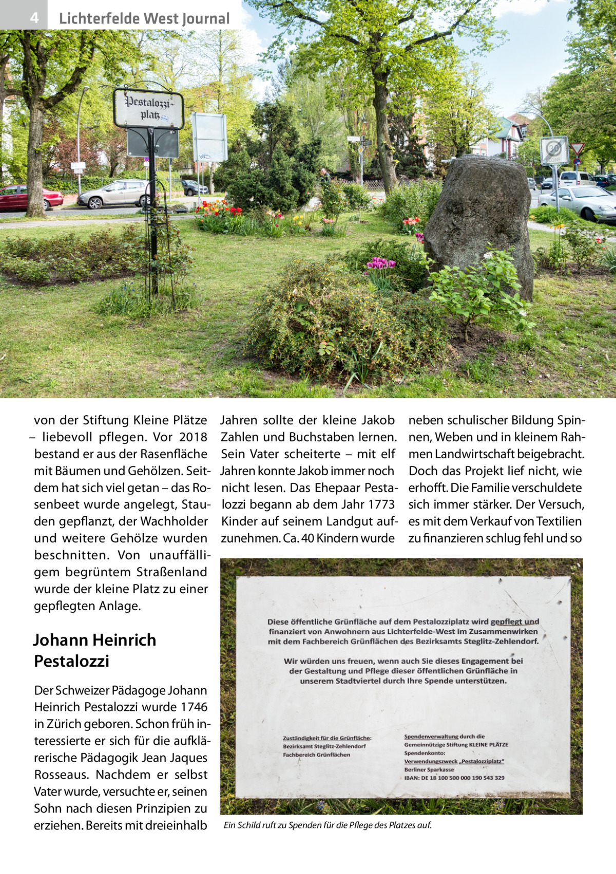 4  Lichterfelde West Journal  von der Stiftung Kleine Plätze – liebevoll pflegen. Vor 2018 bestand er aus der Rasenfläche mit Bäumen und Gehölzen. Seitdem hat sich viel getan – das Rosenbeet wurde angelegt, Stauden gepflanzt, der Wachholder und weitere Gehölze wurden beschnitten. Von unauffälligem begrüntem Straßenland wurde der kleine Platz zu einer gepflegten Anlage.  Jahren sollte der kleine Jakob Zahlen und Buchstaben lernen. Sein Vater scheiterte – mit elf Jahren konnte Jakob immer noch nicht lesen. Das Ehepaar Pestalozzi begann ab dem Jahr 1773 Kinder auf seinem Landgut aufzunehmen. Ca. 40 Kindern wurde  neben schulischer Bildung Spinnen, Weben und in kleinem Rahmen Landwirtschaft beigebracht. Doch das Projekt lief nicht, wie erhofft. Die Familie verschuldete sich immer stärker. Der Versuch, es mit dem Verkauf von Textilien zu finanzieren schlug fehl und so  Johann Heinrich Pestalozzi Der Schweizer Pädagoge Johann Heinrich Pestalozzi wurde 1746 in Zürich geboren. Schon früh interessierte er sich für die aufklärerische Pädagogik Jean Jaques Rosseaus. Nachdem er selbst Vater wurde, versuchte er, seinen Sohn nach diesen Prinzipien zu erziehen. Bereits mit dreieinhalb  Ein Schild ruft zu Spenden für die Pflege des Platzes auf.