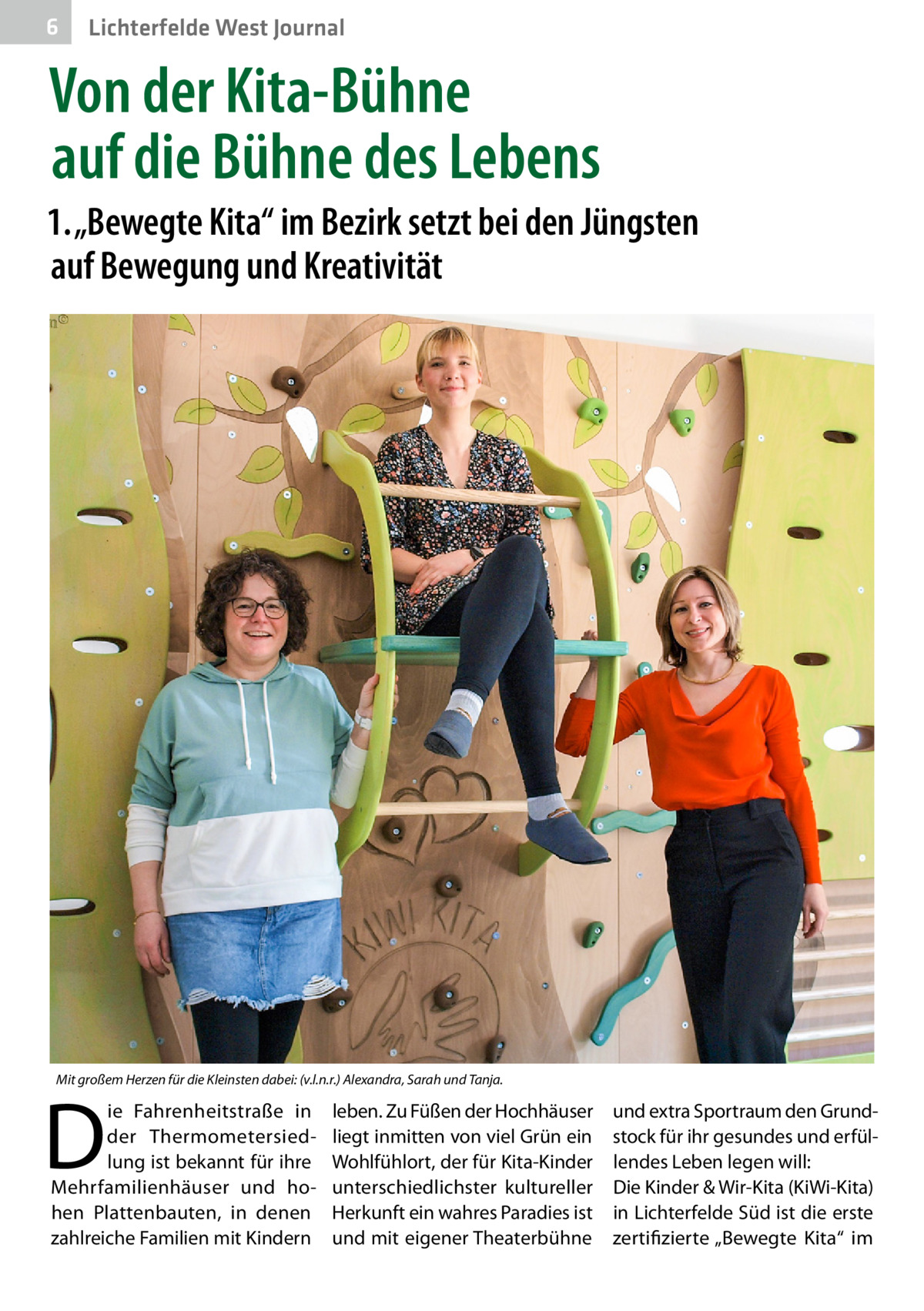 6  Lichterfelde West Journal  Von der Kita-Bühne auf die Bühne des Lebens 1. „Bewegte Kita“ im Bezirk setzt bei den Jüngsten auf Bewegung und Kreativität  Mit großem Herzen für die Kleinsten dabei: (v.l.n.r.) Alexandra, Sarah und Tanja.  D  ie Fahrenheitstraße in der Thermometersiedlung ist bekannt für ihre Mehrfamilienhäuser und hohen Plattenbauten, in denen zahlreiche Familien mit Kindern  leben. Zu Füßen der Hochhäuser und extra Sportraum den Grundliegt inmitten von viel Grün ein stock für ihr gesundes und erfülWohlfühlort, der für Kita-Kinder lendes Leben legen will: unterschiedlichster kultureller Die Kinder & Wir-Kita (KiWi-Kita) Herkunft ein wahres Paradies ist in Lichterfelde Süd ist die erste und mit eigener Theaterbühne zertifizierte „Bewegte Kita“ im