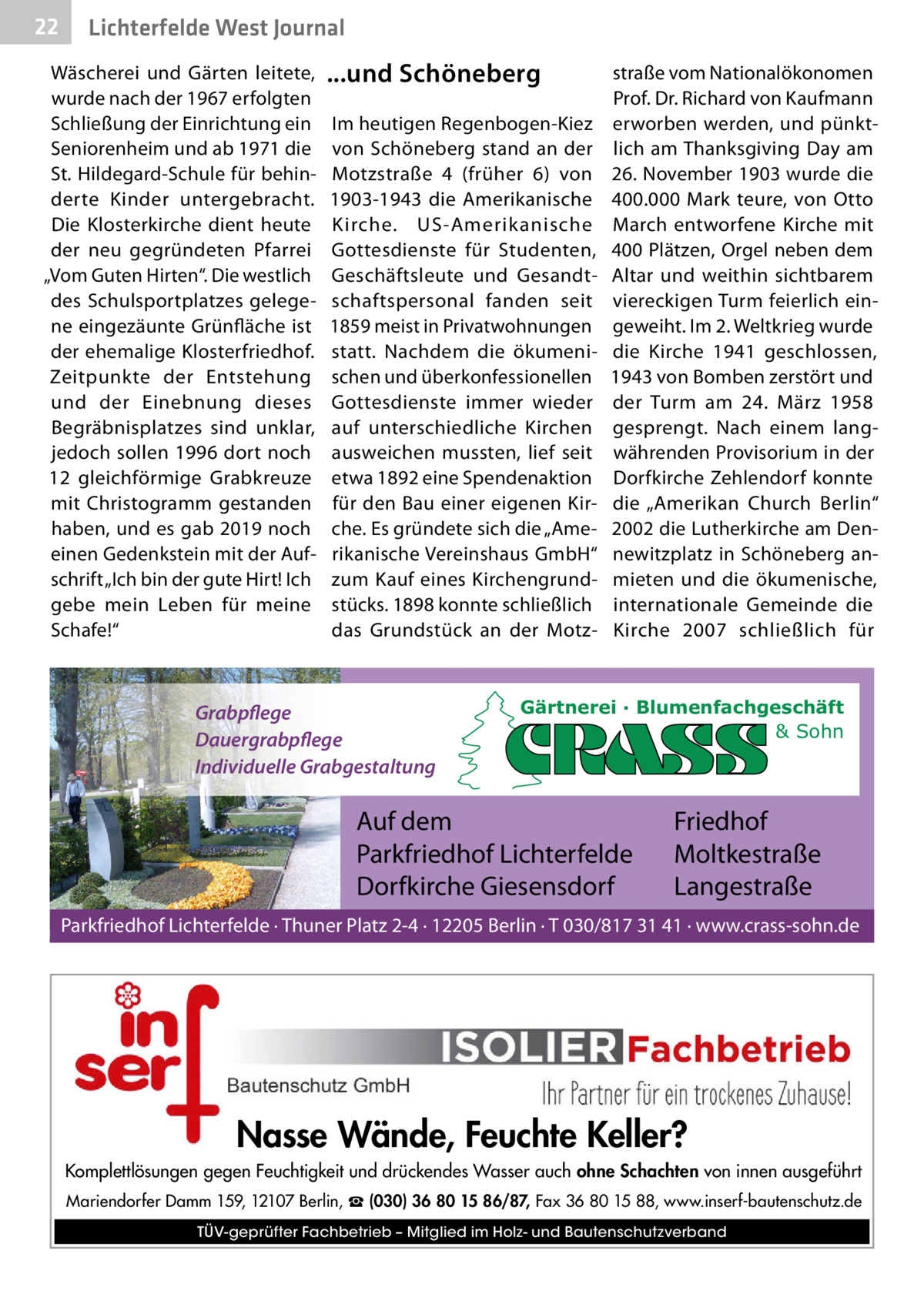 22  Gesundheit West Journal Lichterfelde  Wäscherei und Gärten leitete, wurde nach der 1967 erfolgten Schließung der Einrichtung ein Seniorenheim und ab 1971 die St. Hildegard-Schule für behinderte Kinder untergebracht. Die Klosterkirche dient heute der neu gegründeten Pfarrei „Vom Guten Hirten“. Die westlich des Schulsportplatzes gelegene eingezäunte Grünfläche ist der ehemalige Klosterfriedhof. Zeitpunkte der Entstehung und der Einebnung dieses Begräbnisplatzes sind unklar, jedoch sollen 1996 dort noch 12 gleichförmige Grabkreuze mit Christogramm gestanden haben, und es gab 2019 noch einen Gedenkstein mit der Aufschrift „Ich bin der gute Hirt! Ich gebe mein Leben für meine Schafe!“  ...und Schöneberg Im heutigen Regenbogen-Kiez von Schöneberg stand an der Motzstraße  4 (früher 6) von 1903-1943 die Amerikanische Kirche. US-Amerikanische Gottesdienste für Studenten, Geschäftsleute und Gesandtschaftspersonal fanden seit 1859 meist in Privatwohnungen statt. Nachdem die ökumenischen und überkonfessionellen Gottesdienste immer wieder auf unterschiedliche Kirchen ausweichen mussten, lief seit etwa 1892 eine Spendenaktion für den Bau einer eigenen Kirche. Es gründete sich die „Amerikanische Vereinshaus GmbH“ zum Kauf eines Kirchengrundstücks. 1898 konnte schließlich das Grundstück an der Motz Grabpflege Dauergrabpflege Individuelle Grabgestaltung  straße vom Nationalökonomen Prof. Dr. Richard von Kaufmann erworben werden, und pünktlich am Thanksgiving Day am 26. November 1903 wurde die 400.000  Mark teure, von Otto March entworfene Kirche mit 400 Plätzen, Orgel neben dem Altar und weithin sichtbarem viereckigen Turm feierlich eingeweiht. Im 2. Weltkrieg wurde die Kirche 1941 geschlossen, 1943 von Bomben zerstört und der Turm am 24.  März 1958 gesprengt. Nach einem langwährenden Provisorium in der Dorfkirche Zehlendorf konnte die „Amerikan Church Berlin“ 2002 die Lutherkirche am Dennewitzplatz in Schöneberg anmieten und die ökumenische, internationale Gemeinde die Kirche 2007 schließlich für  Gärtnerei · Blumenfachgeschäft & Sohn  Auf dem Parkfriedhof Lichterfelde Dorfkirche Giesensdorf  Friedhof Moltkestraße Langestraße  Parkfriedhof Lichterfelde · Thuner Platz 2-4 · 12205 Berlin · T 030/817 31 41 · www.crass-sohn.de  Nasse Wände, Feuchte Keller? Komplettlösungen gegen Feuchtigkeit und drückendes Wasser auch ohne Schachten von innen ausgeführt Mariendorfer Damm 159, 12107 Berlin, ☎ (030) 36 80 15 86/87, Fax 36 80 15 88, www.inserf-bautenschutz.de TÜV-geprüfter Fachbetrieb – Mitglied im Holz- und Bautenschutzverband