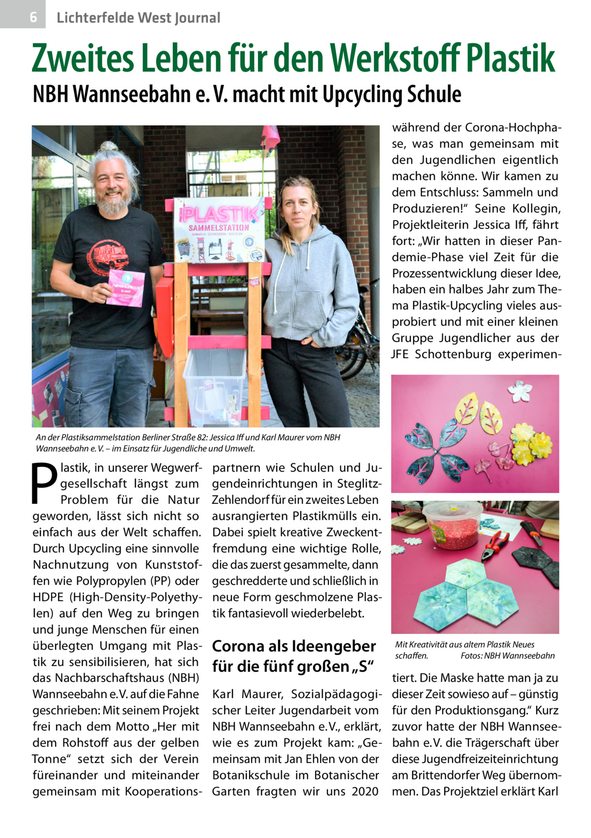 6  Lichterfelde West Journal  Zweites Leben für den Werkstoff Plastik NBH Wannseebahn e. V. macht mit Upcycling Schule  während der Corona-Hochphase, was man gemeinsam mit den Jugendlichen eigentlich machen könne. Wir kamen zu dem Entschluss: Sammeln und Produzieren!“ Seine Kollegin, Projektleiterin Jessica Iff, fährt fort: „Wir hatten in dieser Pandemie-Phase viel Zeit für die Prozessentwicklung dieser Idee, haben ein halbes Jahr zum Thema Plastik-Upcycling vieles ausprobiert und mit einer kleinen Gruppe Jugendlicher aus der JFE Schottenburg experimen An der Plastiksammelstation Berliner Straße 82: Jessica Iff und Karl Maurer vom NBH Wannseebahn e. V. – im Einsatz für Jugendliche und Umwelt.  P  lastik, in unserer Wegwerfgesellschaft längst zum Problem für die Natur geworden, lässt sich nicht so einfach aus der Welt schaffen. Durch Upcycling eine sinnvolle Nachnutzung von Kunststoffen wie Polypropylen (PP) oder HDPE (High-Density-Polyethylen) auf den Weg zu bringen und junge Menschen für einen überlegten Umgang mit Plastik zu sensibilisieren, hat sich das Nachbarschaftshaus (NBH) Wannseebahn e. V. auf die Fahne geschrieben: Mit seinem Projekt frei nach dem Motto „Her mit dem Rohstoff aus der gelben Tonne“ setzt sich der Verein füreinander und miteinander gemeinsam mit Kooperations partnern wie Schulen und Jugendeinrichtungen in SteglitzZehlendorf für ein zweites Leben ausrangierten Plastikmülls ein. Dabei spielt kreative Zweckentfremdung eine wichtige Rolle, die das zuerst gesammelte, dann geschredderte und schließlich in neue Form geschmolzene Plastik fantasievoll wiederbelebt.  Corona als Ideengeber für die fünf großen „S“ Karl Maurer, Sozialpädagogischer Leiter Jugendarbeit vom NBH Wannseebahn e. V., erklärt, wie es zum Projekt kam: „Gemeinsam mit Jan Ehlen von der Botanikschule im Botanischer Garten fragten wir uns 2020  Mit Kreativität aus altem Plastik Neues schaffen. � Fotos: NBH Wannseebahn  tiert. Die Maske hatte man ja zu dieser Zeit sowieso auf – günstig für den Produktionsgang.“ Kurz zuvor hatte der NBH Wannseebahn e. V. die Trägerschaft über diese Jugendfreizeiteinrichtung am Brittendorfer Weg übernommen. Das Projektziel erklärt Karl