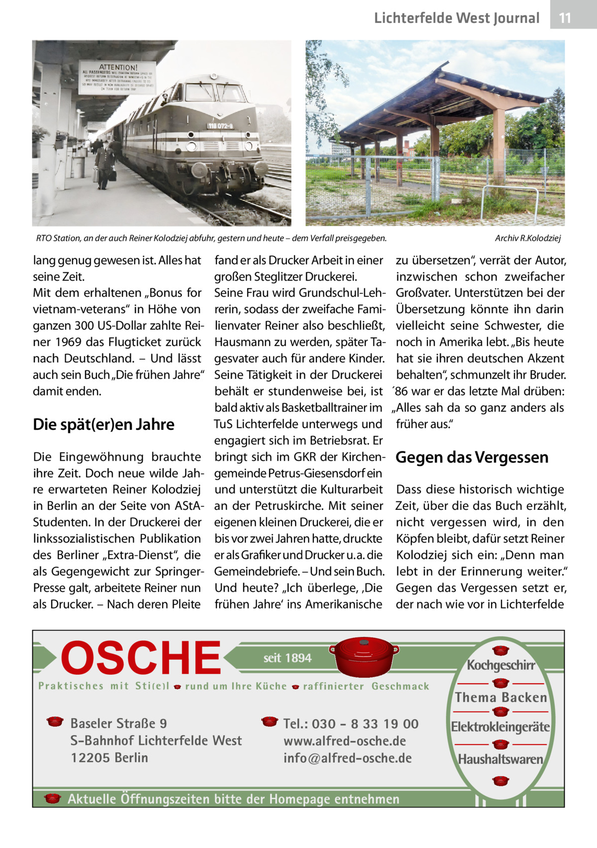 Lichterfelde West Gesundheit Journal  RTO Station, an der auch Reiner Kolodziej abfuhr, gestern und heute – dem Verfall preisgegeben.  lang genug gewesen ist. Alles hat seine Zeit. Mit dem erhaltenen „Bonus for vietnam-veterans“ in Höhe von ganzen 300 US-Dollar zahlte Reiner 1969 das Flugticket zurück nach Deutschland. – Und lässt auch sein Buch „Die frühen Jahre“ damit enden.  Die spät(er)en Jahre Die Eingewöhnung brauchte ihre Zeit. Doch neue wilde Jahre erwarteten Reiner Kolodziej in Berlin an der Seite von AStAStudenten. In der Druckerei der linkssozialistischen Publikation des Berliner „Extra-Dienst“, die als Gegengewicht zur SpringerPresse galt, arbeitete Reiner nun als Drucker. – Nach deren Pleite  fand er als Drucker Arbeit in einer großen Steglitzer Druckerei. Seine Frau wird Grundschul-Lehrerin, sodass der zweifache Familienvater Reiner also beschließt, Hausmann zu werden, später Tagesvater auch für andere Kinder. Seine Tätigkeit in der Druckerei behält er stundenweise bei, ist bald aktiv als Basketballtrainer im TuS Lichterfelde unterwegs und engagiert sich im Betriebsrat. Er bringt sich im GKR der Kirchengemeinde Petrus-Giesensdorf ein und unterstützt die Kulturarbeit an der Petruskirche. Mit seiner eigenen kleinen Druckerei, die er bis vor zwei Jahren hatte, druckte er als Grafiker und Drucker u. a. die Gemeindebriefe. – Und sein Buch. Und heute? „Ich überlege, ‚Die frühen Jahre‘ ins Amerikanische  Baseler Straße 9 S-Bahnhof Lichterfelde West 12205 Berlin  11 11  Archiv R.Kolodziej  zu übersetzen“, verrät der Autor, inzwischen schon zweifacher Großvater. Unterstützen bei der Übersetzung könnte ihn darin vielleicht seine Schwester, die noch in Amerika lebt. „Bis heute hat sie ihren deutschen Akzent behalten“, schmunzelt ihr Bruder. ´86 war er das letzte Mal drüben: „Alles sah da so ganz anders als früher aus.“  Gegen das Vergessen Dass diese historisch wichtige Zeit, über die das Buch erzählt, nicht vergessen wird, in den Köpfen bleibt, dafür setzt Reiner Kolodziej sich ein: „Denn man lebt in der Erinnerung weiter.“ Gegen das Vergessen setzt er, der nach wie vor in Lichterfelde  Tel.: 030 - 8 33 19 00 www.alfred-osche.de info@alfred-osche.de  Aktuelle Öffnungszeiten bitte der Homepage entnehmen