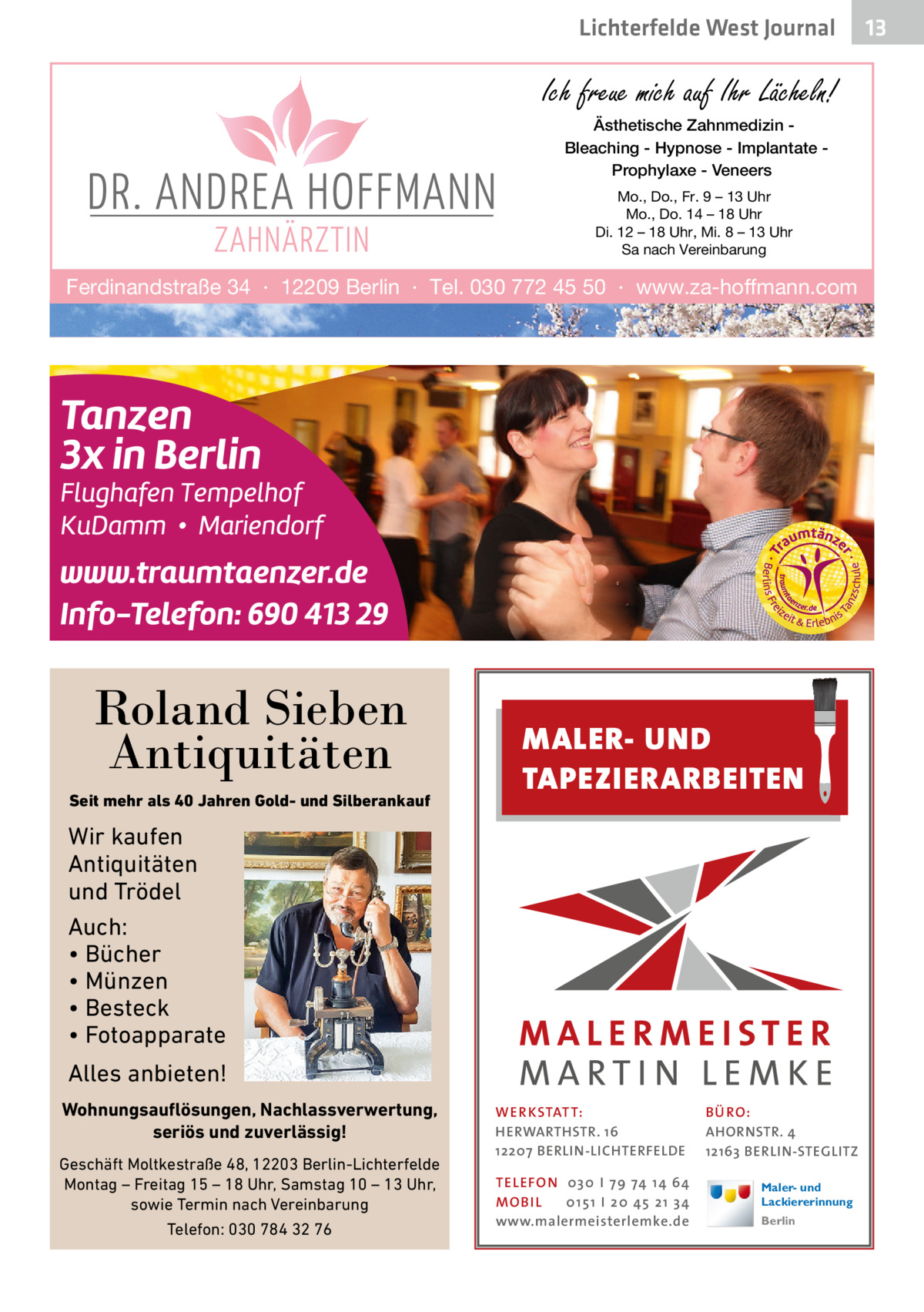 Lichterfelde West Journal  Ich freue mich auf Ihr Lächeln! Ästhetische Zahnmedizin Bleaching - Hypnose - Implantate Prophylaxe - Veneers Mo., Do., Fr. 9 – 13 Uhr Mo., Do. 14 – 18 Uhr Di. 12 – 18 Uhr, Mi. 8 – 13 Uhr Sa nach Vereinbarung  Ferdinandstraße 34 · 12209 Berlin · Tel. 030 772 45 50 · www.za-hoffmann.com  Roland Sieben Antiquitäten Seit mehr als 40 Jahren Gold- und Silberankauf  MALER- UND TAPEZIERARBEITEN  Wir kaufen Antiquitäten und Trödel Auch: • Bücher • Münzen • Besteck • Fotoapparate Alles anbieten! Wohnungsauflösungen, Nachlassverwertung, seriös und zuverlässig! Geschäft Moltkestraße 48, 12203 Berlin-Lichterfelde Montag – Freitag 15 – 18 Uhr, Samstag 10 – 13 Uhr, sowie Termin nach Vereinbarung Telefon: 030 784 32 76  WER KSTATT: HERWARTHSTR. 16 12207 BERLIN-LICHTERFELDE TEL EFON 030 I 7 9 74 1 4 6 4 MO B I L 01 51 I 20 4 5 21 34 www.malermeisterlemke.de  B Ü RO : AHORNSTR. 4 12163 BERLIN-STEGLITZ Maler- und Lackiererinnung Berlin  13 13