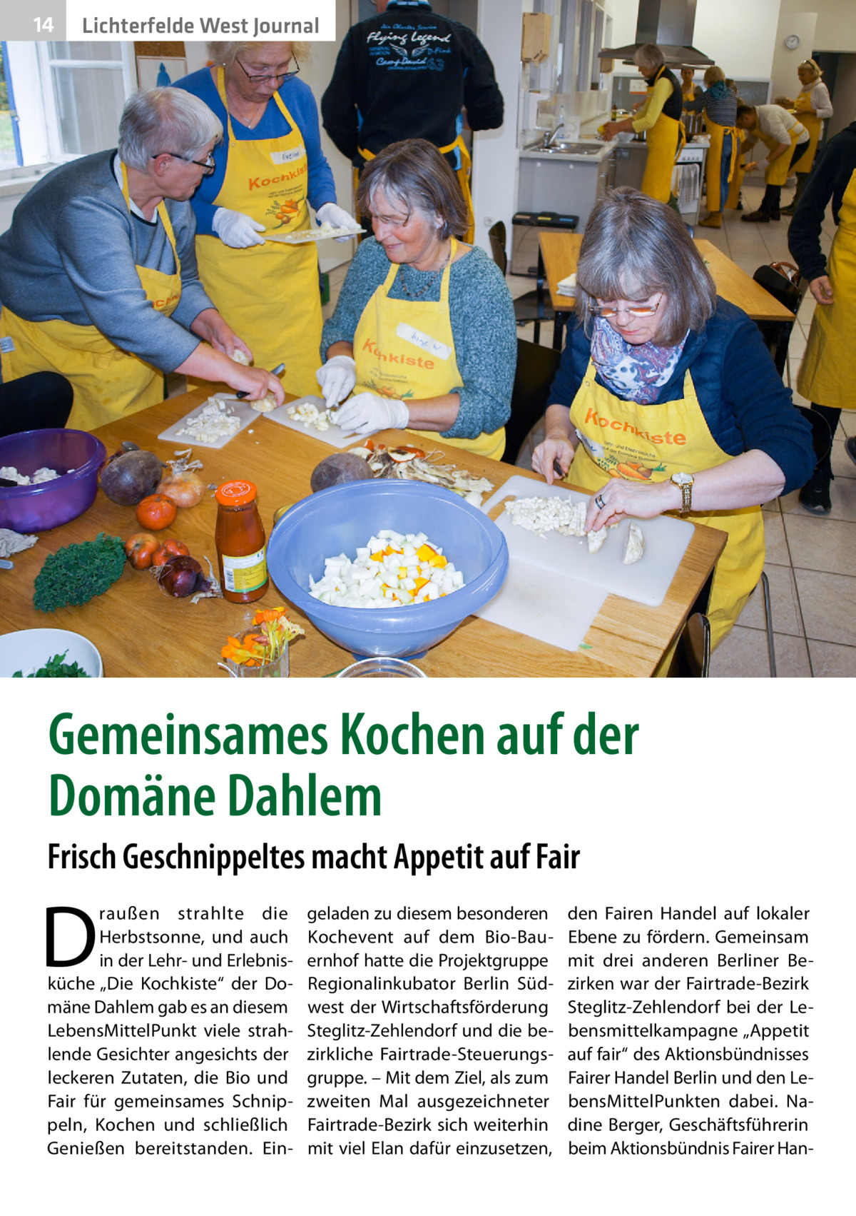 14  Lichterfelde West Journal  Gemeinsames Kochen auf der Domäne Dahlem Frisch Geschnippeltes macht Appetit auf Fair  D  raußen strahlte die Herbstsonne, und auch in der Lehr- und Erlebnisküche „Die Kochkiste“ der Domäne Dahlem gab es an diesem LebensMittelPunkt viele strahlende Gesichter angesichts der leckeren Zutaten, die Bio und Fair für gemeinsames Schnippeln, Kochen und schließlich Genießen bereitstanden. Ein geladen zu diesem besonderen Koch­event auf dem Bio-Bauernhof hatte die Projektgruppe Regionalinkubator Berlin Südwest der Wirtschaftsförderung Steglitz-Zehlendorf und die bezirkliche Fairtrade-Steuerungsgruppe. – Mit dem Ziel, als zum zweiten Mal ausgezeichneter Fairtrade-Bezirk sich weiterhin mit viel Elan dafür einzusetzen,  den Fairen Handel auf lokaler Ebene zu fördern. Gemeinsam mit drei anderen Berliner Bezirken war der Fairtrade-Bezirk Steglitz-Zehlendorf bei der Lebensmittelkampagne „Appetit auf fair“ des Aktionsbündnisses Fairer Handel Berlin und den LebensMittelPunkten dabei. Nadine Berger, Geschäftsführerin beim Aktionsbündnis Fairer Ha