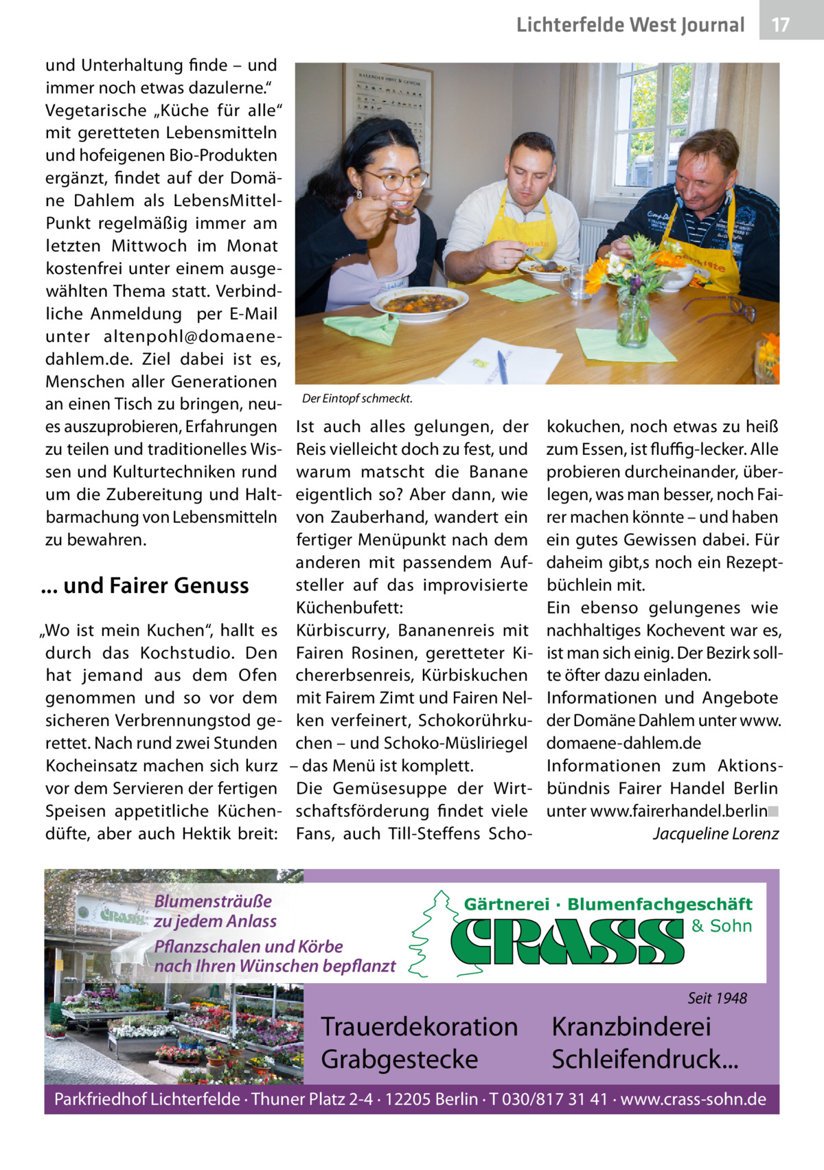 Lichterfelde West Journal und Unterhaltung finde – und immer noch etwas dazulerne.“ Vegetarische „Küche für alle“ mit geretteten Lebensmitteln und hofeigenen Bio-Produkten ergänzt, findet auf der Domäne Dahlem als LebensMittelPunkt regelmäßig immer am letzten Mittwoch im Monat kostenfrei unter einem ausgewählten Thema statt. Verbindliche  Anmeldung  per E-Mail unter  altenpohl@domaenedahlem.de. Ziel dabei ist es, Menschen aller Generationen an einen Tisch zu bringen, neues auszuprobieren, Erfahrungen zu teilen und traditionelles Wissen und Kulturtechniken rund um die Zubereitung und Haltbarmachung von Lebensmitteln zu bewahren.  ... und Fairer Genuss „Wo ist mein Kuchen“, hallt es durch das Kochstudio. Den hat jemand aus dem Ofen genommen und so vor dem sicheren Verbrennungstod gerettet. Nach rund zwei Stunden Kocheinsatz machen sich kurz vor dem Servieren der fertigen Speisen appetitliche Küchendüfte, aber auch Hektik breit:  17 17  Der Eintopf schmeckt.  Ist auch alles gelungen, der Reis vielleicht doch zu fest, und warum matscht die Banane eigentlich so? Aber dann, wie von Zauberhand, wandert ein fertiger Menüpunkt nach dem anderen mit passendem Aufsteller auf das improvisierte Küchenbufett: Kürbiscurry, Bananenreis mit Fairen Rosinen, geretteter Kichererbsenreis, Kürbiskuchen mit Fairem Zimt und Fairen Nelken verfeinert, Schokorührkuchen – und Schoko-Müsliriegel – das Menü ist komplett. Die Gemüsesuppe der Wirtschaftsförderung findet viele Fans, auch Till-Steffens Scho Blumensträuße zu jedem Anlass Pflanzschalen und Körbe nach Ihren Wünschen bepflanzt  kokuchen, noch etwas zu heiß zum Essen, ist fluﬃg-lecker. Alle probieren durcheinander, überlegen, was man besser, noch Fairer machen könnte – und haben ein gutes Gewissen dabei. Für daheim gibt,s noch ein Rezeptbüchlein mit. Ein ebenso gelungenes wie nachhaltiges Kochevent war es, ist man sich einig. Der Bezirk sollte öfter dazu einladen. Informationen und Angebote der Domäne Dahlem unter www. domaene-dahlem.de Informationen zum Aktionsbündnis Fairer Handel Berlin unter www.fairerhandel.berlin◾ Jacqueline Lorenz  Gärtnerei · Blumenfachgeschäft & Sohn  Seit 1948  Trauerdekoration Grabgestecke  Kranzbinderei Schleifendruck...  Parkfriedhof Lichterfelde · Thuner Platz 2-4 · 12205 Berlin · T 030/817 31 41 · www.crass-sohn.de