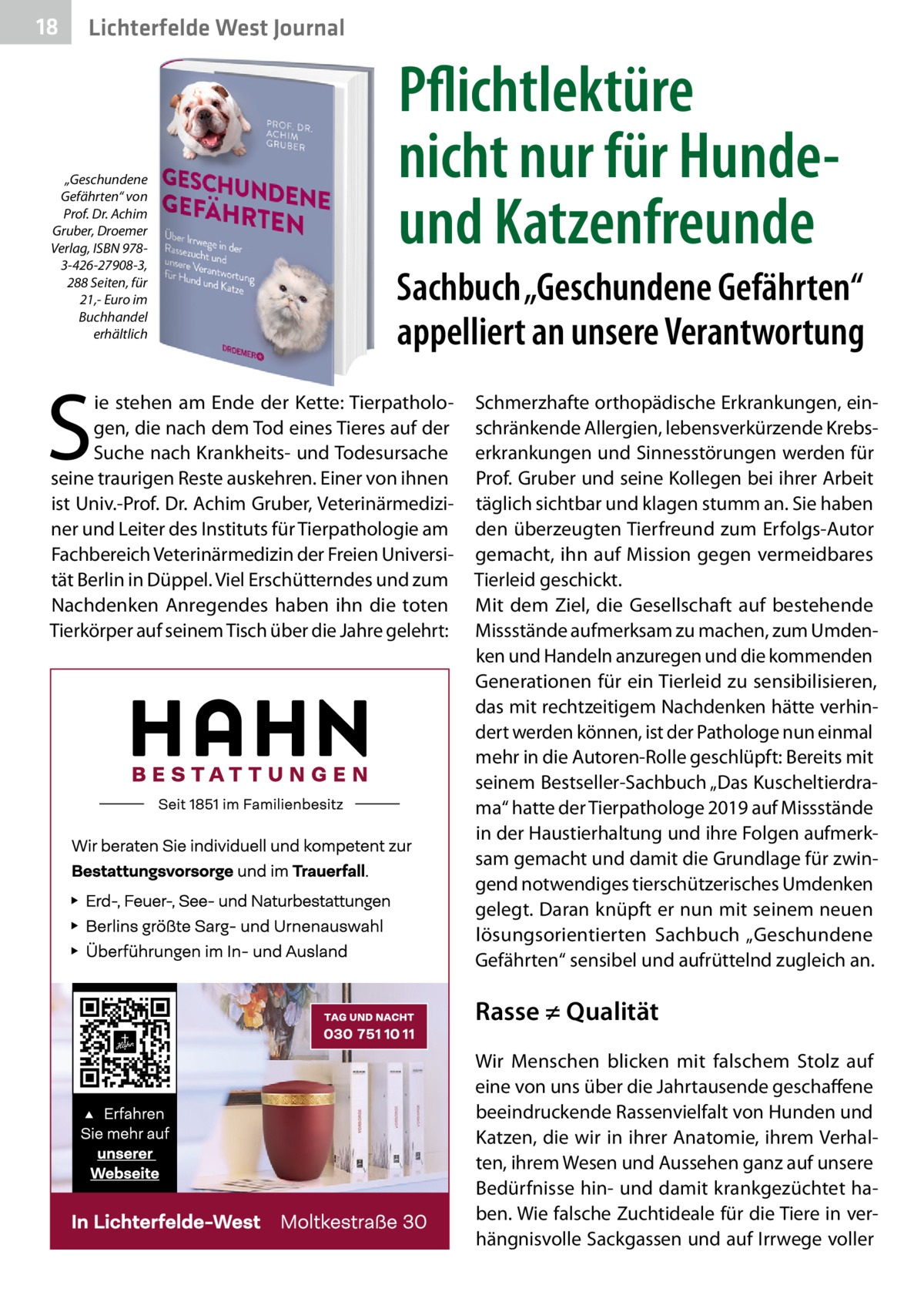 18  Lichterfelde West Journal  „Geschundene Gefährten“ von Prof. Dr. Achim Gruber, Droemer Verlag, ISBN 9783-426-27908-3, 288 Seiten, für 21,- Euro im Buchhandel erhältlich  S  Pflichtlektüre nicht nur für Hundeund Katzenfreunde Sachbuch „Geschundene Gefährten“ appelliert an unsere Verantwortung  ie stehen am Ende der Kette: Tierpathologen, die nach dem Tod eines Tieres auf der Suche nach Krankheits- und Todesursache seine traurigen Reste auskehren. Einer von ihnen ist Univ.-Prof. Dr. Achim Gruber, Veterinärmediziner und Leiter des Instituts für Tierpathologie am Fachbereich Veterinärmedizin der Freien Universität Berlin in Düppel. Viel Erschütterndes und zum Nachdenken Anregendes haben ihn die toten Tierkörper auf seinem Tisch über die Jahre gelehrt:  Schmerzhafte orthopädische Erkrankungen, einschränkende Allergien, lebensverkürzende Krebserkrankungen und Sinnesstörungen werden für Prof. Gruber und seine Kollegen bei ihrer Arbeit täglich sichtbar und klagen stumm an. Sie haben den überzeugten Tierfreund zum Erfolgs-Autor gemacht, ihn auf Mission gegen vermeidbares Tierleid geschickt. Mit dem Ziel, die Gesellschaft auf bestehende Missstände aufmerksam zu machen, zum Umdenken und Handeln anzuregen und die kommenden Generationen für ein Tierleid zu sensibilisieren, das mit rechtzeitigem Nachdenken hätte verhindert werden können, ist der Pathologe nun einmal mehr in die Autoren-Rolle geschlüpft: Bereits mit seinem Bestseller-Sachbuch „Das Kuscheltierdrama“ hatte der Tierpathologe 2019 auf Missstände in der Haustierhaltung und ihre Folgen aufmerksam gemacht und damit die Grundlage für zwingend notwendiges tierschützerisches Umdenken gelegt. Daran knüpft er nun mit seinem neuen lösungsorientierten Sachbuch „Geschundene Gefährten“ sensibel und aufrüttelnd zugleich an.  Rasse ≠ Qualität Wir Menschen blicken mit falschem Stolz auf eine von uns über die Jahrtausende geschaffene beeindruckende Rassenvielfalt von Hunden und Katzen, die wir in ihrer Anatomie, ihrem Verhalten, ihrem Wesen und Aussehen ganz auf unsere Bedürfnisse hin- und damit krankgezüchtet haben. Wie falsche Zuchtideale für die Tiere in verhängnisvolle Sackgassen und auf Irrwege voller