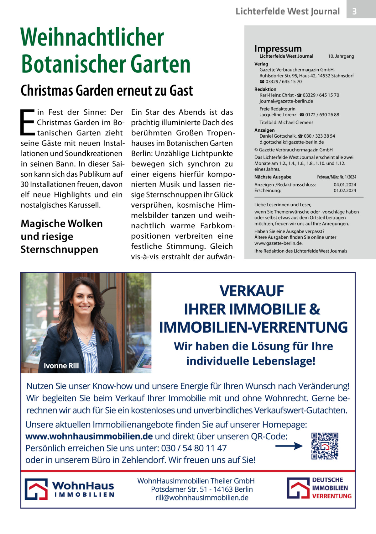 Lichterfelde West Journal  Weihnachtlicher Botanischer Garten Christmas Garden erneut zu Gast  E  in Fest der Sinne: Der Christmas Garden im Botanischen Garten zieht seine Gäste mit neuen Installationen und Soundkreationen in seinen Bann. In dieser Saison kann sich das Publikum auf 30 Installationen freuen, davon elf neue Highlights und ein nostalgisches Karussell.  Magische Wolken und riesige Sternschnuppen  Ein Star des Abends ist das prächtig illuminierte Dach des berühmten Großen Tropenhauses im Botanischen Garten Berlin: Unzählige Lichtpunkte bewegen sich synchron zu einer eigens hierfür komponierten Musik und lassen riesige Sternschnuppen ihr Glück versprühen, kosmische Himmelsbilder tanzen und weihnachtlich warme Farbkompositionen verbreiten eine festliche Stimmung. Gleich vis-à-vis erstrahlt der aufwän Impressum  Lichterfelde West Journal  3  10. Jahrgang  Verlag Gazette Verbrauchermagazin GmbH, Ruhlsdorfer Str. 95, Haus 42, 14532 Stahnsdorf ☎ 03329 / 645 15 70 Redaktion Karl-Heinz Christ · ☎ 03329 / 645 15 70 journal@gazette-berlin.de Freie Redakteurin Jacqueline Lorenz · ☎ 0172 / 630 26 88 Titelbild: Michael Clemens Anzeigen Daniel Gottschalk, ☎ 030 / 323 38 54 d.gottschalk@gazette-berlin.de © Gazette Verbrauchermagazin GmbH Das Lichterfelde West Journal erscheint alle zwei Monate am 1.2., 1.4., 1.6., 1.8., 1.10. und 1.12. eines Jahres. Nächste Ausgabe Anzeigen-/Redaktionsschluss: Erscheinung:  Februar/März Nr. 1/2024 04.01.2024 01.02.2024  Liebe Leserinnen und Leser, wenn Sie Themenwünsche oder -vorschläge haben oder selbst etwas aus dem Ortsteil beitragen möchten, freuen wir uns auf Ihre Anregungen. Haben Sie eine Ausgabe verpasst? Ältere Ausgaben finden Sie online unter www.gazette-berlin.de. Ihre Redaktion des Lichterfelde West Journals