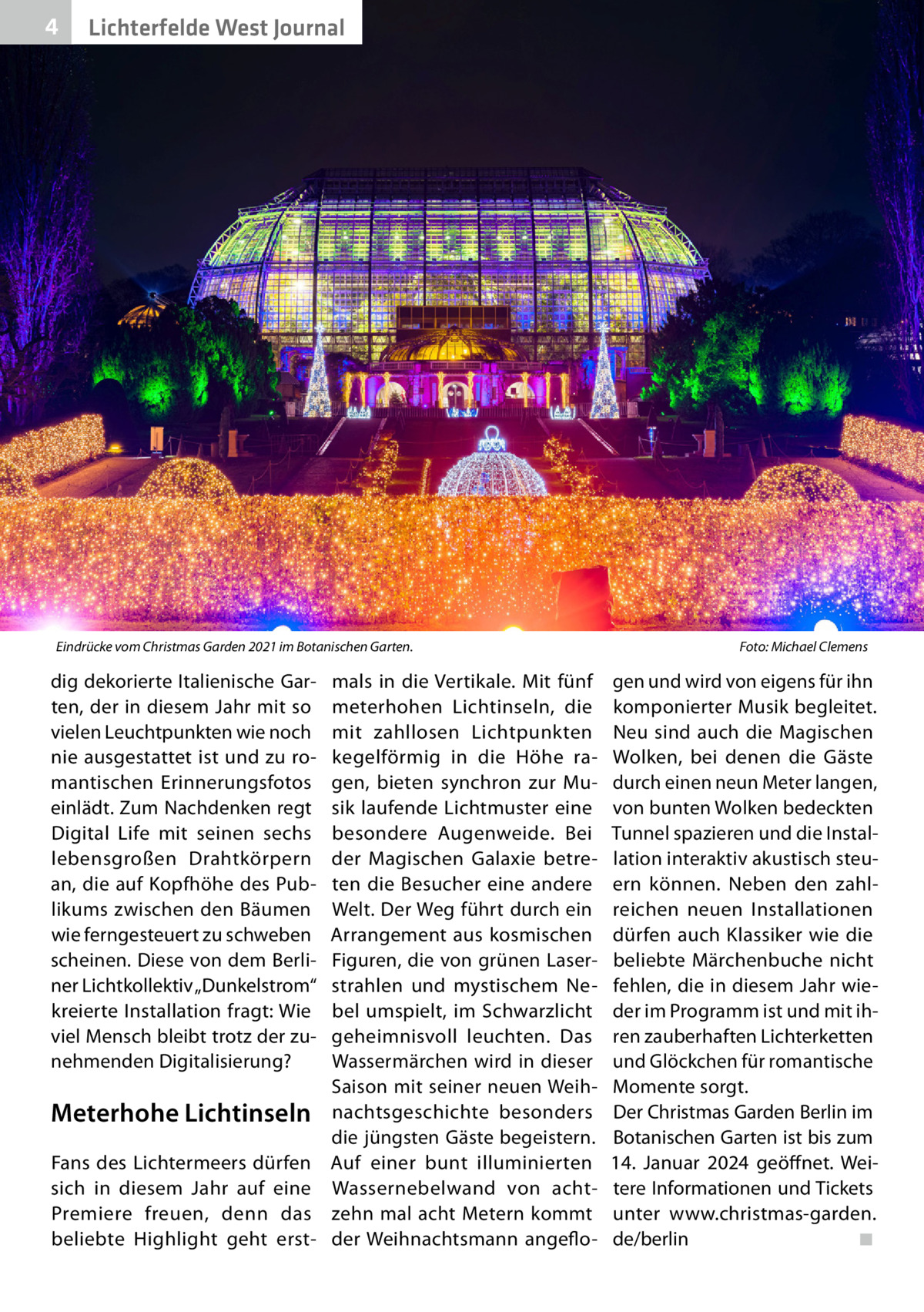 4  Lichterfelde West Journal  Eindrücke vom Christmas Garden 2021 im Botanischen Garten.�  dig dekorierte Italienische Garten, der in diesem Jahr mit so vielen Leuchtpunkten wie noch nie ausgestattet ist und zu romantischen Erinnerungsfotos einlädt. Zum Nachdenken regt Digital Life mit seinen sechs lebensgroßen Drahtkörpern an, die auf Kopfhöhe des Publikums zwischen den Bäumen wie ferngesteuert zu schweben scheinen. Diese von dem Berliner Lichtkollektiv „Dunkelstrom“ kreierte Installation fragt: Wie viel Mensch bleibt trotz der zunehmenden Digitalisierung?  Meterhohe Lichtinseln Fans des Lichtermeers dürfen sich in diesem Jahr auf eine Premiere freuen, denn das beliebte Highlight geht erst mals in die Vertikale. Mit fünf meterhohen Lichtinseln, die mit zahllosen Lichtpunkten kegelförmig in die Höhe ragen, bieten synchron zur Musik laufende Lichtmuster eine besondere Augenweide. Bei der Magischen Galaxie betreten die Besucher eine andere Welt. Der Weg führt durch ein Arrangement aus kosmischen Figuren, die von grünen Laserstrahlen und mystischem Nebel umspielt, im Schwarzlicht geheimnisvoll leuchten. Das Wassermärchen wird in dieser Saison mit seiner neuen Weihnachtsgeschichte besonders die jüngsten Gäste begeistern. Auf einer bunt illuminierten Wassernebelwand von achtzehn mal acht Metern kommt der Weihnachtsmann angeflo Foto: Michael Clemens  gen und wird von eigens für ihn komponierter Musik begleitet. Neu sind auch die Magischen Wolken, bei denen die Gäste durch einen neun Meter langen, von bunten Wolken bedeckten Tunnel spazieren und die Installation interaktiv akustisch steuern können. Neben den zahlreichen neuen Installationen dürfen auch Klassiker wie die beliebte Märchenbuche nicht fehlen, die in diesem Jahr wieder im Programm ist und mit ihren zauberhaften Lichterketten und Glöckchen für romantische Momente sorgt. Der Christmas Garden Berlin im Botanischen Garten ist bis zum 14.  Januar 2024 geöffnet. Weitere Informationen und Tickets unter www.christmas-garden. de/berlin� ◾