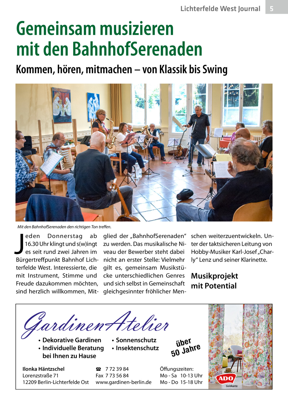 Lichterfelde West Journal  5  Gemeinsam musizieren mit den BahnhofSerenaden Kommen, hören, mitmachen – von Klassik bis Swing  Mit den BahnhofSerenaden den richtigen Ton treffen.  J  eden Donnerstag ab 16.30 Uhr klingt und s(w)ingt es seit rund zwei Jahren im Bürgertreffpunkt Bahnhof Lichterfelde West. Interessierte, die mit Instrument, Stimme und Freude dazukommen möchten, sind herzlich willkommen, Mit glied der „BahnhofSerenaden“ zu werden. Das musikalische Niveau der Bewerber steht dabei nicht an erster Stelle: Vielmehr gilt es, gemeinsam Musikstücke unterschiedlichen Genres und sich selbst in Gemeinschaft gleichgesinnter fröhlicher Men GardinenAtelier • Dekorative Gardinen • Individuelle Beratung bei Ihnen zu Hause  Ilonka Häntzschel Lorenzstraße 71 12209 Berlin-Lichterfelde Ost  • Sonnenschutz • Insektenschutz  ☎ 7 72 39 84 Fax 7 73 56 84 www.gardinen-berlin.de  schen weiterzuentwickeln. Unter der taktsicheren Leitung von Hobby-Musiker Karl-Josef „Charly“ Lenz und seiner Klarinette.  Musikprojekt mit Potential  über re h 50 Ja  Öffungszeiten: Mo - Sa 10-13 Uhr Mo - Do 15-18 Uhr