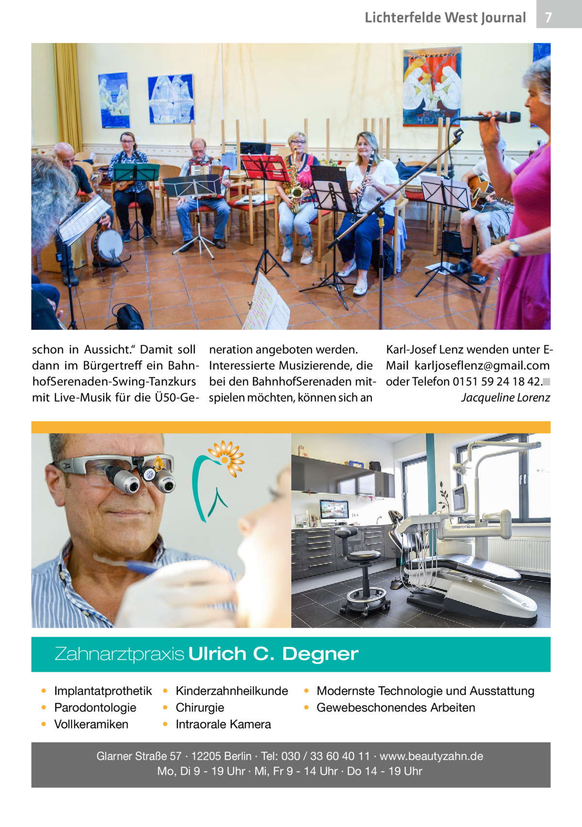 Lichterfelde West Gesundheit Journal  schon in Aussicht.“ Damit soll dann im Bürgertreff ein BahnhofSerenaden-Swing-Tanzkurs mit Live-Musik für die Ü50-Ge neration angeboten werden. Interessierte Musizierende, die bei den BahnhofSerenaden mitspielen möchten, können sich an  Karl-Josef Lenz wenden unter EMail karljoseflenz@gmail.com oder Telefon 0151 59 24 18 42.�◾ � Jacqueline Lorenz  Zahnarztpraxis Ulrich C. Degner • Implantatprothetik • Kinderzahnheilkunde • Chirurgie • Parodontologie • Intraorale Kamera • Vollkeramiken  7 7  • Modernste Technologie und Ausstattung • Gewebeschonendes Arbeiten  Glarner Straße 57 · 12205 Berlin · Tel: 030 / 33 60 40 11 · www.beautyzahn.de Mo, Di 9 - 19 Uhr · Mi, Fr 9 - 14 Uhr · Do 14 - 19 Uhr