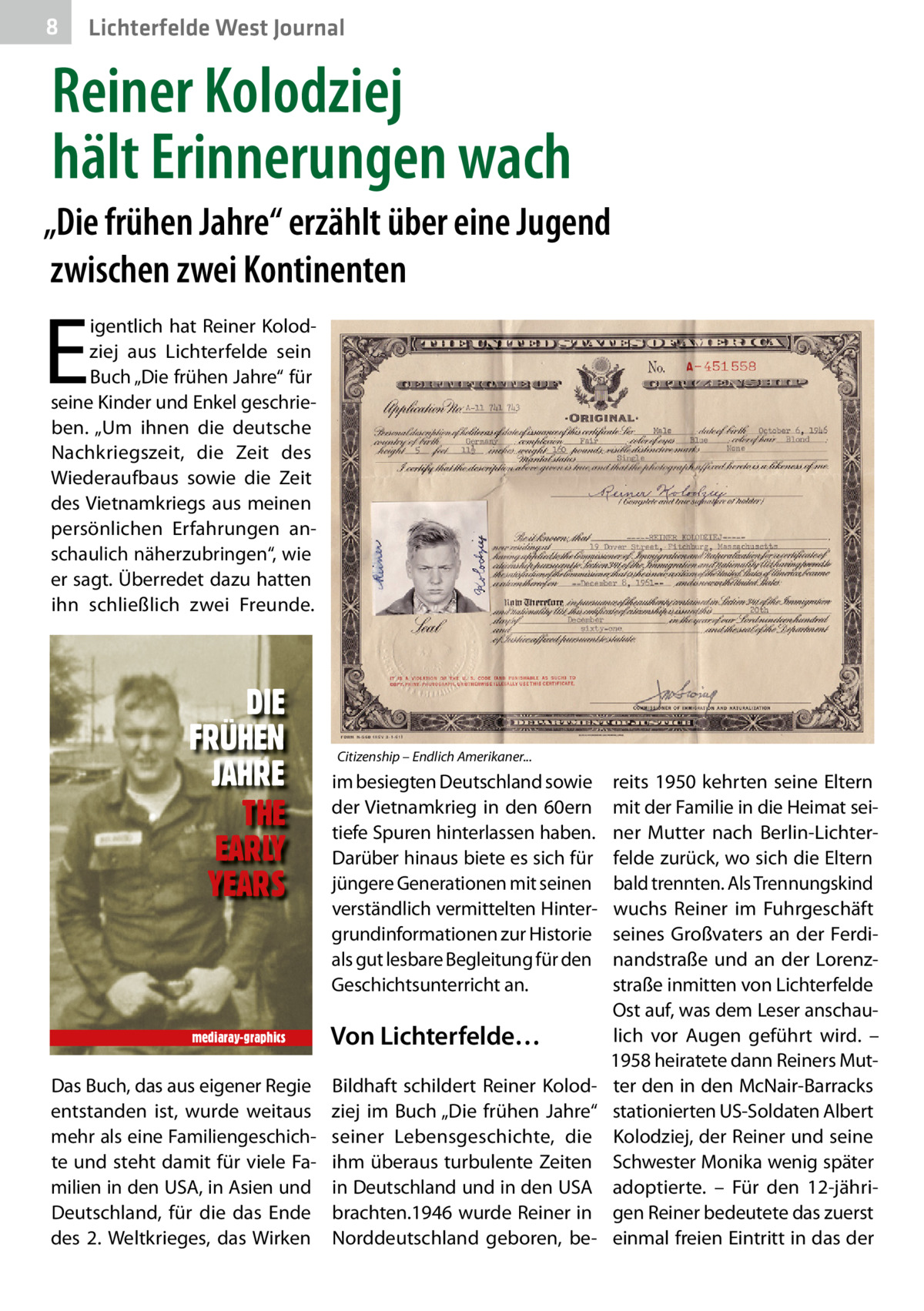 8  Lichterfelde West Journal  Reiner Kolodziej hält Erinnerungen wach „Die frühen Jahre“ erzählt über eine Jugend zwischen zwei Kontinenten  E  igentlich hat Reiner Kolodziej aus Lichterfelde sein Buch „Die frühen Jahre“ für seine Kinder und Enkel geschrieben. „Um ihnen die deutsche Nachkriegszeit, die Zeit des Wiederaufbaus sowie die Zeit des Vietnamkriegs aus meinen persönlichen Erfahrungen anschaulich näherzubringen“, wie er sagt. Überredet dazu hatten ihn schließlich zwei Freunde.  DIE FRÜHEN JAHRE THE EARLY YEARS  mediaray-graphics  Das Buch, das aus eigener Regie entstanden ist, wurde weitaus mehr als eine Familiengeschichte und steht damit für viele Familien in den USA, in Asien und Deutschland, für die das Ende des 2. Weltkrieges, das Wirken  Citizenship – Endlich Amerikaner...  im besiegten Deutschland sowie der Vietnamkrieg in den 60ern tiefe Spuren hinterlassen haben. Darüber hinaus biete es sich für jüngere Generationen mit seinen verständlich vermittelten Hintergrundinformationen zur Historie als gut lesbare Begleitung für den Geschichtsunterricht an.  Von Lichterfelde… Bildhaft schildert Reiner Kolodziej im Buch „Die frühen Jahre“ seiner Lebensgeschichte, die ihm überaus turbulente Zeiten in Deutschland und in den USA brachten.1946 wurde Reiner in Norddeutschland geboren, be reits 1950 kehrten seine Eltern mit der Familie in die Heimat seiner Mutter nach Berlin-Lichterfelde zurück, wo sich die Eltern bald trennten. Als Trennungskind wuchs Reiner im Fuhrgeschäft seines Großvaters an der Ferdinandstraße und an der Lorenzstraße inmitten von Lichterfelde Ost auf, was dem Leser anschaulich vor Augen geführt wird. – 1958 heiratete dann Reiners Mutter den in den McNair-Barracks stationierten US-Soldaten Albert Kolodziej, der Reiner und seine Schwester Monika wenig später adoptierte. – Für den 12-jährigen Reiner bedeutete das zuerst einmal freien Eintritt in das der