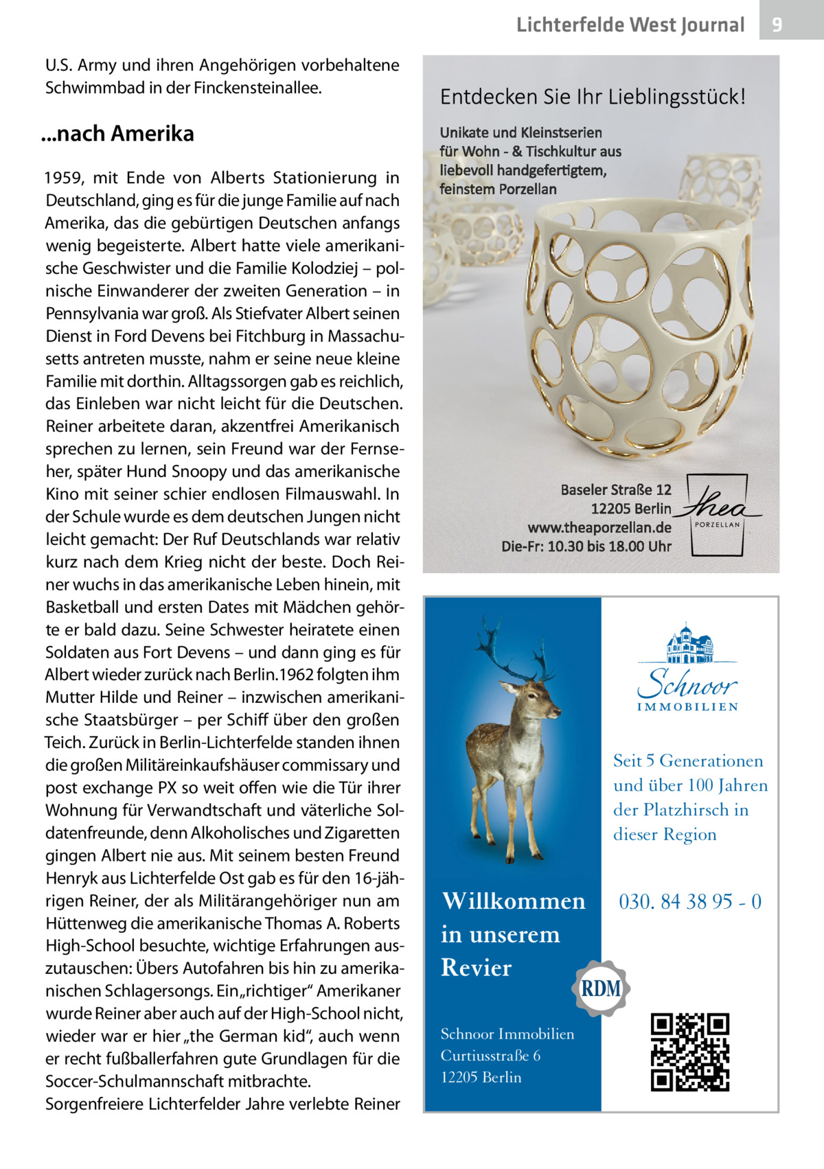 Lichterfelde West Journal U.S. Army und ihren Angehörigen vorbehaltene Schwimmbad in der Finckensteinallee.  ...nach Amerika 1959, mit Ende von Alberts Stationierung in Deutschland, ging es für die junge Familie auf nach Amerika, das die gebürtigen Deutschen anfangs wenig begeisterte. Albert hatte viele amerikanische Geschwister und die Familie Kolodziej – polnische Einwanderer der zweiten Generation – in Pennsylvania war groß. Als Stiefvater Albert seinen Dienst in Ford Devens bei Fitchburg in Massachusetts antreten musste, nahm er seine neue kleine Familie mit dorthin. Alltagssorgen gab es reichlich, das Einleben war nicht leicht für die Deutschen. Reiner arbeitete daran, akzentfrei Amerikanisch sprechen zu lernen, sein Freund war der Fernseher, später Hund Snoopy und das amerikanische Kino mit seiner schier endlosen Filmauswahl. In der Schule wurde es dem deutschen Jungen nicht leicht gemacht: Der Ruf Deutschlands war relativ kurz nach dem Krieg nicht der beste. Doch Reiner wuchs in das amerikanische Leben hinein, mit Basketball und ersten Dates mit Mädchen gehörte er bald dazu. Seine Schwester heiratete einen Soldaten aus Fort Devens – und dann ging es für Albert wieder zurück nach Berlin.1962 folgten ihm Mutter Hilde und Reiner – inzwischen amerikanische Staatsbürger – per Schiff über den großen Teich. Zurück in Berlin-Lichterfelde standen ihnen die großen Militäreinkaufshäuser commissary und post exchange PX so weit offen wie die Tür ihrer Wohnung für Verwandtschaft und väterliche Soldatenfreunde, denn Alkoholisches und Zigaretten gingen Albert nie aus. Mit seinem besten Freund Henryk aus Lichterfelde Ost gab es für den 16-jährigen Reiner, der als Militärangehöriger nun am Hüttenweg die amerikanische Thomas A. Roberts High-School besuchte, wichtige Erfahrungen auszutauschen: Übers Autofahren bis hin zu amerikanischen Schlagersongs. Ein „richtiger“ Amerikaner wurde Reiner aber auch auf der High-School nicht, wieder war er hier „the German kid“, auch wenn er recht fußballerfahren gute Grundlagen für die Soccer-Schulmannschaft mitbrachte. Sorgenfreiere Lichterfelder Jahre verlebte Reiner  Seit 5 Generationen und über 100 Jahren der Platzhirsch in dieser Region  Willkommen in unserem Revier Schnoor Immobilien Curtiusstraße 6 12205 Berlin  030. 84 38 95 - 0  9
